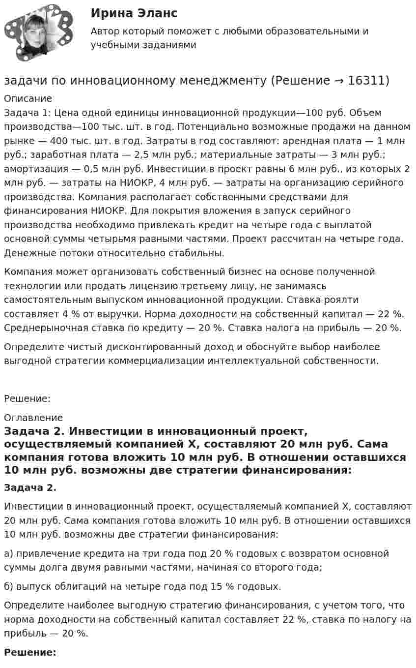      
          Описание
          	Задача 1: Цена одной единицы инновационной продукции—100 руб. Объем производства—100 тыс. шт. в год. Потенциально возможные продажи на данном рынке — 400 тыс. шт. в год. Затраты в год составляют: арендная плата — 1 млн руб.; заработная плата — 2,5 млн руб.; материальные затраты — 3 млн руб.; амортизация — 0,5 млн руб. Инвестиции в проект равны 6 млн руб., из которых 2 млн руб. — затраты на НИОКР, 4 млн руб. — затраты на организацию серийного производства. Компания располагает собственными средствами для финансирования НИОКР. Для покрытия вложения в запуск серийного производства необходимо привлекать кредит на четыре года с выплатой основной суммы четырьмя равными частями. Проект рассчитан на четыре года. Денежные потоки относительно стабильны.	Компания может организовать собственный бизнес на основе полученной технологии или продать лицензию третьему лицу, не занимаясь самостоятельным выпуском инновационной продукции. Ставка роялти составляет 4 % от выручки. Норма доходности на собственный капитал — 22 %. Среднерыночная ставка по кредиту — 20 %. Ставка налога на прибыль — 20 %.	Определите чистый дисконтированный доход и обоснуйте выбор наиболее выгодной стратегии коммерциализации интеллектуальной собственности.Решение: 
          Оглавление
          Задача 2.	 Инвестиции в инновационный проект, осуществляемый компанией X, составляют 20 млн руб. Сама компания готова вложить 10 млн руб. В отношении оставшихся 10 млн руб. возможны две стратегии финансирования:	а) привлечение кредита на три года под 20 % годовых с возвратом основной суммы долга двумя равными частями, начиная со второго года;	б) выпуск облигаций на четыре года под 15 % годовых.	Определите наиболее выгодную стратегию финансирования, с учетом того, что норма доходности на собственный капитал составляет 22 %, ставка по налогу на прибыль — 20 %. Решение: 
            
            
            Задачи по инженерной и компьютерной графикезадачи по инновационному менеджментуЗадачи по Информационному правуЗадачи по истории государства и права РоссииЗадачи по КоАПЗадачи по коллоидной химииЗадачи по Коммерческому правуЗадачи по зачету по ФИНАНСЫ и Кредит задачи по земельному правузадачи по земельному правуЗадачи по земельному правуЗадачи по земельному правуЗадачи по земельному правуЗадачи по избирательному праву