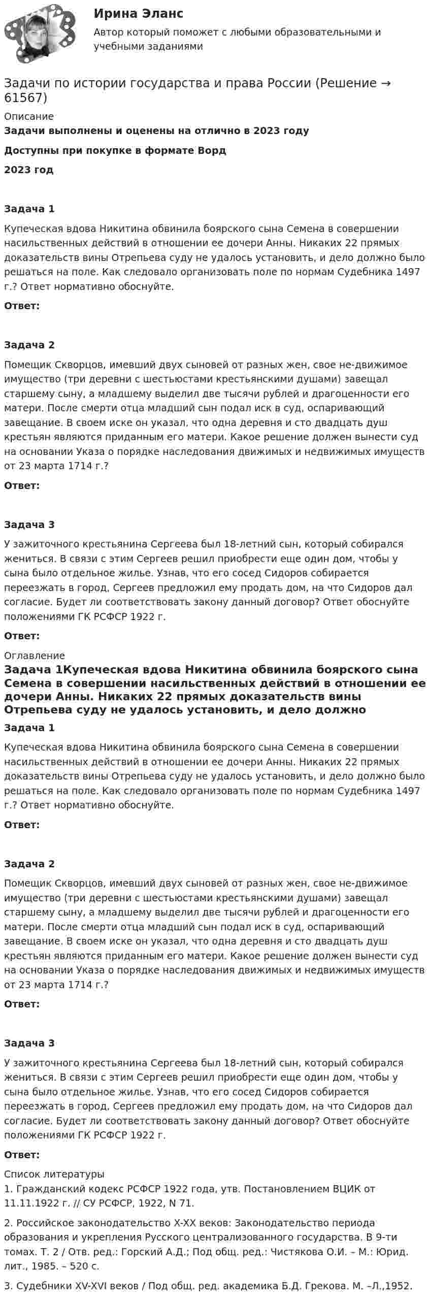      
            Описание
            Задачи выполнены и оценены на отлично в 2023 годуДоступны при покупке в формате Ворд2023 год Задача 1Купеческая вдова Никитина обвинила боярского сына Семена в совершении насильственных действий в отношении ее дочери Анны. Никаких 22 прямых доказательств вины Отрепьева суду не удалось установить, и дело должно было решаться на поле. Как следовало организовать поле по нормам Судебника 1497 г.? Ответ нормативно обоснуйте.Ответ:Задача 2Помещик Скворцов, имевший двух сыновей от разных жен, свое не-движимое имущество (три деревни с шестьюстами крестьянскими душами) завещал старшему сыну, а младшему выделил две тысячи рублей и драгоценности его матери. После смерти отца младший сын подал иск в суд, оспаривающий завещание. В своем иске он указал, что одна деревня и сто двадцать душ крестьян являются приданным его матери. Какое решение должен вынести суд на основании Указа о порядке наследования движимых и недвижимых имуществ от 23 марта 1714 г.?Ответ:Задача 3У зажиточного крестьянина Сергеева был 18-летний сын, который собирался жениться. В связи с этим Сергеев решил приобрести еще один дом, чтобы у сына было отдельное жилье. Узнав, что его сосед Сидоров собирается переезжать в город, Сергеев предложил ему продать дом, на что Сидоров дал согласие. Будет ли соответствовать закону данный договор? Ответ обоснуйте положениями ГК РСФСР 1922 г.Ответ: 
            Оглавление
            Задача 1Купеческая вдова Никитина обвинила боярского сына Семена в совершении насильственных действий в отношении ее дочери Анны. Никаких 22 прямых доказательств вины Отрепьева суду не удалось установить, и дело должно было решаться на поле. Как следовало организовать поле по нормам Судебника 1497 г.? Ответ нормативно обоснуйте.Ответ:Задача 2Помещик Скворцов, имевший двух сыновей от разных жен, свое не-движимое имущество (три деревни с шестьюстами крестьянскими душами) завещал старшему сыну, а младшему выделил две тысячи рублей и драгоценности его матери. После смерти отца младший сын подал иск в суд, оспаривающий завещание. В своем иске он указал, что одна деревня и сто двадцать душ крестьян являются приданным его матери. Какое решение должен вынести суд на основании Указа о порядке наследования движимых и недвижимых имуществ от 23 марта 1714 г.?Ответ:Задача 3У зажиточного крестьянина Сергеева был 18-летний сын, который собирался жениться. В связи с этим Сергеев решил приобрести еще один дом, чтобы у сына было отдельное жилье. Узнав, что его сосед Сидоров собирается переезжать в город, Сергеев предложил ему продать дом, на что Сидоров дал согласие. Будет ли соответствовать закону данный договор? Ответ обоснуйте положениями ГК РСФСР 1922 г.Ответ: 
            Список литературы
            1.    Гражданский кодекс РСФСР 1922 года, утв. Постановлением ВЦИК от 11.11.1922 г. // СУ РСФСР, 1922, N 71.2.    Российское законодательство X-XX веков: Законодательство периода образования и укрепления Русского централизованного государства. В 9-ти томах. Т. 2 / Отв. ред.: Горский А.Д.; Под общ. ред.: Чистякова О.И. – М.: Юрид. лит., 1985. – 520 c.3.    Судебники XV-XVI веков / Под общ. ред. академика Б.Д. Грекова. М. –Л.,1952. 
            
            
            Задачи по Информационному правуЗадачи по истории государства и права РоссииЗадачи по КоАПЗадачи по коллоидной химииЗадачи по Коммерческому правуЗадачи по конституционному правуЗадачи по Корпоративному правузадачи по земельному правуЗадачи по земельному правуЗадачи по земельному правуЗадачи по земельному правуЗадачи по избирательному правуЗадачи по избирательному правуЗадачи по инженерной и компьютерной графике
