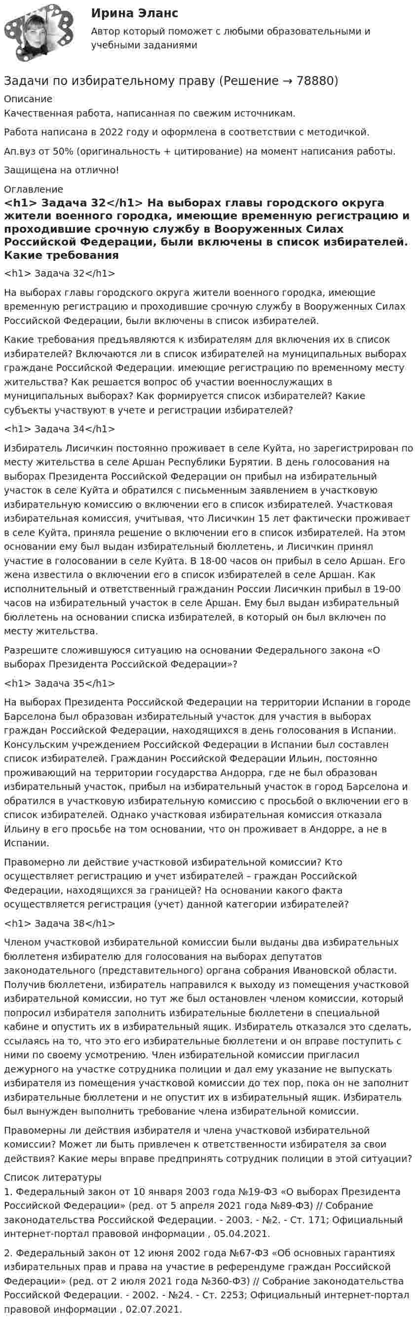      
            Описание
            Качественная работа, написанная по свежим источникам.Работа написана в 2022 году и оформлена в соответствии с методичкой.Ап.вуз от 50% (оригинальность + цитирование) на момент написания работы.Защищена на отлично! 
            Оглавление
              <h1>	Задача 32</h1> 	На выборах главы городского округа жители военного городка, имеющие временную регистрацию и проходившие срочную службу в Вооруженных Силах Российской Федерации, были включены в список избирателей.	Какие требования предъявляются к избирателям для включения их в список избирателей? Включаются ли в список избирателей на муниципальных выборах граждане Российской Федерации. имеющие регистрацию по временному месту жительства? Как решается вопрос об участии военнослужащих в муниципальных выборах? Как формируется список избирателей? Какие субъекты участвуют в учете и регистрации избирателей? <h1>	Задача 34</h1> 	Избиратель Лисичкин постоянно проживает в селе Куйта, но зарегистрирован по месту жительства в селе Аршан Республики Бурятии. В день голосования на выборах Президента Российской Федерации он прибыл на избирательный участок в селе Куйта и обратился с письменным заявлением в участковую избирательную комиссию о включении его в список избирателей. Участковая избирательная комиссия, учитывая, что Лисичкин 15 лет фактически проживает в селе Куйта, приняла решение о включении его в список избирателей. На этом основании ему был выдан избирательный бюллетень, и Лисичкин принял участие в голосовании в селе Куйта. В 18-00 часов он прибыл в село Аршан. Его жена известила о включении его в список избирателей в селе Аршан. Как исполнительный и ответственный гражданин России Лисичкин прибыл в 19-00 часов на избирательный участок в селе Аршан. Ему был выдан избирательный бюллетень на основании списка избирателей, в который он был включен по месту жительства.	Разрешите сложившуюся ситуацию на основании Федерального закона «О выборах Президента Российской Федерации»? <h1>	Задача 35</h1> 	На выборах Президента Российской Федерации на территории Испании в городе Барселона был образован избирательный участок для участия в выборах граждан Российской Федерации, находящихся в день голосования в Испании. Консульским учреждением Российской Федерации в Испании был составлен список избирателей. Гражданин Российской Федерации Ильин, постоянно проживающий на территории государства Андорра, где не был образован избирательный участок, прибыл на избирательный участок в город Барселона и обратился в участковую избирательную комиссию с просьбой о включении его в список избирателей. Однако участковая избирательная комиссия отказала Ильину в его просьбе на том основании, что он проживает в Андорре, а не в Испании. 	Правомерно ли действие участковой избирательной комиссии? Кто осуществляет регистрацию и учет избирателей – граждан Российской Федерации, находящихся за границей? На основании какого факта осуществляется регистрация (учет) данной категории избирателей? <h1>	Задача 38</h1> 	Членом участковой избирательной комиссии были выданы два избирательных бюллетеня избирателю для голосования на выборах депутатов законодательного (представительного) органа собрания Ивановской области. Получив бюллетени, избиратель направился к выходу из помещения участковой избирательной комиссии, но тут же был остановлен членом комиссии, который попросил избирателя заполнить избирательные бюллетени в специальной кабине и опустить их в избирательный ящик. Избиратель отказался это сделать, ссылаясь на то, что это его избирательные бюллетени и он вправе поступить с ними по своему усмотрению. Член избирательной комиссии пригласил дежурного на участке сотрудника полиции и дал ему указание не выпускать избирателя из помещения участковой комиссии до тех пор, пока он не заполнит избирательные бюллетени и не опустит их в избирательный ящик. Избиратель был вынужден выполнить требование члена избирательной комиссии.	Правомерны ли действия избирателя и члена участковой избирательной комиссии? Может ли быть привлечен к ответственности избирателя за свои действия? Какие меры вправе предпринять сотрудник полиции в этой ситуации?  
            Список литературы
            	1.        Федеральный закон от 10 января 2003 года №19-ФЗ «О выборах Президента Российской Федерации» (ред. от 5 апреля 2021 года №89-ФЗ) // Собрание законодательства Российской Федерации. - 2003. - №2. - Ст. 171; Официальный интернет-портал правовой информации , 05.04.2021.	2.        Федеральный закон от 12 июня 2002 года №67-ФЗ «Об основных гарантиях избирательных прав и права на участие в референдуме граждан Российской Федерации» (ред. от 2 июля 2021 года №360-ФЗ) // Собрание законодательства Российской Федерации. - 2002. - №24. - Ст. 2253; Официальный интернет-портал правовой информации , 02.07.2021. 
            
            
            Задачи по земельному правуЗадачи по избирательному правуЗадачи по избирательному правуЗадачи по инженерной и компьютерной графикезадачи по инновационному менеджментуЗадачи по Информационному правуЗадачи по истории государства и права РоссииЗадачи по дисциплине Уголовное правоЗадачи по дисциплине Уголовное правоЗадачи по закону о недрахЗадачи по зачету по ФИНАНСЫ и Кредит задачи по земельному правузадачи по земельному правуЗадачи по земельному праву