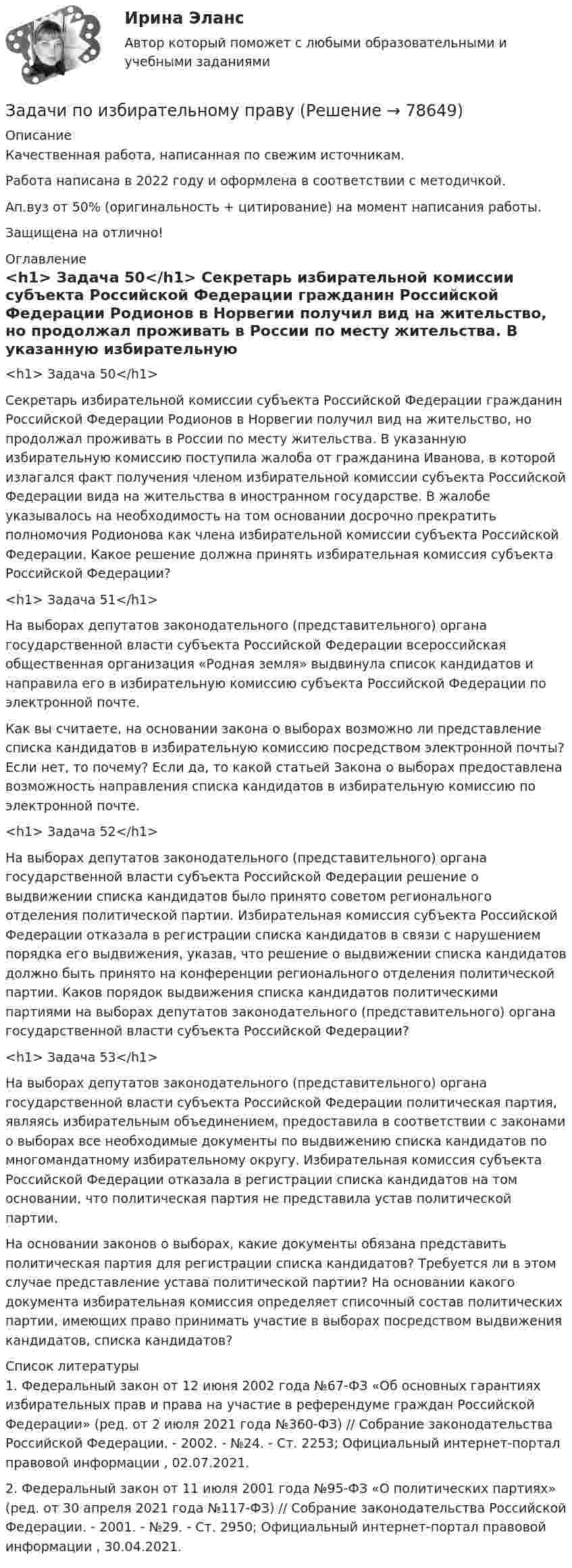      
            Описание
            Качественная работа, написанная по свежим источникам.Работа написана в 2022 году и оформлена в соответствии с методичкой.Ап.вуз от 50% (оригинальность + цитирование) на момент написания работы.Защищена на отлично! 
            Оглавление
              <h1>	Задача 50</h1> 	Секретарь избирательной комиссии субъекта Российской Федерации гражданин Российской Федерации Родионов в Норвегии получил вид на жительство, но продолжал проживать в России по месту жительства. В указанную избирательную комиссию поступила жалоба от гражданина Иванова, в которой излагался факт получения членом избирательной комиссии субъекта Российской Федерации вида на жительства в иностранном государстве. В жалобе указывалось на необходимость на том основании досрочно прекратить полномочия Родионова как члена избирательной комиссии субъекта Российской Федерации. Какое решение должна принять избирательная комиссия субъекта Российской Федерации? <h1>	Задача 51</h1> 	На выборах депутатов законодательного (представительного) органа государственной власти субъекта Российской Федерации всероссийская общественная организация «Родная земля» выдвинула список кандидатов и направила его в избирательную комиссию субъекта Российской Федерации по электронной почте.	Как вы считаете, на основании закона о выборах возможно ли представление списка кандидатов в избирательную комиссию посредством электронной почты? Если нет, то почему? Если да, то какой статьей Закона о выборах предоставлена возможность направления списка кандидатов в избирательную комиссию по электронной почте.  <h1>	Задача 52</h1> 	На выборах депутатов законодательного (представительного) органа государственной власти субъекта Российской Федерации решение о выдвижении списка кандидатов было принято советом регионального отделения политической партии. Избирательная комиссия субъекта Российской Федерации отказала в регистрации списка кандидатов в связи с нарушением порядка его выдвижения, указав, что решение о выдвижении списка кандидатов должно быть принято на конференции регионального отделения политической партии. Каков порядок выдвижения списка кандидатов политическими партиями на выборах депутатов законодательного (представительного) органа государственной власти субъекта Российской Федерации?<h1>	 Задача 53</h1> 	На выборах депутатов законодательного (представительного) органа государственной власти субъекта Российской Федерации политическая партия, являясь избирательным объединением, предоставила в соответствии с законами о выборах все необходимые документы по выдвижению списка кандидатов по многомандатному избирательному округу. Избирательная комиссия субъекта Российской Федерации отказала в регистрации списка кандидатов на том основании, что политическая партия не представила устав политической партии.	На основании законов о выборах, какие документы обязана представить политическая партия для регистрации списка кандидатов? Требуется ли в этом случае представление устава политической партии? На основании какого документа избирательная комиссия определяет списочный состав политических партии, имеющих право принимать участие в выборах посредством выдвижения кандидатов, списка кандидатов?  
            Список литературы
            	1.        Федеральный закон от 12 июня 2002 года №67-ФЗ «Об основных гарантиях избирательных прав и права на участие в референдуме граждан Российской Федерации» (ред. от 2 июля 2021 года №360-ФЗ) // Собрание законодательства Российской Федерации. - 2002. - №24. - Ст. 2253; Официальный интернет-портал правовой информации , 02.07.2021.	2.        Федеральный закон от 11 июля 2001 года №95-ФЗ «О политических партиях» (ред. от 30 апреля 2021 года №117-ФЗ) // Собрание законодательства Российской Федерации. - 2001. - №29. - Ст. 2950; Официальный интернет-портал правовой информации , 30.04.2021.  
            
            
            Задачи по избирательному правуЗадачи по избирательному правуЗадачи по инженерной и компьютерной графикезадачи по инновационному менеджментуЗадачи по Информационному правуЗадачи по истории государства и права РоссииЗадачи по КоАПЗадачи по дисциплине Уголовное правоЗадачи по закону о недрахЗадачи по зачету по ФИНАНСЫ и Кредит задачи по земельному правузадачи по земельному правуЗадачи по земельному правуЗадачи по земельному праву