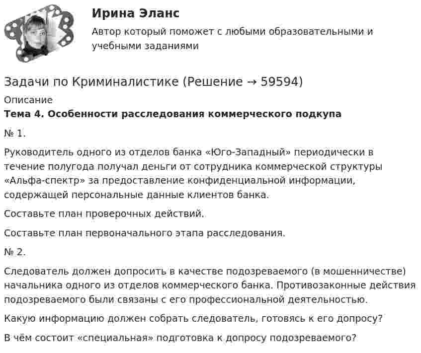      
            Описание
             Тема 4. Особенности расследования коммерческого подкупа	№ 1.	Руководитель одного из отделов банка «Юго-Западный» периодически в течение полугода получал деньги от сотрудника коммерческой структуры «Альфа-спектр» за предоставление конфиденциальной информации, содержащей персональные данные клиентов банка.	Составьте план проверочных действий.	Составьте план первоначального этапа расследования.	№ 2.	  Следователь должен допросить в качестве подозреваемого (в мошенничестве) начальника одного из отделов коммерческого банка. Противозаконные действия подозреваемого были связаны с его профессиональной деятельностью.	Какую информацию должен собрать следователь, готовясь к его допросу?	В чём состоит «специальная» подготовка к допросу подозреваемого?   
            
            
            Задачи по КриминалистикеЗадачи по КриминалистикеЗадачи по Криминалистике ЗАДАЧИ ПО КРИММИНАЛИСТИКЕЗадачи по курсу «Гидравлические машины»Задачи по курсу «Правоведение»задачи по курсу финансовый консалтингЗадачи по Корпоративному правуЗадачи по КриминалистикеЗадачи по КриминалистикеЗадачи по КриминалистикеЗадачи по КриминалистикеЗадачи по КриминалистикеЗадачи по Криминалистике