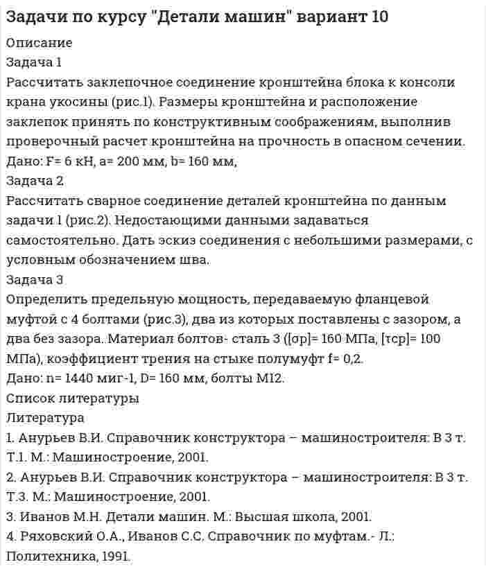 




Описание

Задача 1
Рассчитать заклепочное соединение рукоятки с поводком по схеме, приведенной на рисунке (рис.1). Дать эскиз соединения с необходимыми размерами.
Дано: F= 2,5 кН, L= 500 мм.
Задача 2
Рассчитать сварное соединение стального прутка к ступице по приведенной схеме (рис.2). Дать эскиз соединения с необходимыми размерами и обозначениями.
Дано: F= 4 кН, L= 500 мм.
Задача 3
Рассчитать болты крепления электродвигателя к раме, на валу которого располагается шкив ременной передачи (рис.3)
Дано: тип двигателя 4А160М4У3, F1 = 0,8 кН , F2 = 1,2 кН, α= 45˚, β=20˚




Список литературы

Литература
1. Анурьев В.И. Справочник конструктора – машиностроителя: В 3 т. Т.1. М.: Машиностроение, 2001.
2. Анурьев В.И. Справочник конструктора – машиностроителя: В 3 т. Т.3. М.: Машиностроение, 2001.
3. Иванов М.Н. Детали машин. М.: Высшая школа, 2001.
4. Ряховский О.А., Иванов С.С. Справочник по муфтам.- Л.: Политехника, 1991.
5. Федоров А.А. Методические указания по выбору допускаемых напряжений при расчете соединений деталей.- Чебоксары: Волжский филиал МАДИ (ГТУ), 2007.


            
            
            Задача 1 Рассчитайте эффективную годовую процентную ставку при различной частоте начисления сложных процентов (ежемесячное, ежеквартальное, полугодовое), если номинальная процентная ставка равна 12% годовых.Задача 1 Рассчитать заклепочное соединение кронштейна блока к консоли крана укосины (рис.1). Размеры кронштейна и расположение заклепок принять по конструктивным соображениям, выполнив проверочный расчет кронштейна на прочность в опасном сечении.Задача 1 Рассчитать заклепочное соединение кронштейна из полосовой стали к несущей балке из швеллера №16 (рис.1). Размеры кронштейна подобрать по условию прочности, недостающими данными задаться. Дать эскиз соединения с принятыми размерами.Задача 1 Рассчитать заклепочное соединение кронштейна из стали 20 к стойке при однорядном расположении заклепок (рис 1). Дать рабочий эскиз соединения с необходимыми размерами и проверочный расчет кронштейна в опасном сечении. Дано: F= 4 кН, L= 400 мм, Н= 250 мм.Задача 1 Рассчитать заклепочное соединение рукоятки с поводком по схеме, приведенной на рисунке (рис.1). Дать эскиз соединения с необходимыми размерами. Дано: F= 2,5 кН, L= 500 мм.Задача 1 Рассчитать заклепочное соединение с двумя накладками двух частей тяги, имеющих форму швеллера и нагруженных силой F (рис.1). Дать эскиз соединения с необходимыми размерами. Дано: F= 400 кН.Задача 1 Рассчитать заклепочное соединение угольника , нагруженного растягивающей силой F, к косынке (рис.1). Дать эскиз соединения со всеми размерами. Размеры угольника и заклепок выбрать по ГОСТам. Дано: F= 125 кН.Задача 1. Рассчет ступенчатого стержня на растяжение сжатие Вариант 78 Задача 1. Рассчет ступенчатого стержня на растяжение сжатие Вариант 82Задача 1. Рассчет шарнирно-сочленонной балки Вариант 23ЗАДАЧА 1 Рассчитайте величину вмененного дохода и сумму единого налога на этот доход за текущий год, если индивидуальный предприниматель занимается розничной торговлей молочными продуктами в стационарной торговой точке площадью 20 кв.м., находящейся в центре г. Новосибирска.Задача 1. Рассчитайте величину собственных средств-нетто и коэффициент иммобилизации, используя данные табл. 1. Сделайте выводы. Наименование показателя 01.01.2011 г. 01.01.2012 г. Изменение (+,-) 1. Собственные средства-брутто 1 553 1 947 +Задача 1 Рассчитайте интервал времени между заказами, если потребность в карбиде кальция в 2019 г. составляет 800 кг, а оптимальный размер заказа 60 кг. Задача 2 Рассчитайте интервал времени между заказами, если потребность в листе (горячекатном) 10 мм в 2005 г. составляет 2000 т, а оптимальный размер заказа равен 130 т.Задача 1 Рассчитайте показатели эффективности использования отдельных видов ресурсов и всего ресурсного потенциала, определив ресурсоотдачу по прибыли и выручке от реализации продукции. Стоимость основных фондов предприятия на начало года – 4 589 тыс. р., на конец года – 4 621 тыс. р.
