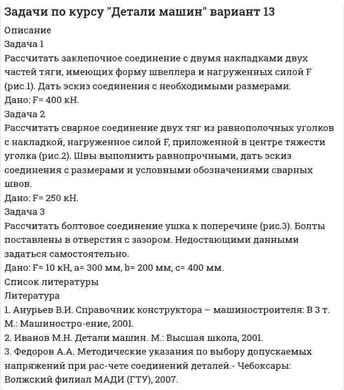 




Описание

Задача 1

Рассчитать сварное соединение состоящее из двух неравнобоких уголков и косынки (рис. 1).
Дано: 2F= 70 кН, электроды Э42А, метод сварки- автоматическая.

Задача 2

Рассчитать клеммовое болтовое соединение, обеспечивающее передачу крутящего момента с рычага в результате приложенной на его конце силы F на вал диаметром D (рис. 2).

Дано: D= 40 мм, коэффициент трения f= 0,2; F= 500 Н; b= 400 мм; a= 24 мм.

Задача 3

Привод ленточного транспортера (рис. 3) состоит из электродвигателя 1, плоскоременной передачи 2, одноступенчатого цилиндрического редуктора 3.
Рассчитать ременную передачу при условии, что мощность передаваемая ведущим шкивом Р1, угловая скорость &amp;#969;1 и передаточное отношение i заданы.
Дано: Р1= 4 кВт; &amp;#969;1= 80 рад/с; i = 3.

Задача 4

На рис. 3 изображен привод ленточного транспортера. Подобрать электродвигатель, определить общее передаточное отношение привода, разбить его по ступеням, рассчитать на прочность и определить все размеры косозубых колес редуктора при условии, что окружная сила F на приводном барабане, скорость движения ленты v и диаметр приводного барабана заданы.
Дано: F= 300 Н; v= 0,2 м/с; D= 300 мм.

Задача 5

Подобрать электродвигатель и рассчитать червячную передачу привода к цепному транспортеру (рис. 4).
Дано: Р2= 4 кВт, &amp;#969;2= 5 рад/с.

Задача 6

По данным задачи 3 рассчитать ведущий вал цилиндрического редуктора (рис. 5) и подобрать подшипники качения.
По данным задачи 3: Р1= 4 кВт; &amp;#969;1= 80 рад/с; n_1=764об/мин; i = 3,03;
Т1= 50 Нм; нагрузка на вал от действия ременной передачи Q= 2168 Н; диаметр большего шкива D2= 600 мм




Список литературы

Литература

1. Анурьев В.И. Справочник конструктора – машиностроителя: В 3 т. Т.1. М.: Машиностроение, 2001.
2. Анурьев В.И. Справочник конструктора – машиностроителя: В 3 т. Т.3. М.: Машиностроение, 2001.
3. Иванов М.Н. Детали машин. М.: Высшая школа, 2001.
4. Устюгов И.И. Детали машин. Учеб. пособие для учащихся техникумов.- М.: Высшая школа, 1981.
5. Курсовое проектирование деталей машин: Учебно-справочное пособие для ВУЗов / С.А.Чернавский и др.-М.: Машиностроение, 1984.


            
            
            Задача 1 Рассчитать заклепочное соединение рукоятки с поводком по схеме, приведенной на рисунке (рис.1). Дать эскиз соединения с необходимыми размерами. Дано: F= 2,5 кН, L= 500 мм.Задача 1 Рассчитать заклепочное соединение с двумя накладками двух частей тяги, имеющих форму швеллера и нагруженных силой F (рис.1). Дать эскиз соединения с необходимыми размерами. Дано: F= 400 кН.Задача 1 Рассчитать заклепочное соединение угольника , нагруженного растягивающей силой F, к косынке (рис.1). Дать эскиз соединения со всеми размерами. Размеры угольника и заклепок выбрать по ГОСТам. Дано: F= 125 кН.Задача 1. Рассчитать недостающие параметры кредитной операции, используя «английскую», «французскую», «германскую» практики начисления простых процентов и данные табл. 2. Построить график кредитной операции.Задача 1 Рассчитать сварное соединение состоящее из двух неравнобоких уголков и косынки (рис. 1). Дано: 2F= 70 кН, электроды Э42А, метод сварки- автоматическая.Задача 1 Рассчитать учетную ставку, которая обеспечивает доход в 2500 руб., если сумма в 30000 руб. выдается в кредит на полгода. Задача 2 Банк учитывает векселя по сложной учетной ставке 9% годовых. Какова реальная доходность этой операции?Задача 1 Рассчитать финансовые коэффициенты. Провести анализ по формуле Дюпона. Данные для решения задачи 1 представлены в таблицах 1 и 2.Задача 1. Рассчитайте величину собственных средств-нетто и коэффициент иммобилизации, используя данные табл. 1. Сделайте выводы. Наименование показателя 01.01.2011 г. 01.01.2012 г. Изменение (+,-) 1. Собственные средства-брутто 1 553 1 947 +Задача 1 Рассчитайте интервал времени между заказами, если потребность в карбиде кальция в 2019 г. составляет 800 кг, а оптимальный размер заказа 60 кг. Задача 2 Рассчитайте интервал времени между заказами, если потребность в листе (горячекатном) 10 мм в 2005 г. составляет 2000 т, а оптимальный размер заказа равен 130 т.Задача 1 Рассчитайте показатели эффективности использования отдельных видов ресурсов и всего ресурсного потенциала, определив ресурсоотдачу по прибыли и выручке от реализации продукции. Стоимость основных фондов предприятия на начало года – 4 589 тыс. р., на конец года – 4 621 тыс. р.Задача 1. Рассчитайте продолжительность одного оборота материальных ресурсов в днях и число оборотов за предшествующий и отчетный годы по производственному предприятию. Определите отклонение, сформулируйте выводы. Выручка от продажи продукции за прошлый год составила 8120 тыс. руб., за отчетный год – 8820 тыс. руб.Задача 1 Рассчитайте эффективную годовую процентную ставку при различной частоте начисления сложных процентов (ежемесячное, ежеквартальное, полугодовое), если номинальная процентная ставка равна 12% годовых.Задача 1 Рассчитать заклепочное соединение кронштейна блока к консоли крана укосины (рис.1). Размеры кронштейна и расположение заклепок принять по конструктивным соображениям, выполнив проверочный расчет кронштейна на прочность в опасном сечении.Задача 1 Рассчитать заклепочное соединение кронштейна из полосовой стали к несущей балке из швеллера №16 (рис.1). Размеры кронштейна подобрать по условию прочности, недостающими данными задаться. Дать эскиз соединения с принятыми размерами.