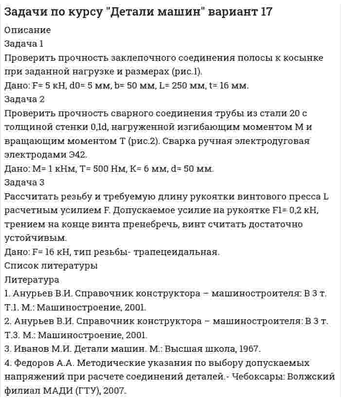     
          Описание
          Задача 1Определить усилие выпрессовки стальной втулки с цапфы вала.Дано: d= 25 мм, D= 50 мм, В= 40 мм, посадка Н7/р6.Задача 2Рассчитать сварное соединение из двух скрепленных равнополочных уголков к вертикальной колонне (рис.2).Дано: F= 2 кН, L= 400 мм.Задача 3Рассчитать винт устройства для выпрессовки втулки по данным и схеме задании 1, рассчитать  требуемую длину рукоятки съемника L (Fр= 200 Н).Дано: F ≈33 кН, тип резьбы- трапецеидальная.  
          Список литературы
          Литература1.	Анурьев В.И. Справочник конструктора – машиностроителя: В 3 т. Т.1. М.: Машиностроение, 2001.2.	Иванов М.Н. Детали машин. М.: Высшая школа, 2001.3.	Федоров А.А. Методические указания по выбору допускаемых напряжений при расчете соединений деталей.- Чебоксары: Волжский филиал МАДИ (ГТУ), 2007.
            
            
            Задачи по курсу "Детали машин" вариант 18Задачи по логистикеЗадачи по международному частному правузадачи по метрологииЗадачи по метрологиизадачи по микроэкономикеЗадачи по микроэкономикеЗадачи по дисциплине Гражданское правоЗадачи по дисциплине Гражданское право. 2Задачи по дисциплине Гражданское право (4 задачи)Задачи по ИГПСЗЗадачи по инвестициямЗадачи по КриминалистикеЗадачи по курсу "Детали машин" вариант 16