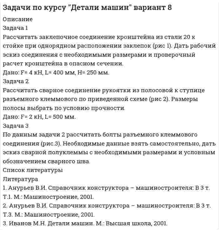 




Описание

Задача 1
Рассчитать заклепочное соединение угольника , нагруженного растягивающей силой F, к косынке (рис.1). Дать эскиз соединения со всеми размерами. Размеры угольника и заклепок выбрать по ГОСТам.
Дано: F= 125 кН.
Задача 2
Рассчитать сварное соединение трубы, нагруженной вращающим моментом Т к фланцу (рис.2). Размеры трубы выбрать из расчета на прочность по ГОСТу.
Дано: Т=0,25 кНм.
Задача 3
Рассчитать болты крепления патрубка, изображенного на рисунке задачи 2 к станине. Недостающими данными задаться самостоятельно. Дать эскиз соединения со всеми размерами и обозначениями (рис.3).




Список литературы

Литература
1. Анурьев В.И. Справочник конструктора – машиностроителя: В 3 т. М.: Машиностро-ение, 2001.
2. Иванов М.Н. Детали машин. М.: Высшая школа, 2001.
3. Федоров А.А. Методические указания по выбору допускаемых напряжений при расчете соединений деталей.- Чебоксары: Волжский филиал МАДИ (ГТУ), 2007.


            
            
            Задача 1 Рассчитать заклепочное соединение кронштейна из полосовой стали к несущей балке из швеллера №16 (рис.1). Размеры кронштейна подобрать по условию прочности, недостающими данными задаться. Дать эскиз соединения с принятыми размерами.Задача 1 Рассчитать заклепочное соединение кронштейна из стали 20 к стойке при однорядном расположении заклепок (рис 1). Дать рабочий эскиз соединения с необходимыми размерами и проверочный расчет кронштейна в опасном сечении. Дано: F= 4 кН, L= 400 мм, Н= 250 мм.Задача 1 Рассчитать заклепочное соединение рукоятки с поводком по схеме, приведенной на рисунке (рис.1). Дать эскиз соединения с необходимыми размерами. Дано: F= 2,5 кН, L= 500 мм.Задача 1 Рассчитать заклепочное соединение с двумя накладками двух частей тяги, имеющих форму швеллера и нагруженных силой F (рис.1). Дать эскиз соединения с необходимыми размерами. Дано: F= 400 кН.Задача 1 Рассчитать заклепочное соединение угольника , нагруженного растягивающей силой F, к косынке (рис.1). Дать эскиз соединения со всеми размерами. Размеры угольника и заклепок выбрать по ГОСТам. Дано: F= 125 кН.Задача 1. Рассчитать недостающие параметры кредитной операции, используя «английскую», «французскую», «германскую» практики начисления простых процентов и данные табл. 2. Построить график кредитной операции.Задача 1 Рассчитать сварное соединение состоящее из двух неравнобоких уголков и косынки (рис. 1). Дано: 2F= 70 кН, электроды Э42А, метод сварки- автоматическая.Задача 1. Рассчет шарнирно-сочленонной балки Вариант 23ЗАДАЧА 1 Рассчитайте величину вмененного дохода и сумму единого налога на этот доход за текущий год, если индивидуальный предприниматель занимается розничной торговлей молочными продуктами в стационарной торговой точке площадью 20 кв.м., находящейся в центре г. Новосибирска.Задача 1. Рассчитайте величину собственных средств-нетто и коэффициент иммобилизации, используя данные табл. 1. Сделайте выводы. Наименование показателя 01.01.2011 г. 01.01.2012 г. Изменение (+,-) 1. Собственные средства-брутто 1 553 1 947 +Задача 1 Рассчитайте интервал времени между заказами, если потребность в карбиде кальция в 2019 г. составляет 800 кг, а оптимальный размер заказа 60 кг. Задача 2 Рассчитайте интервал времени между заказами, если потребность в листе (горячекатном) 10 мм в 2005 г. составляет 2000 т, а оптимальный размер заказа равен 130 т.Задача 1 Рассчитайте показатели эффективности использования отдельных видов ресурсов и всего ресурсного потенциала, определив ресурсоотдачу по прибыли и выручке от реализации продукции. Стоимость основных фондов предприятия на начало года – 4 589 тыс. р., на конец года – 4 621 тыс. р.Задача 1. Рассчитайте продолжительность одного оборота материальных ресурсов в днях и число оборотов за предшествующий и отчетный годы по производственному предприятию. Определите отклонение, сформулируйте выводы. Выручка от продажи продукции за прошлый год составила 8120 тыс. руб., за отчетный год – 8820 тыс. руб.Задача 1 Рассчитайте эффективную годовую процентную ставку при различной частоте начисления сложных процентов (ежемесячное, ежеквартальное, полугодовое), если номинальная процентная ставка равна 12% годовых.