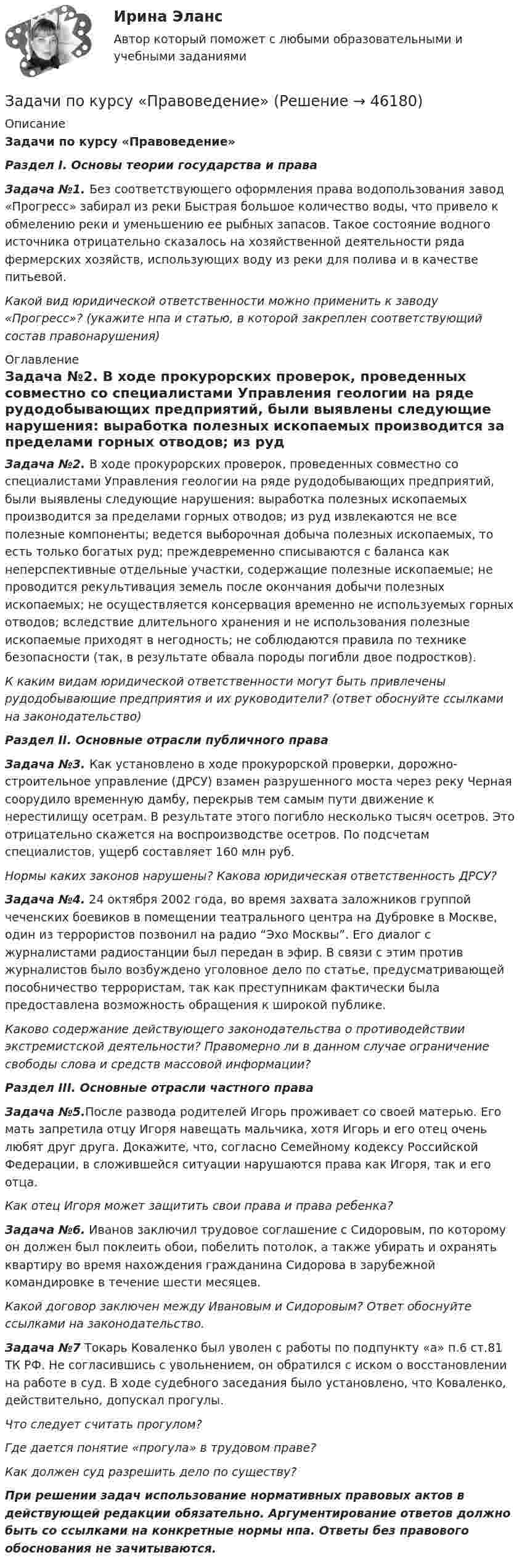      
            Описание
            Задачи по курсу «Правоведение»Раздел I. Основы теории государства и права Задача №1. Без соответствующего оформления права водопользования завод «Прогресс» забирал из реки Быстрая большое количество воды, что привело к обмелению реки и уменьшению ее рыбных запасов. Такое состояние водного источника отрицательно сказалось на хозяйственной деятельности ряда фермерских хозяйств, использующих воду из реки для полива и в качестве питьевой. Какой вид юридической ответственности можно применить к заводу «Прогресс»? (укажите нпа и статью, в которой закреплен соответствующий состав правонарушения)  
            Оглавление
            Задача №2. В ходе прокурорских проверок, проведенных совместно со специалистами Управления геологии на ряде рудодобывающих предприятий, были выявлены следующие нарушения: выработка полезных ископаемых производится за пределами горных отводов; из руд извлекаются не все полезные компоненты; ведется выборочная добыча полезных ископаемых, то есть только богатых руд; преждевременно списываются с баланса как неперспективные отдельные участки, содержащие полезные ископаемые; не проводится рекультивация земель после окончания добычи полезных ископаемых; не осуществляется консервация временно не используемых горных отводов; вследствие длительного хранения и не использования полезные ископаемые приходят в негодность; не соблюдаются правила по технике безопасности (так, в результате обвала породы погибли двое подростков). К каким видам юридической ответственности могут быть привлечены рудодобывающие предприятия и их руководители? (ответ обоснуйте ссылками на законодательство) Раздел II. Основные отрасли публичного права Задача №3. Как установлено в ходе прокурорской проверки, дорожно-строительное управление (ДРСУ) взамен разрушенного моста через реку Черная соорудило временную дамбу, перекрыв тем самым пути движение к нерестилищу осетрам. В результате этого погибло несколько тысяч осетров. Это отрицательно скажется на воспроизводстве осетров. По подсчетам специалистов, ущерб составляет 160 млн руб. Нормы каких законов нарушены? Какова юридическая ответственность ДРСУ? Задача №4. 24 октября 2002 года, во время захвата заложников группой чеченских боевиков в помещении театрального центра на Дубровке в Москве, один из террористов позвонил на радио “Эхо Москвы”. Его диалог с журналистами радиостанции был передан в эфир. В связи с этим против журналистов было возбуждено уголовное дело по статье, предусматривающей пособничество террористам, так как преступникам фактически была предоставлена возможность обращения к широкой публике. Каково содержание действующего законодательства о противодействии экстремистской деятельности? Правомерно ли в данном случае ограничение свободы слова и средств массовой информации? Раздел III. Основные отрасли частного права Задача №5.После развода родителей Игорь проживает со своей матерью. Его мать запретила отцу Игоря навещать мальчика, хотя Игорь и его отец очень любят друг друга. Докажите, что, согласно Семейному кодексу Российской Федерации, в сложившейся ситуации нарушаются права как Игоря, так и его отца.  Как отец Игоря может защитить свои права и права ребенка?  Задача №6. Иванов заключил трудовое соглашение с Сидоровым, по которому он должен был поклеить обои, побелить потолок, а также убирать и охранять квартиру во время нахождения гражданина Сидорова в зарубежной командировке в течение шести месяцев. Какой договор заключен  между Ивановым и Сидоровым? Ответ обоснуйте ссылками на законодательство. Задача №7 Токарь Коваленко был уволен с работы по подпункту «а» п.6 ст.81 ТК РФ. Не согласившись с увольнением, он обратился с иском о восстановлении на работе в суд. В ходе судебного заседания было установлено, что Коваленко, действительно, допускал прогулы. Что следует считать прогулом? Где дается понятие «прогула» в трудовом праве? Как должен суд разрешить дело по существу?  При решении задач использование нормативных правовых актов в действующей редакции обязательно. Аргументирование ответов должно быть со ссылками на конкретные нормы нпа. Ответы без правового обоснования не зачитываются.  
            
            
            Задачи по курсу «Гидравлические машины»Задачи по курсу «Правоведение»задачи по курсу финансовый консалтингЗадачи по линейной алгебрезадачи по логикезадачи по логикеЗадачи по логикеЗадачи по КриминалистикеЗадачи по КриминалистикеЗадачи по КриминалистикеЗадачи по КриминалистикеЗадачи по КриминалистикеЗадачи по КриминалистикеЗадачи по Криминалистике 