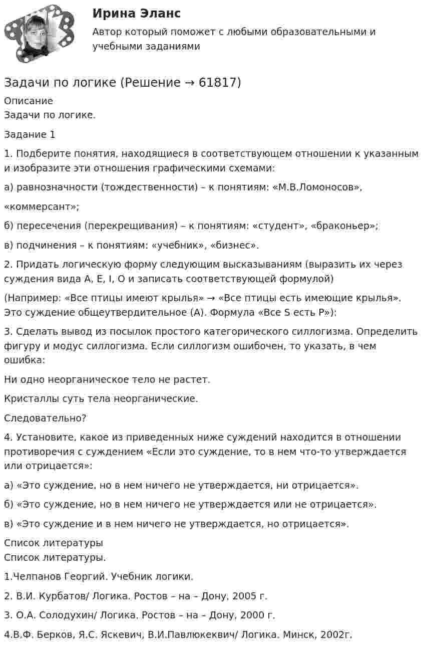     
            Описание
            Задачи по логике.Задание 11. Подберите понятия, находящиеся в соответствующем отношении к указанным и изобразите эти отношения графическими схемами:а) равнозначности (тождественности) – к понятиям: «М.В.Ломоносов»,«коммерсант»;б) пересечения (перекрещивания) – к понятиям: «студент», «браконьер»;в) подчинения – к понятиям: «учебник», «бизнес». 2. Придать логическую форму следующим высказываниям (выразить их через суждения вида A, E, I, O и записать соответствующей формулой)(Например: «Все птицы имеют крылья» → «Все птицы есть имеющие крылья». Это суждение общеутвердительное (А). Формула «Все S есть Р»): 3. Сделать вывод из посылок простого категорического силлогизма. Определить фигуру и модус силлогизма. Если силлогизм ошибочен, то указать, в чем ошибка:Ни одно неорганическое тело не растет.Кристаллы суть тела неорганические.Следовательно? 4.        Установите, какое из приведенных ниже суждений находится в отношении противоречия с суждением «Если это суждение, то в нем что-то утверждается или отрицается»:а) «Это суждение, но в нем ничего не утверждается, ни отрицается».б) «Это суждение, но в нем ничего не утверждается или не отрицается».в) «Это суждение и в нем ничего не утверждается, но отрицается».  
            Список литературы
             Список литературы.1.Челпанов Георгий. Учебник логики. 2. В.И. Курбатов/ Логика. Ростов – на – Дону, 2005 г.3. О.А. Солодухин/ Логика. Ростов – на – Дону, 2000 г.4.В.Ф. Берков, Я.С. Яскевич, В.И.Павлюкеквич/ Логика. Минск, 2002г.  
            
            
            задачи по логикеЗадачи по логикеЗадачи по логикеЗадачи по макроэкономикезадачи по маржинальному доходу Задачи по маркетингуЗадачи по маркетингуЗадачи по КриминалистикеЗадачи по Криминалистике ЗАДАЧИ ПО КРИММИНАЛИСТИКЕЗадачи по курсу «Гидравлические машины»Задачи по курсу «Правоведение»задачи по курсу финансовый консалтингЗадачи по линейной алгебре