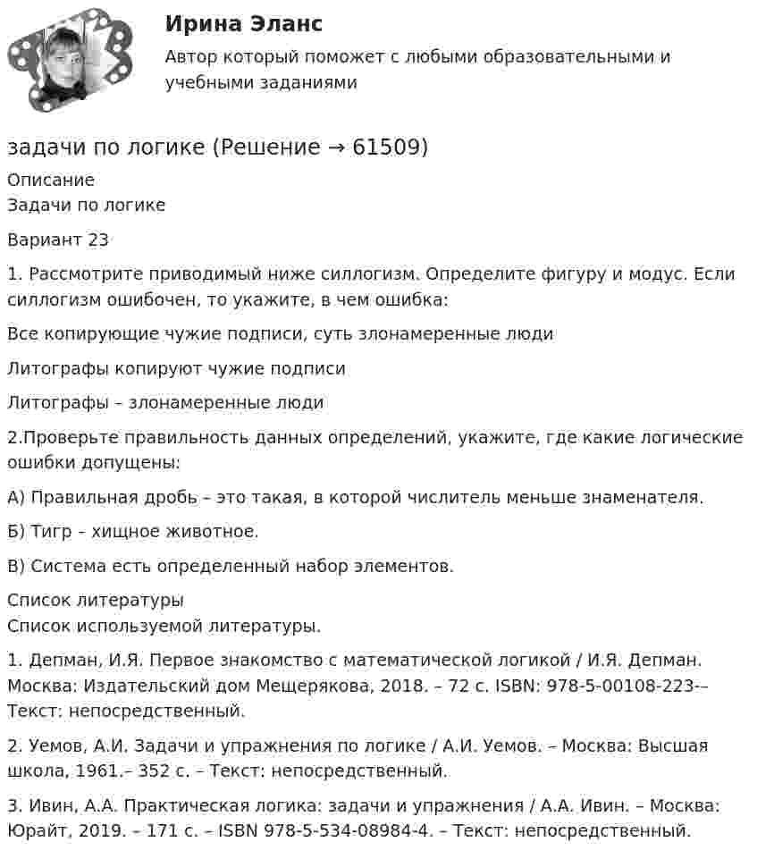     
            Описание
            Задачи по логикеВариант 23 1. Рассмотрите приводимый ниже силлогизм. Определите фигуру и модус. Если силлогизм ошибочен, то укажите, в чем ошибка:Все копирующие чужие подписи, суть злонамеренные людиЛитографы копируют чужие подписи  Литографы – злонамеренные люди  2.Проверьте правильность данных определений, укажите, где какие логические ошибки допущены:А) Правильная дробь – это такая, в которой числитель меньше знаменателя.Б) Тигр – хищное животное.В) Система есть определенный набор элементов.  
            Список литературы
            Список используемой литературы. 1. Депман, И.Я. Первое знакомство с математической логикой / И.Я. Депман. Москва: Издательский дом Мещерякова, 2018. – 72 с. ISBN: 978-5-00108-223-– Текст: непосредственный.2. Уемов, А.И. Задачи и упражнения по логике / А.И. Уемов. – Москва: Высшая школа, 1961.– 352 с. – Текст: непосредственный.3. Ивин, А.А. Практическая логика: задачи и упражнения / А.А. Ивин. – Москва: Юрайт, 2019. – 171 с. – ISBN 978-5-534-08984-4. – Текст: непосредственный.  
            
            
            Задачи по линейной алгебрезадачи по логикезадачи по логикеЗадачи по логикеЗадачи по логикеЗадачи по макроэкономикезадачи по маржинальному доходу Задачи по КриминалистикеЗадачи по КриминалистикеЗадачи по КриминалистикеЗадачи по Криминалистике ЗАДАЧИ ПО КРИММИНАЛИСТИКЕЗадачи по курсу «Гидравлические машины»Задачи по курсу «Правоведение»