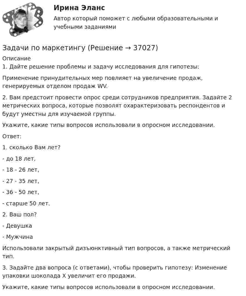     
          Описание
          1. Дайте решение проблемы и задачу исследования для гипотезы:Применение принудительных мер повлияет на увеличение продаж, генерируемых отделом продаж WV.2. Вам предстоит провести опрос среди сотрудников предприятия. Задайте 2 метрических вопроса, которые позволят охарактеризовать респондентов и будут уместны для изучаемой группы.Укажите, какие типы вопросов использовали в опросном исследовании.Ответ:1. сколько Вам лет?- до 18 лет,- 18 - 26 лет,- 27 - 35 лет,- 36 - 50 лет,- старше 50 лет.2. Ваш пол?- Девушка- МужчинаИспользовали закрытый дизъюнктивный тип вопросов, а также метрический тип.3. Задайте два вопроса (с ответами), чтобы проверить гипотезу: Изменение упаковки шоколада X увеличит его продажи.Укажите, какие типы вопросов использовали в опросном исследовании.  
            
            
            Задачи по маркетингуЗадачи по маркетингуЗадачи по МАТ АНАЛИЗУ следующие задания 9.141 , 9.143, 9.144, 9.146, 9.147, 9.148 , 9.150, 9.151, 9.45, 9.250Задачи по материаловедению - ВАРИАНТ 11Задачи по материалодоведеньюзадачи по международному частному правуЗадачи по международному частному правузадачи по курсу финансовый консалтингЗадачи по линейной алгебрезадачи по логикезадачи по логикеЗадачи по логикеЗадачи по логикеЗадачи по макроэкономике