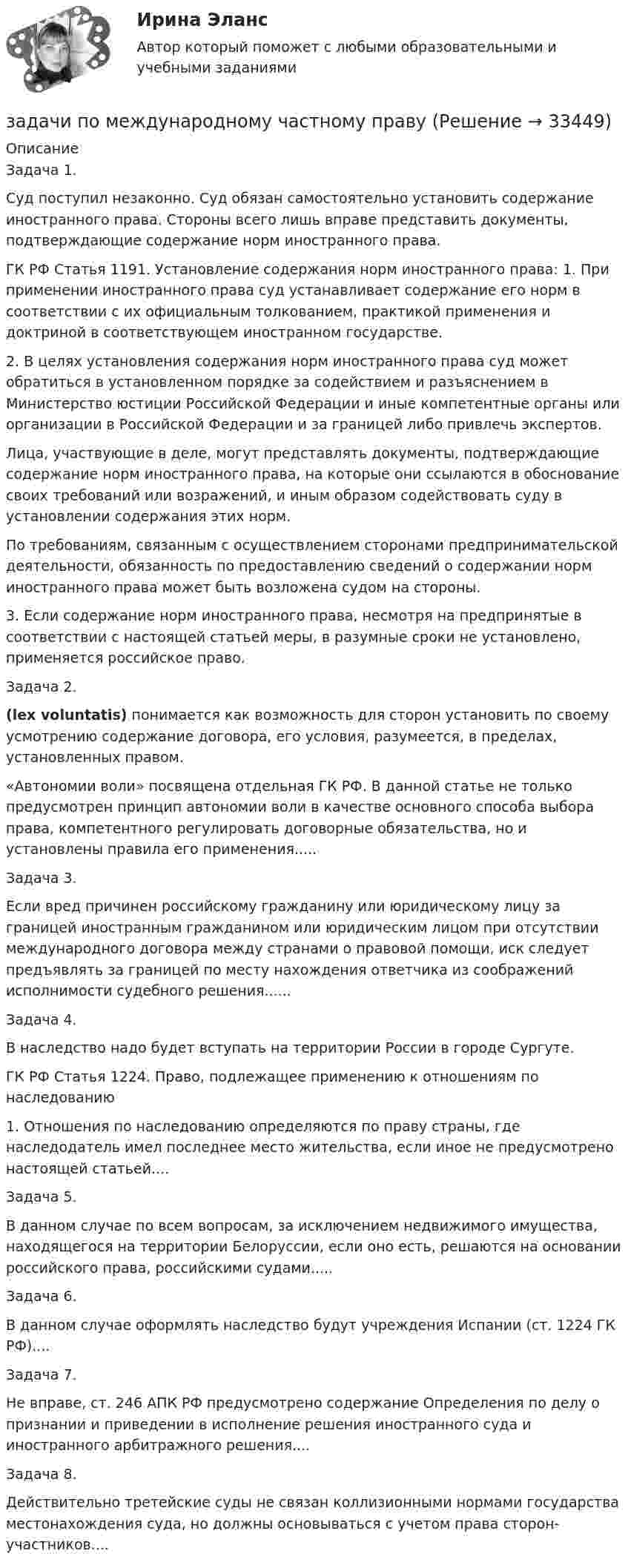      
          Описание
          Задача 1.Суд поступил незаконно. Суд обязан самостоятельно установить содержание иностранного права. Стороны всего лишь вправе представить документы, подтверждающие содержание норм иностранного права.ГК РФ Статья 1191. Установление содержания норм иностранного права: 1. При применении иностранного права суд устанавливает содержание его норм в соответствии с их официальным толкованием, практикой применения и доктриной в соответствующем иностранном государстве.2. В целях установления содержания норм иностранного права суд может обратиться в установленном порядке за содействием и разъяснением в Министерство юстиции Российской Федерации и иные компетентные органы или организации в Российской Федерации и за границей либо привлечь экспертов.Лица, участвующие в деле, могут представлять документы, подтверждающие содержание норм иностранного права, на которые они ссылаются в обоснование своих требований или возражений, и иным образом содействовать суду в установлении содержания этих норм.По требованиям, связанным с осуществлением сторонами предпринимательской деятельности, обязанность по предоставлению сведений о содержании норм иностранного права может быть возложена судом на стороны.3. Если содержание норм иностранного права, несмотря на предпринятые в соответствии с настоящей статьей меры, в разумные сроки не установлено, применяется российское право.Задача 2. (lex voluntatis) понимается как возможность для сторон установить по своему усмотрению содержание договора, его условия, разумеется, в пределах, установленных правом.«Автономии воли» посвящена отдельная ГК РФ. В данной статье не только предусмотрен принцип автономии воли в качестве основного способа выбора права, компетентного регулировать договорные обязательства, но и установлены правила его применения.....Задача 3.Если вред причинен российскому гражданину или юридическому лицу за границей иностранным гражданином или юридическим лицом при отсутствии международного договора между странами о правовой помощи, иск следует предъявлять за границей по месту нахождения ответчика из соображений исполнимости судебного решения......Задача 4.В наследство надо будет вступать на территории России в городе Сургуте.ГК РФ Статья 1224. Право, подлежащее применению к отношениям по наследованию1. Отношения по наследованию определяются по праву страны, где наследодатель имел последнее место жительства, если иное не предусмотрено настоящей статьей....Задача 5.В данном случае по всем вопросам, за исключением недвижимого имущества, находящегося на территории Белоруссии, если оно есть, решаются на основании российского права, российскими судами.....Задача 6.В данном случае оформлять наследство будут учреждения Испании (ст. 1224 ГК РФ)....Задача 7.Не вправе, ст. 246 АПК РФ предусмотрено содержание Определения по делу о признании и приведении в исполнение решения иностранного суда и иностранного арбитражного решения....Задача 8.Действительно третейские суды не связан коллизионными нормами государства местонахождения суда, но должны основываться с учетом права сторон-участников....  
            
            
            Задачи по материалодоведеньюзадачи по международному частному правуЗадачи по международному частному правуЗадачи по микроэкономикеЗадачи по микроэкономикиЗадачи по муниципальному праву (3 задачи)Задачи по МЧП МЧП Контрольная работа 1 вариантЗадачи по логикеЗадачи по логикеЗадачи по макроэкономикезадачи по маржинальному доходу Задачи по маркетингуЗадачи по маркетингуЗадачи по МАТ АНАЛИЗУ следующие задания 9.141 , 9.143, 9.144, 9.146, 9.147, 9.148 , 9.150, 9.151, 9.45, 9.250
