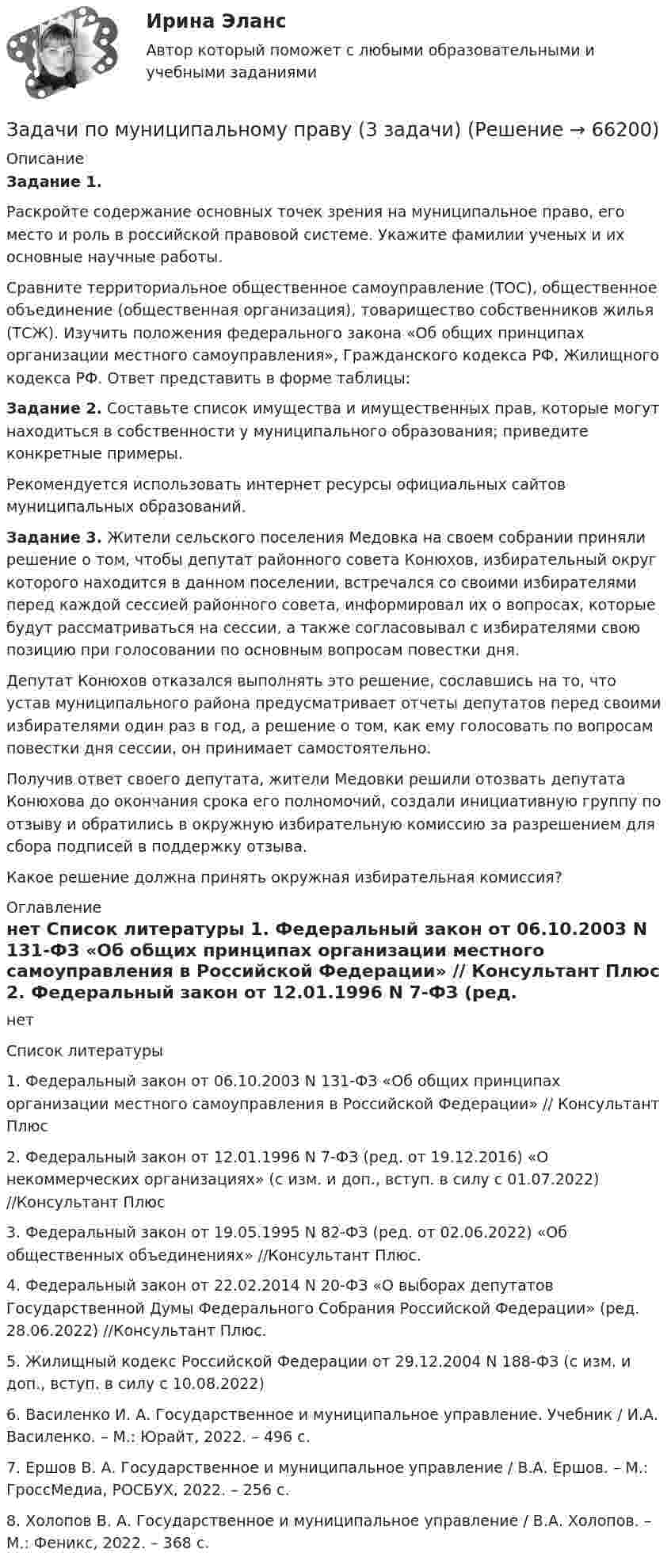     
            Описание
             Задание 1.	Раскройте содержание основных точек зрения на муниципальное право, его место и роль в российской правовой системе. Укажите фамилии ученых и их основные научные работы.	Сравните территориальное общественное самоуправление (ТОС), общественное объединение (общественная организация), товарищество собственников жилья (ТСЖ). Изучить положения федерального закона «Об общих принципах организации местного самоуправления», Гражданского кодекса РФ, Жилищного кодекса РФ. Ответ представить в форме таблицы: Задание 2. Составьте список имущества и имущественных прав, которые могут находиться в собственности у муниципального образования; приведите конкретные примеры.	Рекомендуется использовать интернет ресурсы официальных сайтов муниципальных образований. Задание 3. Жители сельского поселения Медовка на своем собрании приняли решение о том, чтобы депутат районного совета Конюхов, избирательный округ которого находится в данном поселении, встречался со своими избирателями перед каждой сессией районного совета, информировал их о вопросах, которые будут рассматриваться на сессии, а также согласовывал с избирателями свою позицию при голосовании по основным вопросам повестки дня. 	Депутат Конюхов отказался выполнять это решение, сославшись на то, что устав муниципального района предусматривает отчеты депутатов перед своими избирателями один раз в год, а решение о том, как ему голосовать по вопросам повестки дня сессии, он принимает самостоятельно.	Получив ответ своего депутата, жители Медовки решили отозвать депутата Конюхова до окончания срока его полномочий, создали инициативную группу по отзыву и обратились в окружную избирательную комиссию за разрешением для сбора подписей в поддержку отзыва.	Какое решение должна принять окружная избирательная комиссия? 
            Оглавление
            нет 
            Список литературы
             	1. Федеральный закон от 06.10.2003 N 131-ФЗ «Об общих принципах организации местного самоуправления в Российской Федерации» // Консультант Плюс 	2. Федеральный закон от 12.01.1996 N 7-ФЗ (ред. от 19.12.2016) «О некоммерческих организациях» (с изм. и доп., вступ. в силу с 01.07.2022) //Консультант Плюс	3. Федеральный закон от 19.05.1995 N 82-ФЗ (ред. от 02.06.2022) «Об общественных объединениях» //Консультант Плюс. 	4. Федеральный закон от 22.02.2014 N 20-ФЗ «О выборах депутатов Государственной Думы Федерального Собрания Российской Федерации» (ред. 28.06.2022) //Консультант Плюс. 	5. Жилищный кодекс Российской Федерации от 29.12.2004 N 188-ФЗ (с изм. и доп., вступ. в силу с 10.08.2022) 	6. Василенко И. А. Государственное и муниципальное управление. Учебник / И.А. Василенко. –  М.: Юрайт, 2022. –  496 c.	7. Ершов В. А. Государственное и муниципальное управление / В.А. Ершов. – М.: ГроссМедиа, РОСБУХ, 2022. –  256 c.	8. Холопов В. А. Государственное и муниципальное управление / В.А. Холопов. – М.: Феникс, 2022. –  368 c. 
            
            
            Задачи по микроэкономикиЗадачи по муниципальному праву (3 задачи)Задачи по МЧП МЧП Контрольная работа 1 вариантЗадачи по налогамЗадачи по неорганической химииЗадачи по нетрадиционным источникам энергии.Задачи по нефтегазовой гидромаханике. вариант 7Задачи по маркетингуЗадачи по маркетингуЗадачи по МАТ АНАЛИЗУ следующие задания 9.141 , 9.143, 9.144, 9.146, 9.147, 9.148 , 9.150, 9.151, 9.45, 9.250Задачи по материаловедению - ВАРИАНТ 11Задачи по материалодоведеньюзадачи по международному частному правуЗадачи по международному частному праву