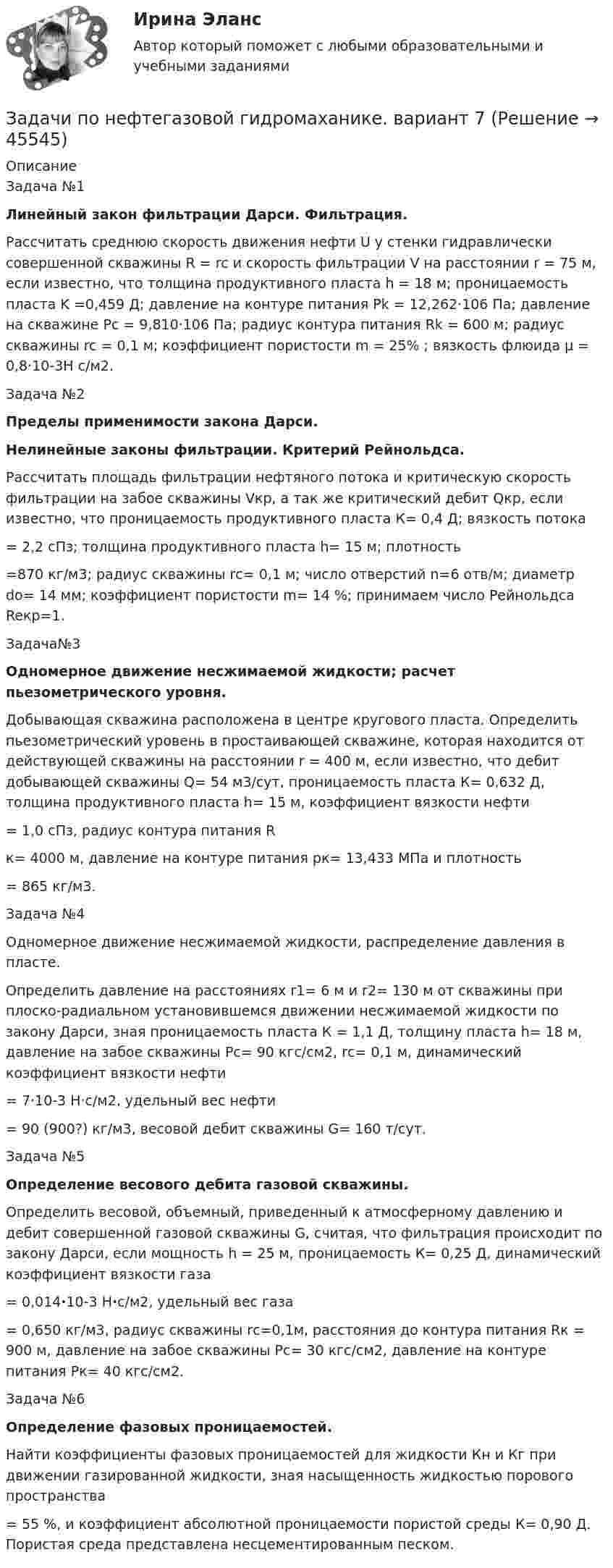      
            Описание
            Задача №1Линейный закон фильтрации Дарси. Фильтрация. 	Рассчитать среднюю скорость движения нефти U у стенки гидравлически совершенной скважины R = rc и скорость фильтрации V на расстоянии r = 75 м, если известно, что толщина продуктивного пласта h = 18 м; проницаемость пласта           K =0,459 Д; давление на контуре питания Pk = 12,262·106 Па; давление на скважине Pc = 9,810·106 Па; радиус контура питания Rk = 600 м; радиус скважины rc = 0,1 м; коэффициент пористости m = 25% ; вязкость флюида µ = 0,8·10-3Н с/м2.	Задача №2Пределы применимости закона Дарси.Нелинейные законы фильтрации. Критерий Рейнольдса. 	Рассчитать площадь фильтрации нефтяного потока и критическую скорость фильтрации на забое скважины Vкр, а так же критический дебит Qкр, если известно, что проницаемость продуктивного пласта К= 0,4 Д; вязкость потока = 2,2 сПз; толщина продуктивного пласта h= 15 м; плотность =870 кг/м3; радиус скважины rс= 0,1 м; число отверстий n=6 отв/м; диаметр dо= 14 мм; коэффициент пористости m= 14 %; принимаем число Рейнольдса Reкр=1.	Задача№3Одномерное движение несжимаемой жидкости; расчет пьезометрического уровня. 	Добывающая скважина расположена в центре кругового пласта. Определить пьезометрический уровень в простаивающей скважине, которая находится от действующей скважины на расстоянии r = 400 м, если известно, что дебит добывающей скважины Q= 54 м3/сут, проницаемость пласта К= 0,632 Д, толщина продуктивного пласта h= 15 м, коэффициент вязкости нефти  = 1,0 сПз, радиус контура питания Rк= 4000 м, давление на контуре питания pк= 13,433 МПа и плотность = 865 кг/м3.	Задача №4Одномерное движение несжимаемой жидкости, распределение давления в пласте. 	Определить давление на расстояниях r1= 6 м и r2= 130 м от скважины при плоско-радиальном установившемся движении несжимаемой жидкости по закону Дарси, зная проницаемость пласта К = 1,1 Д, толщину пласта h= 18 м, давление на забое скважины Рс= 90 кгс/см2, rс= 0,1 м, динамический коэффициент вязкости нефти  = 7·10-3 Н·с/м2, удельный вес нефти  = 90 (900?) кг/м3, весовой дебит скважины G= 160 т/сут.	Задача №5Определение весового дебита газовой скважины. 	Определить весовой, объемный, приведенный к атмосферному давлению и дебит совершенной газовой скважины G, считая, что фильтрация происходит по закону Дарси, если мощность h = 25 м, проницаемость К= 0,25 Д, динамический коэффициент вязкости газа = 0,014·10-3 Н·с/м2, удельный вес газа = 0,650 кг/м3, радиус скважины rс=0,1м, расстояния до контура питания Rк = 900 м, давление на забое скважины Рс= 30 кгс/см2, давление на контуре питания Рк= 40 кгс/см2.	Задача №6Определение фазовых проницаемостей. 	Найти коэффициенты фазовых проницаемостей для жидкости Кн и Кг при движении газированной жидкости, зная насыщенность жидкостью порового пространства  = 55 %, и коэффициент абсолютной проницаемости пористой среды К= 0,90 Д. Пористая среда представлена несцементированным песком.  
            
            
            Задачи по нетрадиционным источникам энергии.Задачи по нефтегазовой гидромаханике. вариант 7Задачи по (Общая и неорганическая химия)Задачи по основам рекламыЗадачи по ПАПП (процессы и аппараты пищевых производств)ЗАДАЧИ ПО ПАТАЛОГИИ Нарушение_обменаЗАДАЧИ ПО ПОДСЛЕДСТВЕННОСТИ, СЛЕДСТВЕННЫЕ ДЕЙСТВИЯзадачи по международному частному правуЗадачи по международному частному правуЗадачи по микроэкономикеЗадачи по микроэкономикиЗадачи по муниципальному праву (3 задачи)Задачи по МЧП МЧП Контрольная работа 1 вариантЗадачи по налогам