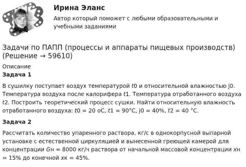      
            Описание
             Задача 1	В сушилку поступает воздух температурой t0 и относительной влажностью j0. Температура воздуха после калорифера t1. Температура отработанного воздуха t2. Построить теоретический процесс сушки. Найти относительную влажность отработанного воздуха: t0 = 20 оС, t1 = 90°C,                       j0 = 40%, t2 = 40 °C. Задача 2	Рассчитать количество упаренного раствора, кг/с в однокорпусной выпарной установке с естественной циркуляцией и вынесенной греющей камерой для концентрации Gн = 8000 кг/ч раствора от начальной массовой концентрации хн = 15% до конечной хк = 45%.   
            
            
            Задачи по основам рекламыЗадачи по ПАПП (процессы и аппараты пищевых производств)ЗАДАЧИ ПО ПАТАЛОГИИ Нарушение_обменаЗАДАЧИ ПО ПОДСЛЕДСТВЕННОСТИ, СЛЕДСТВЕННЫЕ ДЕЙСТВИЯЗАДАЧИ ПО ПОДСЛЕДСТВЕННОСТИ, СЛЕДСТВЕННЫЕ ДЕЙСТВИЯЗадачи по поликлиникеЗадачи по правоведениюЗадачи по микроэкономикиЗадачи по муниципальному праву (3 задачи)Задачи по МЧП МЧП Контрольная работа 1 вариантЗадачи по налогамЗадачи по неорганической химииЗадачи по нетрадиционным источникам энергии.Задачи по нефтегазовой гидромаханике. вариант 7