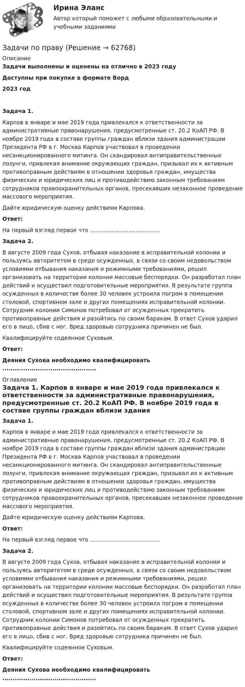      
            Описание
            Задачи выполнены и оценены на отлично в 2023 годуДоступны при покупке в формате Ворд2023 год  Задача 1. 	Карпов в январе и мае 2019 года привлекался к ответственности за административные правонарушения, предусмотренные ст. 20.2 КоАП РФ. В ноябре 2019 года в составе группы граждан вблизи здания администрации Президента РФ в г. Москва Карпов участвовал в проведении несанкционированного митинга. Он скандировал антиправительственные лозунги, привлекая внимание окружающих граждан, призывал их к активным противоправным действиям в отношении здоровья граждан, имущества физических и юридических лиц и противодействию законным требованиям сотрудников правоохранительных органов, пресекавших незаконное проведение массового мероприятия.	Дайте юридическую оценку действиям Карпова. Ответ:На первый взгляд первое что ........................................ Задача 2. 	В августе 2009 года Сухов, отбывая наказание в исправительной колонии и пользуясь авторитетом в среде осужденных, в связи со своим недовольством условиями отбывания наказания и режимными требованиями, решил организовать на территории колонии массовые беспорядки. Он разработал план действий и осуществил подготовительные мероприятия. В результате группа осужденных в количестве более 30 человек устроила погром в помещении столовой, спортивном зале и других помещениях исправительной колонии. Сотрудник колонии Симонов потребовал от осужденных прекратить противоправные действия и разойтись по своим баракам. В ответ Сухов ударил его в лицо, сбив с ног. Вред здоровью сотрудника причинен не был.	Квалифицируйте содеянное Суховым. Ответ:Деяния Сухова необходимо квалифицировать ............................................. 
            Оглавление
             Задача 1. 	Карпов в январе и мае 2019 года привлекался к ответственности за административные правонарушения, предусмотренные ст. 20.2 КоАП РФ. В ноябре 2019 года в составе группы граждан вблизи здания администрации Президента РФ в г. Москва Карпов участвовал в проведении несанкционированного митинга. Он скандировал антиправительственные лозунги, привлекая внимание окружающих граждан, призывал их к активным противоправным действиям в отношении здоровья граждан, имущества физических и юридических лиц и противодействию законным требованиям сотрудников правоохранительных органов, пресекавших незаконное проведение массового мероприятия.	Дайте юридическую оценку действиям Карпова. Ответ:На первый взгляд первое что ........................................ Задача 2. 	В августе 2009 года Сухов, отбывая наказание в исправительной колонии и пользуясь авторитетом в среде осужденных, в связи со своим недовольством условиями отбывания наказания и режимными требованиями, решил организовать на территории колонии массовые беспорядки. Он разработал план действий и осуществил подготовительные мероприятия. В результате группа осужденных в количестве более 30 человек устроила погром в помещении столовой, спортивном зале и других помещениях исправительной колонии. Сотрудник колонии Симонов потребовал от осужденных прекратить противоправные действия и разойтись по своим баракам. В ответ Сухов ударил его в лицо, сбив с ног. Вред здоровью сотрудника причинен не был.	Квалифицируйте содеянное Суховым. Ответ:Деяния Сухова необходимо квалифицировать .............................................  
            
            
            Задачи по правуЗадачи по правуЗадачи по правуЗадачи по правуЗадачи по ПравуЗАДАЧИ ПО ПРАВУЗадачи по праву (пенсионное и социальное обеспечение)ЗАДАЧИ ПО ПАТАЛОГИИ Нарушение_обменаЗАДАЧИ ПО ПОДСЛЕДСТВЕННОСТИ, СЛЕДСТВЕННЫЕ ДЕЙСТВИЯЗАДАЧИ ПО ПОДСЛЕДСТВЕННОСТИ, СЛЕДСТВЕННЫЕ ДЕЙСТВИЯЗадачи по поликлиникеЗадачи по правоведениюзадачи по праву задачи по праву 
