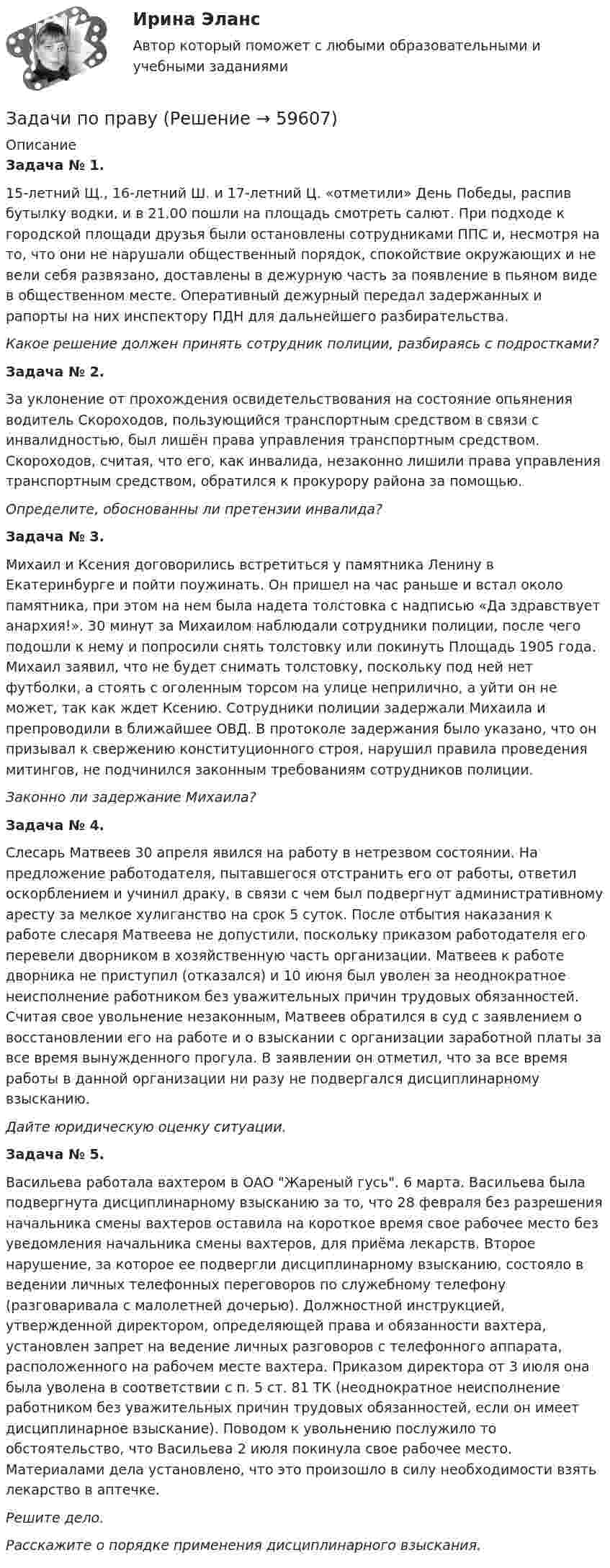      
            Описание
             Задача № 1.	15-летний Щ., 16-летний Ш. и 17-летний Ц. «отметили» День Победы, распив бутылку водки, и в 21.00 пошли на площадь смотреть салют. При подходе к городской площади друзья были остановлены сотрудниками ППС и, несмотря на то, что они не нарушали общественный порядок, спокойствие окружающих и не вели себя развязано, доставлены в дежурную часть за появление в пьяном виде в общественном месте. Оперативный дежурный передал задержанных и рапорты на них инспектору ПДН для дальнейшего разбирательства.  Какое решение должен принять сотрудник полиции, разбираясь с подростками? Задача № 2.	За уклонение от прохождения освидетельствования на состояние опьянения водитель Скороходов, пользующийся транспортным средством в связи с инвалидностью, был лишён права управления транспортным средством. Скороходов, считая, что его, как инвалида, незаконно лишили права управления транспортным средством, обратился к прокурору района за помощью.  Определите, обоснованны ли претензии инвалида?  Задача № 3.	Михаил и Ксения договорились встретиться у памятника Ленину в Екатеринбурге и пойти поужинать. Он пришел на час раньше и встал около памятника, при этом на нем была надета толстовка с надписью «Да здравствует анархия!». 30 минут за Михаилом наблюдали сотрудники полиции, после чего подошли к нему и попросили снять толстовку или покинуть Площадь 1905 года. Михаил заявил, что не будет снимать толстовку, поскольку под ней нет футболки, а стоять с оголенным торсом на улице неприлично, а уйти он не может, так как ждет Ксению. Сотрудники полиции задержали Михаила и препроводили в ближайшее ОВД. В протоколе задержания было указано, что он призывал к свержению конституционного строя, нарушил правила проведения митингов, не подчинился законным требованиям сотрудников полиции.  Законно ли задержание Михаила? Задача № 4.	Слесарь Матвеев 30 апреля явился на работу в нетрезвом состоянии. На предложение работодателя, пытавшегося отстранить его от работы, ответил оскорблением и учинил драку, в связи с чем был подвергнут административному аресту за мелкое хулиганство на срок 5 суток. После отбытия наказания к работе слесаря Матвеева не допустили, поскольку приказом работодателя его перевели дворником в хозяйственную часть организации. Матвеев к работе дворника не приступил (отказался) и 10 июня был уволен за неоднократное неисполнение работником без уважительных причин трудовых обязанностей. Считая свое увольнение незаконным, Матвеев обратился в суд с заявлением о восстановлении его на работе и о взыскании с организации заработной платы за все время вынужденного прогула. В заявлении он отметил, что за все время работы в данной организации ни разу не подвергался дисциплинарному взысканию.  Дайте юридическую оценку ситуации. Задача № 5.	Васильева работала вахтером в ОАО Жареный гусь. 6 марта. Васильева была подвергнута дисциплинарному взысканию за то, что 28 февраля без разрешения начальника смены вахтеров оставила на короткое время свое рабочее место без уведомления начальника смены вахтеров, для приёма лекарств. Второе нарушение, за которое ее подвергли дисциплинарному взысканию, состояло в ведении личных телефонных переговоров по служебному телефону (разговаривала с малолетней дочерью). Должностной инструкцией, утвержденной директором, определяющей права и обязанности вахтера, установлен запрет на ведение личных разговоров с телефонного аппарата, расположенного на рабочем месте вахтера. Приказом директора от 3 июля она была уволена в соответствии с п. 5 ст. 81 ТК (неоднократное неисполнение работником без уважительных причин трудовых обязанностей, если он имеет дисциплинарное взыскание). Поводом к увольнению послужило то обстоятельство, что Васильева 2 июля покинула свое рабочее место. Материалами дела установлено, что это произошло в силу необходимости взять лекарство в аптечке.  Решите дело.  Расскажите о порядке применения дисциплинарного взыскания.     
            
            
            задачи по праву Задачи по правуЗадачи по правуЗадачи по правуЗадачи по правуЗадачи по правуЗадачи по ПравуЗадачи по основам рекламыЗадачи по ПАПП (процессы и аппараты пищевых производств)ЗАДАЧИ ПО ПАТАЛОГИИ Нарушение_обменаЗАДАЧИ ПО ПОДСЛЕДСТВЕННОСТИ, СЛЕДСТВЕННЫЕ ДЕЙСТВИЯЗАДАЧИ ПО ПОДСЛЕДСТВЕННОСТИ, СЛЕДСТВЕННЫЕ ДЕЙСТВИЯЗадачи по поликлиникеЗадачи по правоведению
