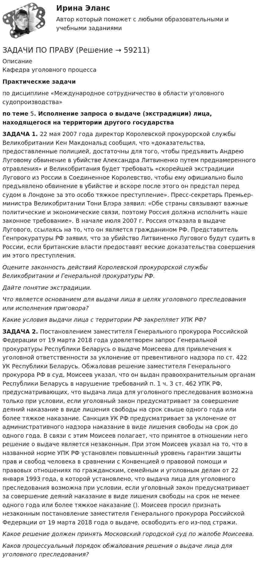      
            Описание
            Кафедра уголовного процессаПрактические задачи	по дисциплине «Международное сотрудничество в области уголовного судопроизводства»по теме 5. Исполнение запроса о выдаче (экстрадиции) лица, находящегося на территории другого государства  	ЗАДАЧА 1.     22 мая 2007 года директор Королевской прокурорской службы Великобритании Кен Макдональд сообщил, что «доказательства, предоставленные полицией, достаточны для того, чтобы предъявить Андрею Луговому обвинение в убийстве Александра Литвиненко путем преднамеренного отравления» и Великобритания будет требовать «скорейшей экстрадиции Лугового из России в Соединенное Королевство, чтобы ему официально было предъявлено обвинение в убийстве и вскоре после этого он предстал перед судом в Лондоне за это особо тяжкое преступление».  Пресс-секретарь Премьер-министра Великобритании Тони Блэра заявил: «Обе страны связывают важные политические и экономические связи, поэтому Россия должна исполнить наше законное требование». В начале июля 2007 г. Россия отказала в выдаче Лугового, ссылаясь на то, что он является гражданином РФ. Представитель Генпрокуратуры РФ заявил, что за убийство Литвиненко Лугового будут судить в России, если британские власти предоставят веские доказательства совершения им этого преступления. Оцените законность действий Королевской прокурорской службы Великобритании и Генеральной прокуратуры РФ. Дайте понятие экстрадиции. Что является основанием для выдачи лица в целях уголовного преследования или исполнения приговора? Какие условия выдачи лица с территории РФ закрепляет УПК РФ? ЗАДАЧА 2. Постановлением заместителя Генерального прокурора Российской Федерации от 19 марта 2018 года удовлетворен запрос Генеральной прокуратуры Республики Беларусь о выдаче Моисеева для привлечения к уголовной ответственности за уклонение от превентивного надзора по ст. 422 УК Республики Беларусь. Обжаловав решение заместителя Генерального прокурора РФ в суд, Моисеев указал, что он выдан правоохранительным органам Республики Беларусь в нарушение требований п. 1 ч. 3 ст. 462  УПК РФ, предусматривающих, что выдача лица для уголовного преследования возможна только при условии, если уголовный закон предусматривает за совершение деяний наказание в виде лишения свободы на срок свыше одного года или более тяжкое наказание. Санкция  УК РФ предусматривает за уклонение от административного надзора наказание в виде лишения свободы на срок до одного года. В связи с этим Моисеев полагает, что принятое в отношении него решение о выдаче является незаконным. При этом Моисеев указал на то, что в названной норме УПК РФ установлен повышенный уровень гарантии защиты прав и свобод человека в сравнении с Конвенцией о правовой помощи и правовых отношениях по гражданским, семейным и уголовным делам от 22 января 1993 года, в которой установлено, что выдача лица для уголовного преследования возможна при условии, если уголовный закон предусматривает за совершение деяний наказание в виде лишения свободы на срок не менее одного года или более тяжкое наказание (). Моисеев просил признать незаконным постановление заместителя Генерального прокурора Российской Федерации от 19 марта 2018 года о выдаче, освободить его из-под стражи. Какое решение должен принять Московский городской суд по жалобе Моисеева. Каков процессуальный порядок обжалования решения о выдаче лица для уголовного преследования?   
            
            
            Задачи по ПравуЗАДАЧИ ПО ПРАВУЗадачи по праву (пенсионное и социальное обеспечение)Задачи по предпринимательскому правуЗадачи по предпринимательскому праву. ФЭК.РФЗадачи по прикладной математикеЗадачи по прикладной механикеЗадачи по правоведениюзадачи по праву задачи по праву Задачи по правуЗадачи по правуЗадачи по правуЗадачи по праву