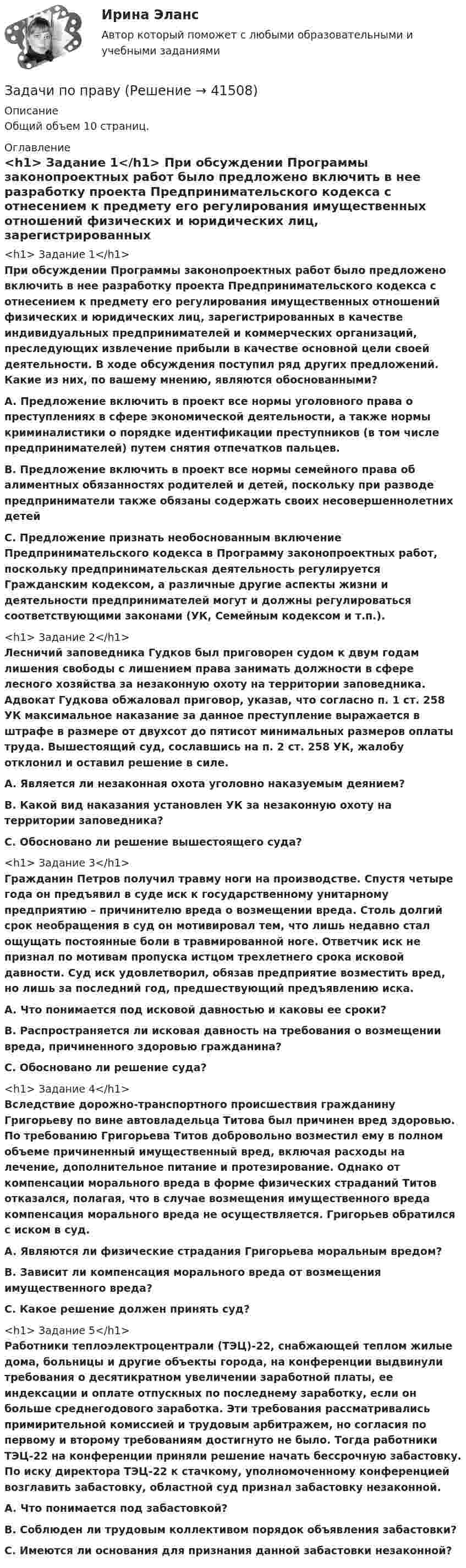      
          Описание
          Общий объем 10 страниц.  
          Оглавление
          <h1>	Задание 1</h1> При обсуждении Программы законопроектных работ было предложено включить в нее разработку проекта Предпринимательского кодекса с отнесением к предмету его регулирования имущественных отношений физических и юридических лиц, зарегистрированных в качестве индивидуальных предпринимателей и коммерческих организаций, преследующих извлечение прибыли в качестве основной цели своей деятельности. В ходе обсуждения поступил ряд других предложений. Какие из них, по вашему мнению, являются обоснованными? A. Предложение включить в проект все нормы уголовного права о преступлениях в сфере экономической деятельности, а также нормы криминалистики о порядке идентификации преступников (в том числе предпринимателей) путем снятия отпечатков пальцев. B. Предложение включить в проект все нормы семейного права об алиментных обязанностях родителей и детей, поскольку при разводе предприниматели также обязаны содержать своих несовершеннолетних детейC. Предложение признать необоснованным включение Предпринимательского кодекса в Программу законопроектных работ, поскольку предпринимательская деятельность регулируется Гражданским кодексом, а различные другие аспекты жизни и деятельности предпринимателей могут и должны регулироваться соответствующими законами (УК, Семейным кодексом и т.п.).  <h1>	Задание 2</h1> Лесничий заповедника Гудков был приговорен судом к двум годам лишения свободы с лишением права занимать должности в сфере лесного хозяйства за незаконную охоту на территории заповедника. Адвокат Гудкова обжаловал приговор, указав, что согласно п. 1 ст. 258 УК максимальное наказание за данное преступление выражается в штрафе в размере от двухсот до пятисот минимальных размеров оплаты труда. Вышестоящий суд, сославшись на п. 2 ст. 258 УК, жалобу отклонил и оставил решение в силе. А. Является ли незаконная охота уголовно наказуемым деянием? В. Какой вид наказания установлен УК за незаконную охоту на территории заповедника?С. Обосновано ли решение вышестоящего суда? <h1>	Задание 3</h1> Гражданин Петров получил травму ноги на производстве. Спустя четыре года он предъявил в суде иск к государственному унитарному предприятию – причинителю вреда о возмещении вреда. Столь долгий срок необращения в суд он мотивировал тем, что лишь недавно стал ощущать постоянные боли в травмированной ноге. Ответчик иск не признал по мотивам пропуска истцом трехлетнего срока исковой давности. Суд иск удовлетворил, обязав предприятие возместить вред, но лишь за последний год, предшествующий предъявлению иска. A. Что понимается под исковой давностью и каковы ее сроки? B. Распространяется ли исковая давность на требования о возмещении вреда, причиненного здоровью гражданина? C. Обосновано ли решение суда?  <h1>	Задание 4</h1> Вследствие дорожно-транспортного происшествия гражданину Григорьеву по вине автовладельца Титова был причинен вред здоровью. По требованию Григорьева Титов добровольно возместил ему в полном объеме причиненный имущественный вред, включая расходы на лечение, дополнительное питание и протезирование. Однако от компенсации морального вреда в форме физических страданий Титов отказался, полагая, что в случае возмещения имущественного вреда компенсация морального вреда не осуществляется. Григорьев обратился с иском в суд. A. Являются ли физические страдания Григорьева моральным вредом? B. Зависит ли компенсация морального вреда от возмещения имущественного вреда? C. Какое решение должен принять суд? <h1> 	Задание 5</h1> Работники теплоэлектроцентрали (ТЭЦ)-22, снабжающей теплом жилые дома, больницы и другие объекты города, на конференции выдвинули требования о десятикратном увеличении заработной платы, ее индексации и оплате отпускных по последнему заработку, если он больше среднегодового заработка. Эти требования рассматривались примирительной комиссией и трудовым арбитражем, но согласия по первому и второму требованиям достигнуто не было. Тогда работники ТЭЦ-22 на конференции приняли решение начать бессрочную забастовку. По иску директора ТЭЦ-22 к стачкому, уполномоченному конференцией возглавить забастовку, областной суд признал забастовку незаконной. A. Что понимается под забастовкой?B. Соблюден ли трудовым коллективом порядок объявления забастовки?  C. Имеются ли основания для признания данной забастовки незаконной? 
            
            
            Задачи по правуЗадачи по правуЗадачи по правуЗадачи по правуЗадачи по правуЗадачи по ПравуЗАДАЧИ ПО ПРАВУЗадачи по ПАПП (процессы и аппараты пищевых производств)ЗАДАЧИ ПО ПАТАЛОГИИ Нарушение_обменаЗАДАЧИ ПО ПОДСЛЕДСТВЕННОСТИ, СЛЕДСТВЕННЫЕ ДЕЙСТВИЯЗАДАЧИ ПО ПОДСЛЕДСТВЕННОСТИ, СЛЕДСТВЕННЫЕ ДЕЙСТВИЯЗадачи по поликлиникеЗадачи по правоведениюзадачи по праву 