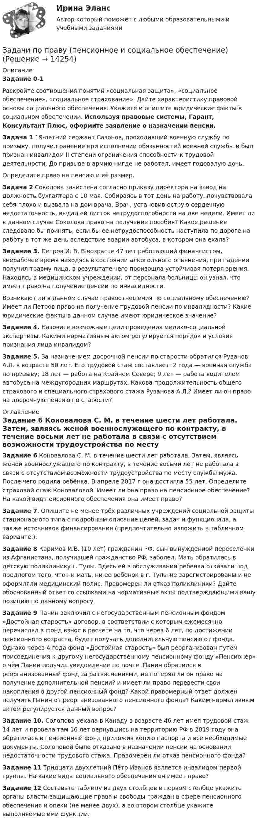      
          Описание
           Задание 0-1	Раскройте соотношения понятий «социальная защита», «социальное обеспечение», «социальное страхование». Дайте характеристику правовой основы социального обеспечения. Укажите и опишите юридические факты в социальном обеспечении. Используя правовые системы, Гарант, Консультант Плюс, оформите заявление о назначении пенсии. Задача 1 19-летний сержант Сазонов, проходивший военную службу по призыву, получил ранение при исполнении обязанностей военной службы и был признан инвалидом II степени ограничения способности к трудовой деятельности. До призыва в армию нигде не работал, имеет годовалую дочь.	Определите право на пенсию и её размер.Задача 2 Соколова зачислена согласно приказу директора на завод на должность бухгалтера с 10 мая. Собираясь в тот день на работу, почувствовала себя плохо и вызвала на дом врача. Врач, установив острую сердечную недостаточность, выдал ей листок нетрудоспособности на две недели. Имеет ли в данном случае Соколова право на получение пособия? Какое решение следовало бы принять, если бы ее нетрудоспособность наступила по дороге на работу в тот же день вследствие аварии автобуса, в котором она ехала? Задание 3. Петров И. В. В возрасте 47 лет работающий финансистом, внерабочее время находясь в состоянии алкогольного опьянения, при падении получил травму лица, в результате чего произошла устойчивая потеря зрения. Находясь в медицинском учреждении, от персонала больницы он узнал, что имеет право на получение пенсии по инвалидности.	Возникают ли в данном случае правоотношения по социальному обеспечению? Имеет ли Петров право на получение трудовой пенсии по инвалидности? Какие юридические факты в данном случае имеют юридическое значение? Задание 4. Назовите возможные цели проведения медико-социальной экспертизы. Какими нормативным актом регулируется порядок и условия признания лица инвалидом?   Задание 5. За назначением досрочной пенсии по старости обратился Руванов А.Л. в возрасте 50 лет. Его трудовой стаж составляет: 2 года — военная служба по призыву; 18 лет — работа на Крайнем Севере; 9 лет — работа водителем автобуса на междугородних маршрутах. Какова продолжительность общего страхового и специального страхового стажа Руванова А.Л.? Имеет ли он право на досрочную пенсию по старости?  
          Оглавление
          Задание 6 Коновалова С. М. в течение шести лет работала. Затем, являясь женой военнослужащего по контракту, в течение восьми лет не работала в связи с отсутствием возможности трудоустройства по месту службы мужа. После чего родила ребёнка. В апреле 2017 г она достигла 55 лет. Определите страховой стаж Коноваловой. Имеет ли она право на пенсионное обеспечение? На какой вид пенсионного обеспечения она имеет право? Задание 7. Опишите не менее трёх различных учреждений социальной защиты стационарного типа с подробным описание целей, задач и функционала, а также источников финансирования (предпочтительно изложить в табличном варианте.). Задание 8 Каримов И.В. (10 лет) гражданин РФ, сын вынужденной переселенки из Афганистана, получившей гражданство РФ, заболел. Мать обратилась в детскую поликлинику г. Тулы. Здесь ей в обслуживании ребенка отказали под предлогом того, что ни мать, ни ее ребенок в г. Тулы не зарегистрированы и не оформляли медицинский полис. Правомерен ли отказ поликлиники? Дайте обоснованный ответ со ссылками на нормативные акты подтверждающими вашу позицию по данному вопросу. Задание 9 Панин заключил с негосударственным пенсионным фондом «Достойная старость» договор, в соответствии с которым ежемесячно перечислял в фонд взнос в расчете на то, что через 6 лет, по достижении пенсионного возраста, будет получать дополнительную пенсию от фонда. Однако через 4 года фонд «Достойная старость» был реорганизован путём присоединения к другому негосударственному пенсионному фонду «Пенсионер» о чём Панин получил уведомление по почте. Панин обратился в реорганизованный фонд за разъяснениями, не потерял ли он право на получение дополнительной пенсии? и имеет ли право перевести свои накопления в другой пенсионный фонд? Какой правомерный ответ должен получить Панин от реорганизованного пенсионного фонда? Каким нормативным актом регулируется данный вопрос? Задание 10. Солопова уехала в Канаду в возрасте 46 лет имея трудовой стаж 14 лет и провела там 16 лет вернувшись на территорию РФ в 2019 году она обратилась в пенсионный фонд приложив копию паспорта и все необходимые документы. Солоповой было отказано в назначении пенсии на основании недостаточности трудового стажа. Правомерен ли отказ пенсионного фонда? Задание 11 Тридцати двухлетний Пётр Иванов является инвалидом первой группы. На какие виды социального обеспечения он имеет право? Задание 12 Составьте таблицу из двух столбцов в первом столбце укажите органы власти защищающие права и свободы граждан в сфере пенсионного обеспечения и опеки (не менее двух), а во втором столбце укажите выполняемые ими функции. 
            
            
            ЗАДАЧИ ПО ПРАВУЗадачи по праву (пенсионное и социальное обеспечение)Задачи по предпринимательскому правуЗадачи по предпринимательскому праву. ФЭК.РФЗадачи по прикладной математикеЗадачи по прикладной механикеЗАДАЧИ ПО ПРОГРАММИРОВАНИЮ В МАТЛАБ из сборника задач под номером 11.98, 11.194, 12.67, 12.128, 3.23задачи по праву задачи по праву Задачи по правуЗадачи по правуЗадачи по правуЗадачи по правуЗадачи по праву
