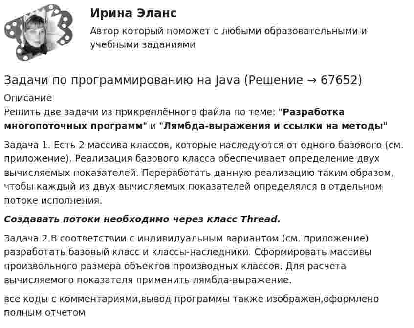      
            Описание
            Решить две задачи из прикреплённого файла по теме: Разработка многопоточных программ и Лямбда-выражения и ссылки на методыЗадача 1. Есть 2 массива классов, которые наследуются от одного базового (см. приложение). Реализация базового класса обеспечивает определение двух вычисляемых показателей. Переработать данную реализацию таким образом, чтобы каждый из двух вычисляемых показателей определялся в отдельном потоке исполнения.Создавать потоки необходимо через класс Thread.Задача 2.В соответствии с индивидуальным вариантом (см. приложение) разработать базовый класс и классы-наследники. Сформировать массивы произвольного размера объектов производных классов. Для расчета вычисляемого показателя применить лямбда-выражение.все коды с комментариями,вывод программы также изображен,оформлено полным отчетом    
            
            
            ЗАДАЧИ ПО ПРОГРАММИРОВАНИЮ В МАТЛАБ из сборника задач под номером 11.98, 11.194, 12.67, 12.128, 3.23Задачи по программированию на Javaзадачи по ПРОКУРОРСКОМУ НАДЗОРУЗадачи по психологииЗадачи по ресоциализации осужденных Задачи по римскому правуЗадачи по римскому правуЗадачи по правуЗадачи по ПравуЗАДАЧИ ПО ПРАВУЗадачи по праву (пенсионное и социальное обеспечение)Задачи по предпринимательскому правуЗадачи по предпринимательскому праву. ФЭК.РФЗадачи по прикладной математике