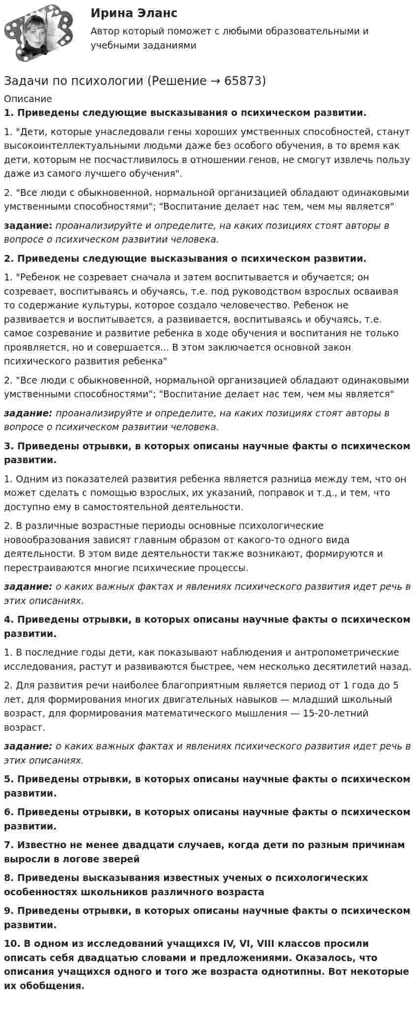      
            Описание
             1. Приведены следующие высказывания о психическом развитии.	1. Дети, которые унаследовали гены хороших умственных способностей, станут высокоинтеллектуальными людьми даже без особого обучения, в то время как дети, которым не посчастливилось в отношении генов, не смогут извлечь пользу даже из самого лучшего обучения.	2. Все люди с обыкновенной, нормальной организацией обладают одинаковыми умственными способностями; Воспитание делает нас тем, чем мы является задание: проанализируйте и определите, на каких позициях стоят авторы в вопросе о психическом развитии человека.   2. Приведены следующие высказывания о психическом развитии.	1. Ребенок не созревает сначала и затем воспитывается и обучается; он созревает, воспитываясь и обучаясь, т.е. под руководством взрослых осваивая то содержание культуры, которое создало человечество. Ребенок не развивается и воспитывается, а развивается, воспитываясь и обучаясь, т.е. самое созревание и развитие ребенка в ходе обучения и воспитания не только проявляется, но и совершается... В этом заключается основной закон психического развития ребенка	2. Все люди с обыкновенной, нормальной организацией обладают одинаковыми умственными способностями; Воспитание делает нас тем, чем мы является задание: проанализируйте и определите, на каких позициях стоят авторы в вопросе о психическом развитии человека. 3. Приведены отрывки, в которых описаны научные факты о психическом развитии.	1. Одним из показателей развития ребенка является разница между тем, что он может сделать с помощью взрослых, их указаний, поправок и т.д., и тем, что доступно ему в самостоятельной деятельности.	2. В различные возрастные периоды основные психологические новообразования зависят главным образом от какого-то одного вида деятельности. В этом виде деятельности также возникают, формируются и перестраиваются многие психические процессы. задание: о каких важных фактах и явлениях психического развития идет речь в этих описаниях. 4. Приведены отрывки, в которых описаны научные факты о психическом развитии.	1. В последние годы дети, как показывают наблюдения и антропометрические исследования, растут и развиваются быстрее, чем несколько десятилетий назад.	2. Для развития речи наиболее благоприятным является период от 1 года до 5 лет, для формирования многих двигательных навыков — младший школьный возраст, для формирования математического мышления — 15-20-летний возраст. задание: о каких важных фактах и явлениях психического развития идет речь в этих описаниях. 5. Приведены отрывки, в которых описаны научные факты о психическом развитии. 6. Приведены отрывки, в которых описаны научные факты о психическом развитии. 7. Известно не менее двадцати случаев, когда дети по разным причинам выросли в логове зверей 8. Приведены высказывания известных ученых о психологических особенностях школьников различного возраста   9. Приведены отрывки, в которых описаны научные факты о психическом развитии.   10. В одном из исследований учащихся IV, VI, VIII классов просили описать себя двадцатью словами и предложениями. Оказалось, что описания учащихся одного и того же возраста однотипны. Вот некоторые их обобщения.     
            
            
            задачи по ПРОКУРОРСКОМУ НАДЗОРУЗадачи по психологииЗадачи по ресоциализации осужденных Задачи по римскому правуЗадачи по римскому правуЗадачи по рискамзадачи по сборнику задач по статистикеЗАДАЧИ ПО ПРАВУЗадачи по праву (пенсионное и социальное обеспечение)Задачи по предпринимательскому правуЗадачи по предпринимательскому праву. ФЭК.РФЗадачи по прикладной математикеЗадачи по прикладной механикеЗАДАЧИ ПО ПРОГРАММИРОВАНИЮ В МАТЛАБ из сборника задач под номером 11.98, 11.194, 12.67, 12.128, 3.23