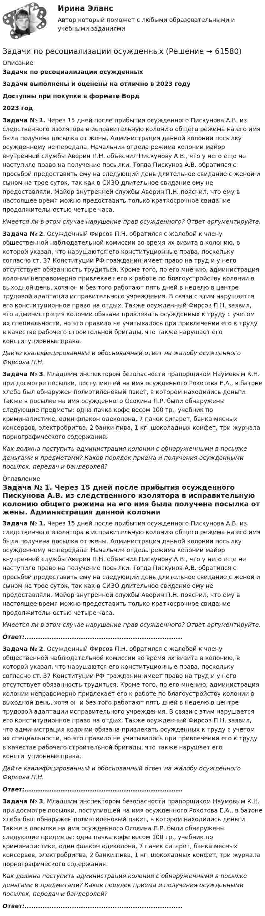      
            Описание
            Задачи по ресоциализации осужденныхЗадачи выполнены и оценены на отлично в 2023 годуДоступны при покупке в формате Ворд2023 год Задача № 1. Через 15 дней после прибытия осужденного Пискунова А.В. из следственного изолятора в исправительную колонию общего режима на его имя была получена посылка от жены. Администрация данной колонии посылку осужденному не передала. Начальник отдела режима колонии майор внутренней службы Аверин П.Н. объяснил Пискунову А.В., что у него еще не наступило право на получение посылки. Тогда Пискунов А.В. обратился с просьбой предоставить ему на следующий день длительное свидание с женой и сыном на трое суток, так как в СИЗО длительное свидание ему не предоставляли. Майор внутренней службы Аверин П.Н. пояснил, что ему в настоящее время можно предоставить только краткосрочное свидание продолжительностью четыре часа.Имеется ли в этом случае нарушение прав осужденного? Ответ аргументируйте.Задача № 2. Осужденный Фирсов П.Н. обратился с жалобой к члену общественной наблюдательной комиссии во время их визита в колонию, в которой указал, что нарушаются его конституционные права, поскольку согласно ст. 37 Конституции РФ гражданин имеет право на труд и у него отсутствует обязанность трудиться. Кроме того, по его мнению, администрация колонии неправомерно привлекает его к работе по благоустройству колонии в выходной день, хотя он и без того работают пять дней в неделю в центре трудовой адаптации исправительного учреждения. В связи с этим нарушается его конституционное право на отдых. Также осужденный Фирсов П.Н. заявил, что администрация колонии обязана привлекать осужденных к труду с учетом их специальности, но это правило не учитывалось при привлечении его к труду в качестве рабочего строительной бригады, что также нарушает его конституционные права.Дайте квалифицированный и обоснованный ответ на жалобу осужденного Фирсова П.Н.Задача № 3. Младшим инспектором безопасности прапорщиком Наумовым К.Н. при досмотре посылки, поступившей на имя осужденного Рокотова Е.А., в батоне хлеба был обнаружен полиэтиленовый пакет, в котором находились деньги. Также в посылке на имя осужденного Осокина П.Р. были обнаружены следующие предметы: одна пачка кофе весом 100 гр., учебник по криминалистике, один флакон одеколона, 7 пачек сигарет, банка мясных консервов, электробритва, 2 банки пива, 1 кг. шоколадных конфет, три журнала порнографического содержания.Как должна поступить администрация колонии с обнаруженными в посылке деньгами и предметами? Каков порядок приема и получения осужденными посылок, передач и бандеролей? 
            Оглавление
            Задача № 1. Через 15 дней после прибытия осужденного Пискунова А.В. из следственного изолятора в исправительную колонию общего режима на его имя была получена посылка от жены. Администрация данной колонии посылку осужденному не передала. Начальник отдела режима колонии майор внутренней службы Аверин П.Н. объяснил Пискунову А.В., что у него еще не наступило право на получение посылки. Тогда Пискунов А.В. обратился с просьбой предоставить ему на следующий день длительное свидание с женой и сыном на трое суток, так как в СИЗО длительное свидание ему не предоставляли. Майор внутренней службы Аверин П.Н. пояснил, что ему в настоящее время можно предоставить только краткосрочное свидание продолжительностью четыре часа.Имеется ли в этом случае нарушение прав осужденного? Ответ аргументируйте.Ответ:......................................................................Задача № 2. Осужденный Фирсов П.Н. обратился с жалобой к члену общественной наблюдательной комиссии во время их визита в колонию, в которой указал, что нарушаются его конституционные права, поскольку согласно ст. 37 Конституции РФ гражданин имеет право на труд и у него отсутствует обязанность трудиться. Кроме того, по его мнению, администрация колонии неправомерно привлекает его к работе по благоустройству колонии в выходной день, хотя он и без того работают пять дней в неделю в центре трудовой адаптации исправительного учреждения. В связи с этим нарушается его конституционное право на отдых. Также осужденный Фирсов П.Н. заявил, что администрация колонии обязана привлекать осужденных к труду с учетом их специальности, но это правило не учитывалось при привлечении его к труду в качестве рабочего строительной бригады, что также нарушает его конституционные права.Дайте квалифицированный и обоснованный ответ на жалобу осужденного Фирсова П.Н.Ответ:......................................................................Задача № 3. Младшим инспектором безопасности прапорщиком Наумовым К.Н. при досмотре посылки, поступившей на имя осужденного Рокотова Е.А., в батоне хлеба был обнаружен полиэтиленовый пакет, в котором находились деньги. Также в посылке на имя осужденного Осокина П.Р. были обнаружены следующие предметы: одна пачка кофе весом 100 гр., учебник по криминалистике, один флакон одеколона, 7 пачек сигарет, банка мясных консервов, электробритва, 2 банки пива, 1 кг. шоколадных конфет, три журнала порнографического содержания.Как должна поступить администрация колонии с обнаруженными в посылке деньгами и предметами? Каков порядок приема и получения осужденными посылок, передач и бандеролей? Ответ:......................................................................  
            
            
            Задачи по психологииЗадачи по ресоциализации осужденных Задачи по римскому правуЗадачи по римскому правуЗадачи по рискамзадачи по сборнику задач по статистикеЗАДАЧИ ПО СЕМЕЙНОМУ ПРАВУЗадачи по праву (пенсионное и социальное обеспечение)Задачи по предпринимательскому правуЗадачи по предпринимательскому праву. ФЭК.РФЗадачи по прикладной математикеЗадачи по прикладной механикеЗАДАЧИ ПО ПРОГРАММИРОВАНИЮ В МАТЛАБ из сборника задач под номером 11.98, 11.194, 12.67, 12.128, 3.23Задачи по программированию на Java