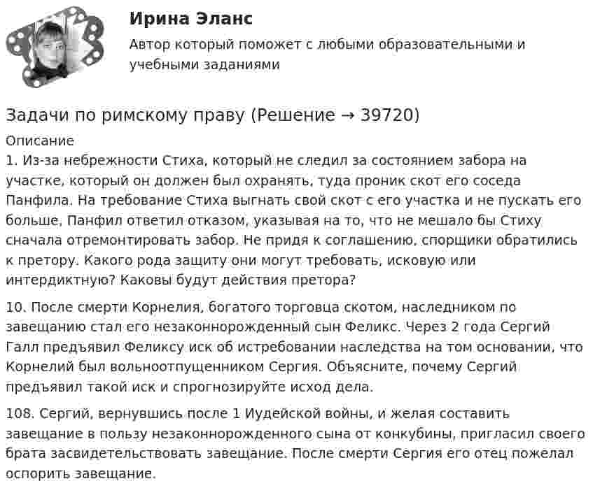      
          Описание
          1. Из-за небрежности Стиха, который не следил за состоянием забора на участке, который он должен был охранять, туда проник скот его соседа Панфила. На требование Стиха выгнать свой скот с его участка и не пускать его больше, Панфил ответил отказом, указывая на то, что не мешало бы Стиху сначала отремонтировать забор. Не придя к соглашению, спорщики обратились к претору. Какого рода защиту они могут требовать, исковую или интердиктную? Каковы будут действия претора?10. После смерти Корнелия, богатого торговца скотом, наследником по завещанию стал его незаконнорожденный сын Феликс. Через 2 года Сергий Галл предъявил Феликсу иск об истребовании наследства на том основании, что Корнелий был вольноотпущенником Сергия. Объясните, почему Сергий предъявил такой иск и спрогнозируйте исход дела.108. Сергий, вернувшись после 1 Иудейской войны, и желая составить завещание в пользу незаконнорожденного сына от конкубины, пригласил своего брата засвидетельствовать завещание. После смерти Сергия его отец пожелал оспорить завещание.  
            
            
             Задачи по римскому правуЗадачи по римскому правуЗадачи по рискамзадачи по сборнику задач по статистикеЗАДАЧИ ПО СЕМЕЙНОМУ ПРАВУЗадачи по силовой электронике. Вариант 0.Задачи по сопротивлению материаловЗадачи по предпринимательскому праву. ФЭК.РФЗадачи по прикладной математикеЗадачи по прикладной механикеЗАДАЧИ ПО ПРОГРАММИРОВАНИЮ В МАТЛАБ из сборника задач под номером 11.98, 11.194, 12.67, 12.128, 3.23Задачи по программированию на Javaзадачи по ПРОКУРОРСКОМУ НАДЗОРУЗадачи по психологии