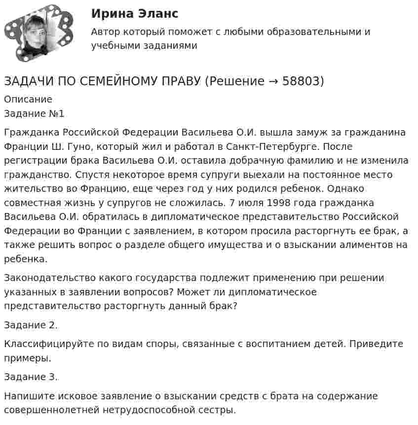      
            Описание
            	Задание №1	Гражданка Российской Федерации Васильева О.И. вышла замуж за гражданина Франции Ш. Гуно, который жил и работал в Санкт-Петербурге. После регистрации брака Васильева О.И. оставила добрачную фамилию и не изменила гражданство. Спустя некоторое время супруги выехали на постоянное место жительство во Францию, еще через год у них родился ребенок. Однако совместная жизнь у супругов не сложилась. 7 июля 1998 года гражданка Васильева О.И. обратилась в дипломатическое представительство Российской Федерации во Франции с заявлением, в котором просила расторгнуть ее брак, а также решить вопрос о разделе общего имущества и о взыскании алиментов на ребенка.	Законодательство какого государства подлежит применению при решении указанных в заявлении вопросов? Может ли дипломатическое представительство расторгнуть данный брак?	Задание 2.	Классифицируйте по видам споры, связанные с воспитанием детей. Приведите примеры.Задание 3.Напишите исковое заявление о взыскании средств с брата на содержание совершеннолетней нетрудоспособной сестры.    
            
            
            задачи по сборнику задач по статистикеЗАДАЧИ ПО СЕМЕЙНОМУ ПРАВУЗадачи по силовой электронике. Вариант 0.Задачи по сопротивлению материаловЗадачи по соц. обеспечениюзадачи по статистикеЗадачи по статистикеЗАДАЧИ ПО ПРОГРАММИРОВАНИЮ В МАТЛАБ из сборника задач под номером 11.98, 11.194, 12.67, 12.128, 3.23Задачи по программированию на Javaзадачи по ПРОКУРОРСКОМУ НАДЗОРУЗадачи по психологииЗадачи по ресоциализации осужденных Задачи по римскому правуЗадачи по римскому праву