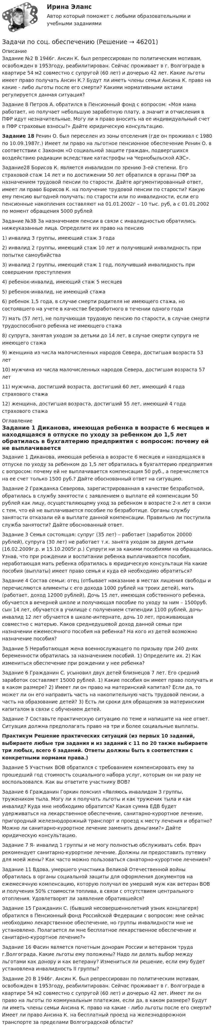      
            Описание
            Задание №2 В 1946г. Ансин К. был репрессирован по политическим мотивам, освобожден в 1953году, реабилитирован. Сейчас проживает в г. Волгограде в квартире 54 м2 совместно с супругой (60 лет) и дочерью 42 лет. Какие льготы имеет право получать Ансин К.? Будут ли иметь члены семьи Ансина К. право на какие - либо льготы после его смерти? Какими нормативными актами регулируется данная ситуация?	Задание 8 Петров А. обратился в Пенсионный фонд с вопросом: «Моя мама работает, но получает небольшую заработную плату, а значит и отчисления в ПФР идут незначительные. Могу ли я право вносить на ее индивидуальный счет в ПФР страховые взносы?» Дайте юридическую консультацию. Задание 18 Ренин О. был переселен из зоны отселения (где он проживал с 1980 по 10.09.1987г.) Имеет ли право на льготное пенсионное обеспечение Ренин О. в соответствии с Законом «О социальной защите граждан, подвергшихся воздействию радиации вследствие катастрофы на Чернобыльской АЭС».	 	Задание28 Борисов К. является инвалидом по зрению 3-ей степени. Его страховой стаж 14 лет и по достижении 50 лет обратился в органы ПФР за назначением трудовой пенсии по старости. Дайте аргументированный ответ, имеет ли право Борисов К. на получение трудовой пенсии по старости? Какую ему пенсию выгодней получать: по старости или по инвалидности, если его пенсионные накопления составляют на 01.01.2002г – 10 тыс. руб, а с 01.01.2002 по момент обращения 5000 рублей	Задание №38 За назначением пенсии в связи с инвалидностью обратились нижеуказанные лица. Определите их право на пенсию 	1) инвалид 3 группы, имеющий стаж 3 года 	2) инвалид 2 группы, имеющий стаж 10 лет и получивший инвалидность при попытке самоубийства	3) инвалид 2 группы, имеющий стаж 1 год, получивший инвалидность при совершении преступления 	4) ребенок-инвалид, имеющий стаж 5 месяцев 	5) ребенок-инвалид, не имеющий стажа 	6) ребенок 1,5 года, в случае смерти родителя не имеющего стажа, но состоявшего на учете в качестве безработного в течении одного года	7) мать (57 лет), не получающая трудовую пенсию по старости, в случае смерти трудоспособного ребенка не имеющего стажа 	8) супруга, занятая уходом за детьми до 14 лет, в случае смерти супруга не имеющего стажа 	9) женщина из числа малочисленных народов Севера, достигшая возраста 53 лет 	10) мужчина из числа малочисленных народов Севера, достигшая возраста 57 лет 	11) мужчина, достигший возраста, достигший 60 лет, имеющий 4 года страхового стажа 	12) женщина, достигшая возраста, достигший 55 лет, имеющий 4 года страхового стажа 
            Оглавление
            		Задание 1 Диканова, имеющая ребенка в возрасте 6 месяцев и находящаяся в отпуске по уходу за ребенком до 1,5 лет обратилась в бухгалтерию предприятия с вопросом: почему ей не выплачивается компенсация 50 руб., а перечисляется на ее счет только 1500 руб.? Дайте обоснованный ответ на ситуацию.	 Задание 2 Гражданка Северова, зарегистрированная в качестве безработной, обратилась в службу занятости с заявлением о выплате ей компенсации 50 рублей как лицу, осуществляющему уход за ребенком в возрасте 2-х лет в связи с тем, что ей не выплачивается пособие по безработице. Органы службу занятости отказали ей в выплате данной компенсации. Правильно ли поступила служба занятости? Дайте обоснованный ответ.	Задание 3 Семья состоящая: супруг (35 лет) – работает (заработок 20000 рублей), супруга (30 лет) не работает т.к. занята уходом за двумя детьми (16.02.2009г.р. и 15.10.2005г.р.) Супруги ни за какими пособиями на обращалась. Узнав, что при рождении и воспитании ребенка выплачиваются пособия, неработающая мать ребенка обратилась в юридическую консультаци На какие пособия (выплаты) имеет право семья и куда ей необходимо обратиться? 	Задание 4 Состав семьи: отец (отбывает наказание в местах лишения свободы и перечисляются алименты с его дохода 1000 рублей на троих детей), мать (работает, доход 12000 рублей), Дочь 15 лет, имеющая собственного ребенка, обучается в вечерней школе и получающая пособие по уходу за ним – 1500руб. сын 14 лет, обучается в училище с получением стипендии 1100 рублей, дочь-инвалид 12 лет обучается в школе-интернате, дочь 10 лет, проживающая совместно с матерью. Каков среднедушевой доход данной семьи при назначении ежемесячного пособия на ребенка? На кого из детей возможно назначение пособия? 	Задание 5 Неработающая жена военнослужащего по призыву при 240 днях беременности обратилась за назначением пособий. 1) Определите их. 2) Как измениться обеспечение при рождении у нее ребенка? 	Задание 6 Гражданин С. усыновил двух детей близнецов 7 лет. Его средний заработок составляет 15000 рублей. 1) Какие пособия он имеет право получать и в каком размере? 2) Имеет ли он право на материнский капитал? Если да, то может ли он его направить часть на накопительную часть трудовой пенсии, а часть на образование детей? 3) Есть ли сроки для обращения за материнским капиталом в связи с обучением детей.	Задание 7 Составьте практическую ситуацию по теме и напишите на нее ответ. Ситуация должна предполагать право на три и более социальные выплаты. Практикум Решение практических ситуаций (из первых 10 заданий, выбираете любые три задания и из заданий с 11 по 20 также выбираете три любых, всего 6 заданий. Ответы должны быть в соответствии с конкретными нормами права.)	Задание 5 Участник ВОВ обратился с требованием компенсировать ему за прошедший год стоимость социального набора услуг, которым он ни разу не воспользовался. Как вы ответите участнику ВОВ?	Задание 6 Гражданин Горкин пояснил «Являюсь инвалидом 3 группы, тружеником тыла. Могу ли я получать льготы и как труженик тыла и как инвалид? Куда мне необходимо обратится? Какая сумма ЕДВ будет удерживаться на лекарственное обеспечение, санитарно-курортное лечение, пригородный железнодорожный транспорт и проезд к месту лечения и обратно? Можно ли санитарно-курортное лечение заменить деньгами?» Дайте юридическую консультацию. 	Задание 7 Я- инвалид 1 группы и не могу полностью обслуживать себя. Врач рекомендует санитарно-курортное лечение. Должны ли предоставить путевку для моей жены? Как часто можно пользоваться санаторно-курортное лечением? 	Задание 11 Вдова, умершего участника Великой Отечественной войны обратилась в органы социальной защиты для оформления документов на ежемесячную компенсацию, которую получал ее умерший муж как ветеран ВОВ и получения 50% стоимости топлива, в связи с отсутствием центрального отопления. Удовлетворят ли заявление обратившейся?	Задание 15 Гражданин С. (бывший несовершеннолетний узник концлагеря) обратился в Пенсионный фонд Российской Федерации с вопросом: мне сейчас необходимо лекарственное обеспечение, но группы инвалидности мне не установлено. Полагается ли мне бесплатное лекарственное обеспечение и санитарно-курортное лечение?» 	Задание 16 Фасин является почетным донорам России и ветераном труда г.Волгограда. Какие льготы ему положены? Надо ли делать выбор между льготами как донору и как ветерану? Измениться ли решение, если ему будет установлена инвалидность II группы? 	Задание 20 В 1946г. Ансин К. был репрессирован по политическим мотивам, освобожден в 1953году, реабилитирован. Сейчас проживает в г. Волгограде в квартире 54 м2 совместно с супругой (60 лет) и дочерью 42 лет. Имеет ли он право на льготы по коммунальным платежам, если да, в каком размере? Будут ли иметь члены семьи Ансина К. право на какие - либо льготы после его смерти? Имеет ли право Ансина К. на бесплатный проезд на железнодорожном транспорте за пределами Волгоградской области? 
            
            
            Задачи по сопротивлению материаловЗадачи по соц. обеспечениюзадачи по статистикеЗадачи по статистикеЗадачи по страхованиюЗадачи по страхованию Практикум №2 к теме 4. «Имущественное страхование»Задачи по страховому праву с ответами (выборка из 12 задач)Задачи по психологииЗадачи по ресоциализации осужденных Задачи по римскому правуЗадачи по римскому правуЗадачи по рискамзадачи по сборнику задач по статистикеЗАДАЧИ ПО СЕМЕЙНОМУ ПРАВУ