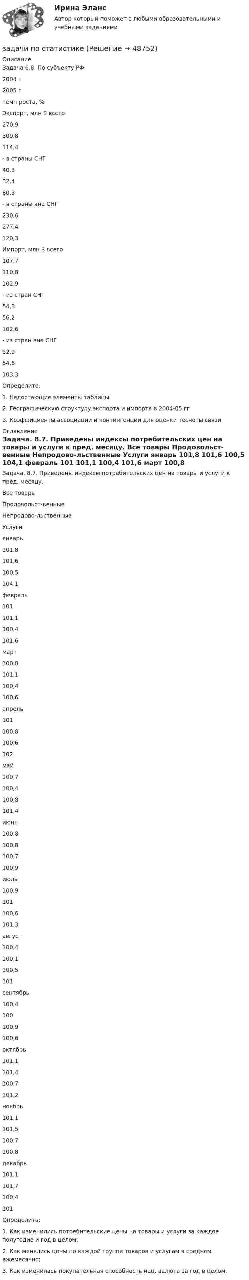      
            Описание
            	Задача 6.8. По субъекту РФ  2004 г 2005 г Темп роста, %   Экспорт, млн $ всего 270,9 309,8 114,4   - в страны СНГ 40,3 32,4 80,3   - в страны вне СНГ 230,6 277,4 120,3   Импорт, млн $ всего 107,7 110,8 102,9   - из стран СНГ 54,8 56,2 102,6   - из стран вне СНГ 52,9 54,6 103,3  	Определите:1.   Недостающие элементы таблицы2.   Географическую структуру экспорта и импорта в 2004-05 гг3.   Коэффициенты ассоциации и контингенции для оценки тесноты связи 
            Оглавление
            	Задача. 8.7. Приведены индексы потребительских цен на товары и услуги к пред. месяцу.  Все товары Продовольст-венные Непродово-льственные Услуги   январь 101,8 101,6 100,5 104,1   февраль 101 101,1 100,4 101,6   март 100,8 101,1 100,4 100,6   апрель 101 100,8 100,6 102   май 100,7 100,4 100,8 101,4   июнь 100,8 100,8 100,7 100,9   июль 100,9 101 100,6 101,3   август 100,4 100,1 100,5 101   сентябрь 100,4 100 100,9 100,6   октябрь 101,1 101,4 100,7 101,2   ноябрь 101,1 101,5 100,7 100,8   декабрь 101,1 101,7 100,4 101  	Определить:1.   Как изменились потребительские цены на товары и услуги за каждое полугодие и год в целом;2.   Как менялись цены по каждой группе товаров и услугам в среднем ежемесячно;3.   Как изменилась покупательная способность нац. валюта за год в целом.  
            
            
            Задачи по соц. обеспечениюзадачи по статистикеЗадачи по статистикеЗадачи по страхованиюЗадачи по страхованию Практикум №2 к теме 4. «Имущественное страхование»Задачи по страховому праву с ответами (выборка из 12 задач)Задачи по судебной медицинеЗадачи по ресоциализации осужденных Задачи по римскому правуЗадачи по римскому правуЗадачи по рискамзадачи по сборнику задач по статистикеЗАДАЧИ ПО СЕМЕЙНОМУ ПРАВУЗадачи по силовой электронике. Вариант 0.