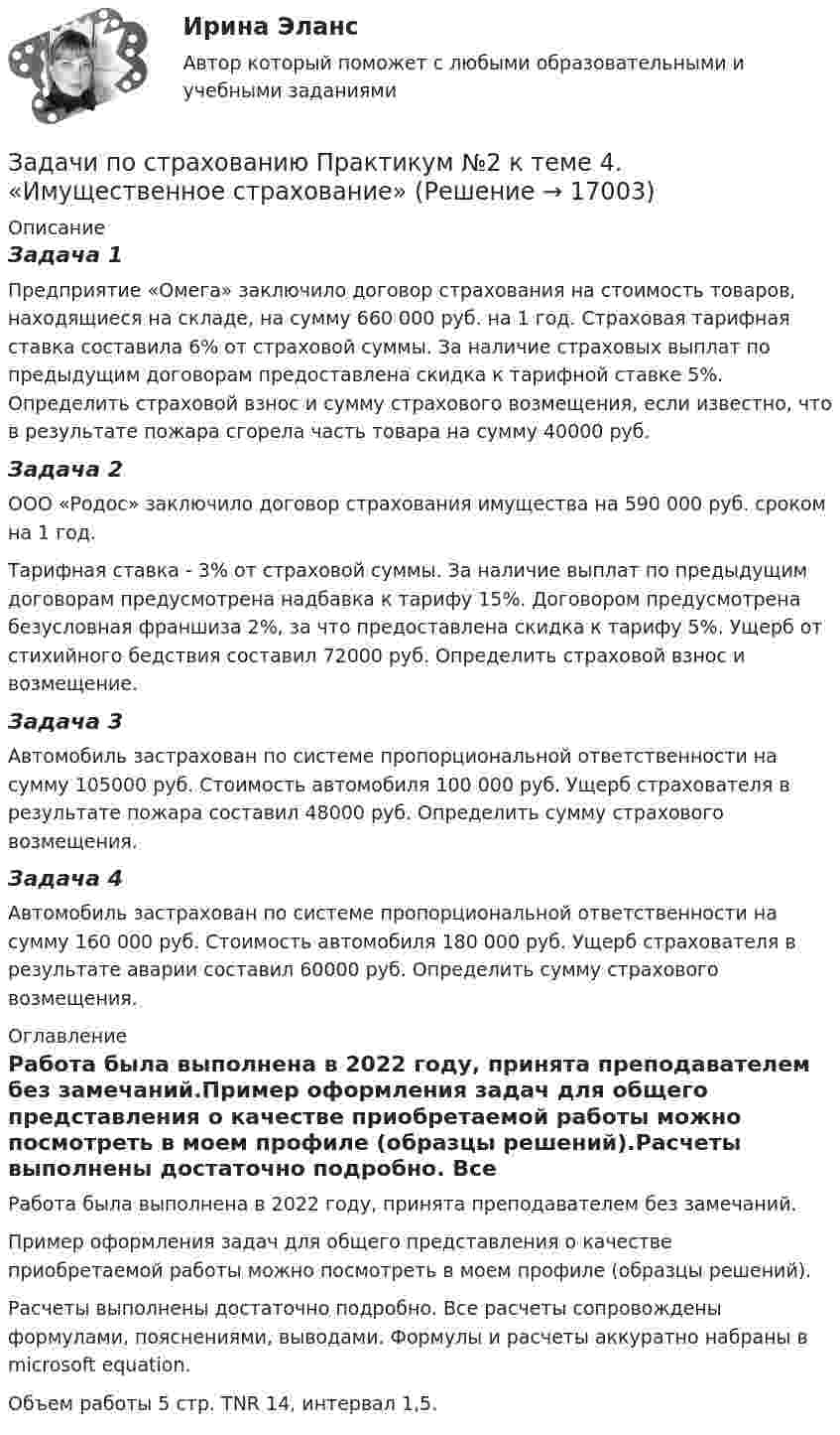      
          Описание
          Задача 1Предприятие «Омега» заключило договор страхования на стоимость товаров, находящиеся на складе, на сумму 660 000 руб. на 1 год. Страховая тарифная ставка составила 6% от страховой суммы. За наличие страховых выплат по предыдущим договорам предоставлена скидка к тарифной ставке 5%. Определить страховой взнос и сумму страхового возмещения, если известно, что в результате пожара сгорела часть товара на сумму 40000 руб.Задача 2ООО «Родос» заключило договор страхования имущества на 590 000 руб. сроком на 1 год.Тарифная ставка - 3% от страховой суммы. За наличие выплат по предыдущим договорам предусмотрена надбавка к тарифу 15%. Договором предусмотрена безусловная франшиза 2%, за что предоставлена скидка к тарифу 5%. Ущерб от стихийного бедствия составил 72000 руб. Определить страховой взнос и возмещение.Задача 3Автомобиль застрахован по системе пропорциональной ответственности на сумму 105000 руб. Стоимость автомобиля 100 000 руб. Ущерб страхователя в результате пожара составил 48000 руб. Определить сумму страхового возмещения. Задача 4Автомобиль застрахован по системе пропорциональной ответственности на сумму 160 000 руб. Стоимость автомобиля 180 000 руб. Ущерб страхователя в результате аварии составил 60000 руб. Определить сумму страхового возмещения. 
          Оглавление
          Работа была выполнена в 2022 году, принята преподавателем без замечаний.Пример оформления задач для общего представления о качестве приобретаемой работы можно посмотреть в моем профиле (образцы решений).Расчеты выполнены достаточно подробно. Все расчеты сопровождены формулами, пояснениями, выводами. Формулы и расчеты аккуратно набраны в microsoft equation.Объем работы 5 стр. TNR 14, интервал 1,5. 
            
            
            Задачи по страхованиюЗадачи по страхованию Практикум №2 к теме 4. «Имущественное страхование»Задачи по страховому праву с ответами (выборка из 12 задач)Задачи по судебной медицинеЗадачи по судебной экспертизе Задачи по «Таможенное право»Задачи по таможенному правуЗадачи по рискамзадачи по сборнику задач по статистикеЗАДАЧИ ПО СЕМЕЙНОМУ ПРАВУЗадачи по силовой электронике. Вариант 0.Задачи по сопротивлению материаловЗадачи по соц. обеспечениюзадачи по статистике