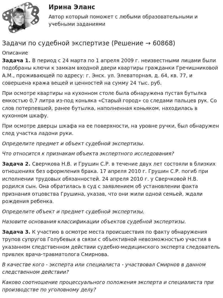      
            Описание
             Задача 1. В период с 24 марта по 1 апреля 2009 г. неизвестными лицами были подобраны ключи к замкам входной двери квартиры гражданки Гречишниковой А.М., проживающей по адресу: г. Энск. ул. Элеваторная, д. 64, кв. 77, и совершена кража вещей и ценностей на сумму 24 тыс. руб.	При осмотре квартиры на кухонном столе была обнаружена пустая бутылка емкостью 0,7 литра из-под коньяка «Старый город» со следами пальцев рук. Со слов потерпевшей, ранее бутылка, наполненная коньяком, находилась в кухонном шкафу.	При осмотре дверцы шкафа на ее поверхности, на уровне ручки, был обнаружен след участка ладони руки.  Определите предмет и объект судебной экспертизы.  Что относится к признакам объекта экспертного исследования?  Задача 2. Сверчкова Н.В. и Грушин С.Р. в течение двух лет состояли в близких отношениях без оформления брака. 17 апреля 2010 г. Грушин С.Р. погиб при исполнении трудовых обязанностей. 24 апреля 2010 г. у Сверчковой Н.В. родился сын. Она обратилась в суд с заявлением об установлении факта признания отцовства Грушина, указав, что они жили одной семьей, ждали рождения ребенка.  Определите объект и предмет судебной экспертизы. Назовите основания классификации объектов судебной экспертизы.  Задача 3. К участию в осмотре места происшествия по факту обнаружения трупов супругов Голубевых в связи с объективной невозможностью участия в указанном следственном действии судебно-медицинского эксперта следователь привлек врача-травматолога Смирнова. В качестве кого - эксперта или специалиста - участвовал Смирнов в данном следственном действии? Каково соотношение процессуального положения эксперта и специалиста при производстве по уголовному делу?   
            
            
            Задачи по судебной медицинеЗадачи по судебной экспертизе Задачи по «Таможенное право»Задачи по таможенному правуЗадачи по таможенному правуЗадачи по ТГПЗадачи по теме ОСВОБОЖДЕНИЕ НЕСОВЕРШЕННОЛЕТНИХ   ОТ ОТБЫВАНИЯ НАКАЗАНИЯЗадачи по силовой электронике. Вариант 0.Задачи по сопротивлению материаловЗадачи по соц. обеспечениюзадачи по статистикеЗадачи по статистикеЗадачи по страхованиюЗадачи по страхованию Практикум №2 к теме 4. «Имущественное страхование»