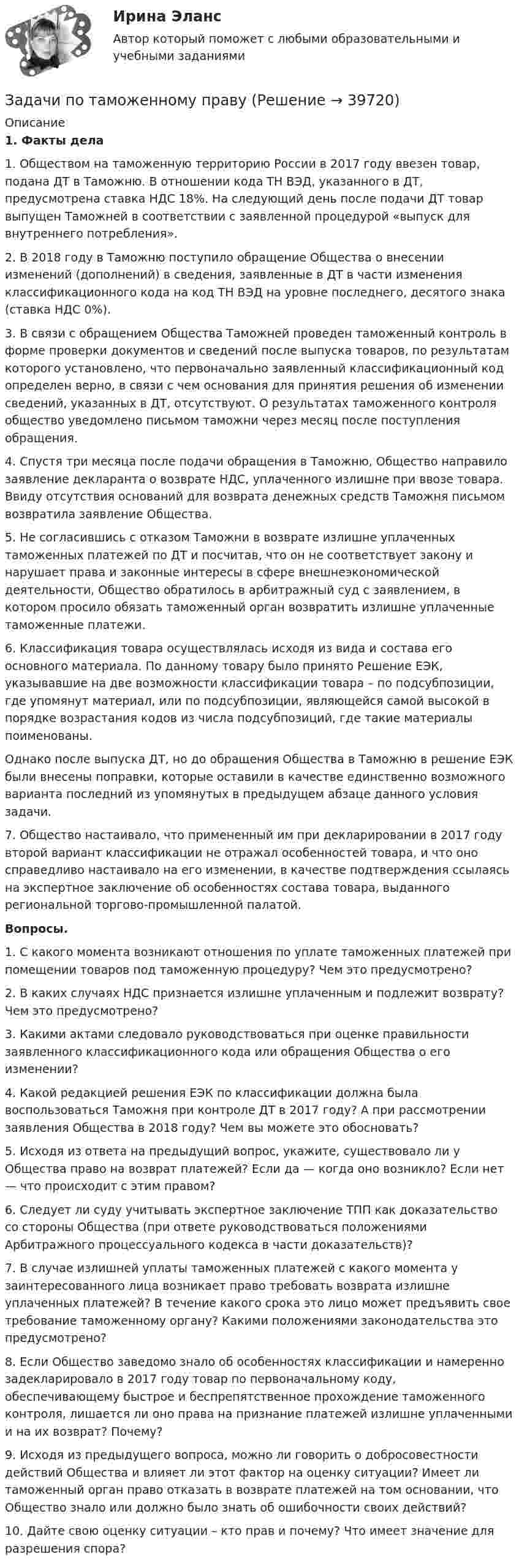      
          Описание
          1. Факты дела1. Обществом на таможенную территорию России в 2017 году ввезен товар, подана ДТ в Таможню. В отношении кода ТН ВЭД, указанного в ДТ, предусмотрена ставка НДС 18%. На следующий день после подачи ДТ товар выпущен Таможней в соответствии с заявленной процедурой «выпуск для внутреннего потребления».2. В 2018 году в Таможню поступило обращение Общества о внесении изменений (дополнений) в сведения, заявленные в ДТ в части изменения классификационного кода на код ТН ВЭД на уровне последнего, десятого знака (ставка НДС 0%).3. В связи с обращением Общества Таможней проведен таможенный контроль в форме проверки документов и сведений после выпуска товаров, по результатам которого установлено, что первоначально заявленный классификационный код определен верно, в связи с чем основания для принятия решения об изменении сведений, указанных в ДТ, отсутствуют. О результатах таможенного контроля общество уведомлено письмом таможни через месяц после поступления обращения.4. Спустя три месяца после подачи обращения в Таможню, Общество направило заявление декларанта о возврате НДС, уплаченного излишне при ввозе товара. Ввиду отсутствия оснований для возврата денежных средств Таможня письмом возвратила заявление Общества.5. Не согласившись с отказом Таможни в возврате излишне уплаченных таможенных платежей по ДТ и посчитав, что он не соответствует закону и нарушает права и законные интересы в сфере внешнеэкономической деятельности, Общество обратилось в арбитражный суд с заявлением, в котором просило обязать таможенный орган возвратить излишне уплаченные таможенные платежи.6. Классификация товара осуществлялась исходя из вида и состава его основного материала. По данному товару было принято Решение ЕЭК, указывавшие на две возможности классификации товара – по подсубпозиции, где упомянут материал, или по подсубпозиции, являющейся самой высокой в порядке возрастания кодов из числа подсубпозиций, где такие материалы поименованы.Однако после выпуска ДТ, но до обращения Общества в Таможню в решение ЕЭК были внесены поправки, которые оставили в качестве единственно возможного варианта последний из упомянутых в предыдущем абзаце данного условия задачи.7. Общество настаивало, что примененный им при декларировании в 2017 году второй вариант классификации не отражал особенностей товара, и что оно справедливо настаивало на его изменении, в качестве подтверждения ссылаясь на экспертное заключение об особенностях состава товара, выданного региональной торгово-промышленной палатой. Вопросы.1. С какого момента возникают отношения по уплате таможенных платежей при помещении товаров под таможенную процедуру? Чем это предусмотрено?2. В каких случаях НДС признается излишне уплаченным и подлежит возврату? Чем это предусмотрено?3. Какими актами следовало руководствоваться при оценке правильности заявленного классификационного кода или обращения Общества о его изменении?4. Какой редакцией решения ЕЭК по классификации должна была воспользоваться Таможня при контроле ДТ в 2017 году? А при рассмотрении заявления Общества в 2018 году? Чем вы можете это обосновать? 5. Исходя из ответа на предыдущий вопрос, укажите, существовало ли у Общества право на возврат платежей? Если да — когда оно возникло? Если нет — что происходит с этим правом? 6. Следует ли суду учитывать экспертное заключение ТПП как доказательство со стороны Общества (при ответе руководствоваться положениями Арбитражного процессуального кодекса в части доказательств)? 7. В случае излишней уплаты таможенных платежей с какого момента у заинтересованного лица возникает право требовать возврата излишне уплаченных платежей? В течение какого срока это лицо может предъявить свое требование таможенному органу? Какими положениями законодательства это предусмотрено? 8. Если Общество заведомо знало об особенностях классификации и намеренно задекларировало в 2017 году товар по первоначальному коду, обеспечивающему быстрое и беспрепятственное прохождение таможенного контроля, лишается ли оно права на признание платежей излишне уплаченными и на их возврат? Почему?9. Исходя из предыдущего вопроса, можно ли говорить о добросовестности действий Общества и влияет ли этот фактор на оценку ситуации? Имеет ли таможенный орган право отказать в возврате платежей на том основании, что Общество знало или должно было знать об ошибочности своих действий? 10. Дайте свою оценку ситуации – кто прав и почему? Что имеет значение для разрешения спора?  
            
            
            Задачи по «Таможенное право»Задачи по таможенному правуЗадачи по таможенному правуЗадачи по ТГПЗадачи по теме ОСВОБОЖДЕНИЕ НЕСОВЕРШЕННОЛЕТНИХ   ОТ ОТБЫВАНИЯ НАКАЗАНИЯЗадачи по теме «Роторные гидромашины»Задачи по теме статистические методы оценки рискаЗадачи по соц. обеспечениюзадачи по статистикеЗадачи по статистикеЗадачи по страхованиюЗадачи по страхованию Практикум №2 к теме 4. «Имущественное страхование»Задачи по страховому праву с ответами (выборка из 12 задач)Задачи по судебной медицине