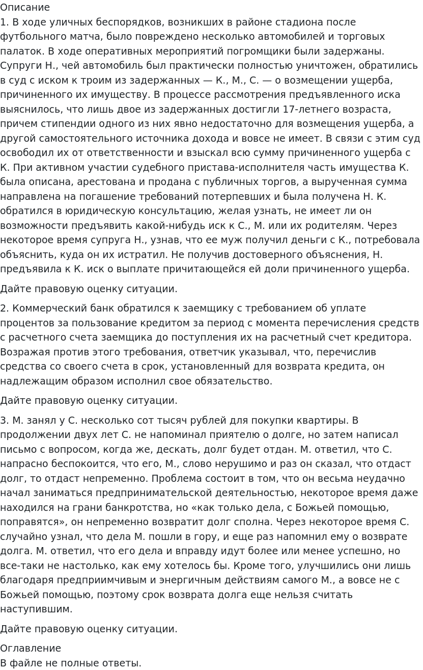       
            Описание
             	1. В ходе уличных беспорядков, возникших в районе стадиона после футбольного матча, было повреждено несколько автомобилей и торговых палаток. В ходе оперативных мероприятий погромщики были задержаны. Супруги Н., чей автомобиль был практически полностью уничтожен, обратились в суд с иском к троим из задержанных — К., М., С. — о возмещении ущерба, причиненного их имуществу. В процессе рассмотрения предъявленного иска выяснилось, что лишь двое из задержанных достигли 17-летнего возраста, причем стипендии одного из них явно недостаточно для возмещения ущерба, а другой самостоятельного источника дохода и вовсе не имеет. В связи с этим суд освободил их от ответственности и взыскал всю сумму причиненного ущерба с К. При активном участии судебного пристава-исполнителя часть имущества К. была описана, арестована и продана с публичных торгов, а вырученная сумма направлена на погашение требований потерпевших и была получена Н. К. обратился в юридическую консультацию, желая узнать, не имеет ли он возможности предъявить какой-нибудь иск к С., М. или их родителям. Через некоторое время супруга Н., узнав, что ее муж получил деньги с К., потребовала объяснить, куда он их истратил. Не получив достоверного объяснения, Н. предъявила к К. иск о выплате причитающейся ей доли причиненного ущерба.	         Дайте правовую оценку ситуации.2. Коммерческий банк обратился к заемщику с требованием об уплате процентов за пользование кредитом за период с момента перечисления средств с расчетного счета заемщика до поступления их на расчетный счет кредитора. Возражая против этого требования, ответчик указывал, что, перечислив средства со своего счета в срок, установленный для возврата кредита, он надлежащим образом исполнил свое обязательство.	Дайте правовую оценку ситуации.	3. М. занял у С. несколько сот тысяч рублей для покупки квартиры. В продолжении двух лет С. не напоминал приятелю о долге, но затем написал письмо с вопросом, когда же, дескать, долг будет отдан. М. ответил, что С. напрасно беспокоится, что его, М., слово нерушимо и раз он сказал, что отдаст долг, то отдаст непременно. Проблема состоит в том, что он весьма неудачно начал заниматься предпринимательской деятельностью, некоторое время даже находился на грани банкротства, но «как только дела, с Божьей помощью, поправятся», он непременно возвратит долг сполна. Через некоторое время С. случайно узнал, что дела М. пошли в гору, и еще раз напомнил ему о возврате долга. М. ответил, что его дела и вправду идут более или менее успешно, но все-таки не настолько, как ему хотелось бы. Кроме того, улучшились они лишь благодаря предприимчивым и энергичным действиям самого М., а вовсе не с Божьей помощью, поэтому срок возврата долга еще нельзя считать наступившим.	         Дайте правовую оценку ситуации. 
            Оглавление
             В файле не полные ответы.   