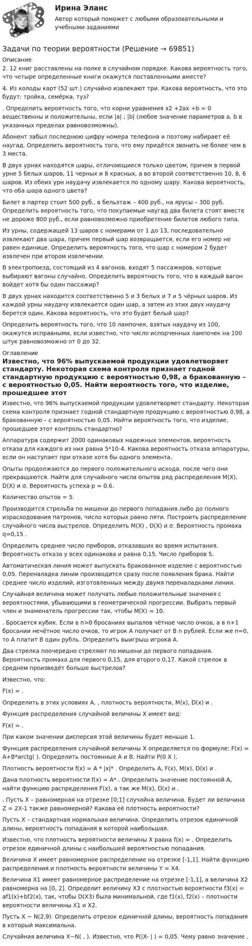      
            Описание
            	2. 12 книг расставлены на полке в случайном порядке. Какова вероятность того, что четыре определенные книги окажутся поставленными вместе?	4. Из колоды карт (52 шт.) случайно извлекают три. Какова вероятность, что это будут: тройка, семёрка, туз?	. Определить вероятность того, что корни уравнения x2 +2ax +b = 0 вещественны и положительны, если |a|                     ; |b|    (любое значение параметров a, b в указанных пределах равновозможны).	Абонент забыл последнюю цифру номера телефона и поэтому набирает её наугад. Определить вероятность того, что ему придётся звонить не более чем в 3 места.	В двух урнах находятся шары, отличающиеся только цветом, причем в первой урне 5 белых шаров, 11 черных и 8 красных, а во второй соответственно 10, 8, 6 шаров. Из обеих урн наудачу извлекается по одному шару. Какова вероятность, что оба шара одного цвета?	Билет в партер стоит 500 руб., в бельэтаж – 400 руб., на ярусы – 300 руб. Определить вероятность того, что покупаемые наугад два билета стоят вместе не дороже 800 руб., если равновозможно приобретение билетов любого типа.	Из урны, содержащей 13 шаров с номерами от 1 до 13, последовательно извлекают два шара, причем первый шар возвращается, если его номер не равен единице. Определить вероятность того, что шар с номером 2 будет извлечен при втором извлечении.В электропоезд, состоящий из 4 вагонов, входят 5 пассажиров, которые выбирают вагоны случайно. Определить вероятность того, что в каждый вагон войдет хотя бы один пассажир?	В двух урнах находится соответственно 5 и 3 белых и 7 и 5 чёрных шаров. Из каждой урны наудачу извлекается один шар, а затем из этих двух наудачу берется один. Какова вероятность, что это будет белый шар?	Определить вероятность того, что 10 лампочек, взятых наудачу из 100, окажутся исправными, если известно, что число испорченных лампочек на 100 штук равновозможно от 0 до 32. 
            Оглавление
             Известно, что 96% выпускаемой продукции удовлетворяет стандарту. Некоторая схема контроля признает годной стандартную продукцию с вероятностью 0,98, а бракованную – с вероятностью 0,05. Найти вероятность того, что изделие, прошедшее этот контроль стандартно?Аппаратура содержит 2000 одинаковых надежных элементов, вероятность отказа для каждого из них равна 5*10-4. Какова вероятность отказа аппаратуры, если он наступает при отказе хотя бы одного элемента.Опыты продолжаются до первого положительного исхода, после чего они прекращаются. Найти для случайного числа опытов ряд распределения M(X), D(X) и σ. Вероятность успеха p = 0.6.Количество опытов = 5.Производится стрельба по мишени до первого попадания либо до полного израсходования патронов, число которых равно пяти. Построить распределение случайного числа выстрелов. Определить M(X) , D(X) и σ. Вероятность промаха q=0,15 .Определить среднее число приборов, отказавших во время испытания. Вероятность отказа у всех одинакова и равна 0,15. Число приборов 5.Автоматическая линия может выпускать бракованное изделие с вероятностью 0,05. Переналадка линии производится сразу после появления брака. Найти среднее число изделий, изготовленных между двумя переналадками линии.Случайная величина может получать любые положительные значения с вероятностями, убывающими в геометрической прогрессии. Выбрать первый член и знаменатель прогрессии так, чтобы M(X) = 10.. Бросается кубик. Если в n>0 бросаниях выпалов чётное число очков, а в n+1 бросании нечётное число очков, то игрок A получает от B n рублей. Если же n=0, то A платит B один рубль. Определить выигрыш игрока A.Два стрелка поочередно стреляют по мишени до первого попадания. Вероятность промаха для первого 0,15, для второго 0,17. Какой стрелок в среднем произведёт больше выстрелов?Известно, что:        F(x) = .        Определить в этих условиях A, , плотность вероятности, M(x), D(x) и .Функция распределения случайной величины X имеет вид:F(x) = .При каком значении дисперсия этой величины будет меньше 1.Функция распределения случайной величины X определяется по формуле: F(x) = A+B*arctg( ). Определить постоянные A и B. Найти P(0 X ).Плотность вероятности f(x) = A * |x|* . Определить A, F(x), M(x), D(x) и .Дана плотность вероятности f(x) = A* . Определить значение постоянной A, найти функцию распределения F(x), а так же M(x), D(x) и .. Пусть X – равномерная на отрезке [0;1] случайна величина. Будет ли величина Z = 2X-1 также равномерной? Какова её плотность вероятности?Пусть X – стандартная нормальная величина. Определить отрезок единичной длины, вероятность попадания в которой наибольшая.Известно, что плотность вероятности величины X равна f(x) = . Определить отрезок единичной длины с наибольшей вероятностью попадания.Величина X имеет равномерное распределение на отрезке [-1,1]. Найти функцию распределения и плотность вероятности величины Y = X4.Величина X1 имеет равномерное распределение на отрезке [-1,1], а величина X2 равномерна на [0, 2]. Определит величину X3 с плотностью вероятности f3(x) = af1(x)+bf2(x), так, чтобы D(X3) была минимальной, где f1(x), f2(x) – плотности вероятности величины X1 и X2.Пусть X ~ N(2,9). Определить отрезок единичной длины, вероятность попадания в который максимальна.Случайная величина X~N( , ). Известно, что P(|X- | ) = 0,05. Чему равно значение .  
            
            
            Задачи по теории вероятностейЗадачи по теории вероятностиЗадачи по теплотехнике (Мухамадеев)Задачи по трудовому правуЗадачи по уголовно-доказательственному праву Задачи по уголовному и муниципальному правуЗадачи по уголовному правуЗадачи по таможенному правуЗадачи по ТГПЗадачи по теме ОСВОБОЖДЕНИЕ НЕСОВЕРШЕННОЛЕТНИХ   ОТ ОТБЫВАНИЯ НАКАЗАНИЯЗадачи по теме «Роторные гидромашины»Задачи по теме статистические методы оценки рискаЗадачи по теме:Статистические методы оценки рисковЗадачи по теоретической механике