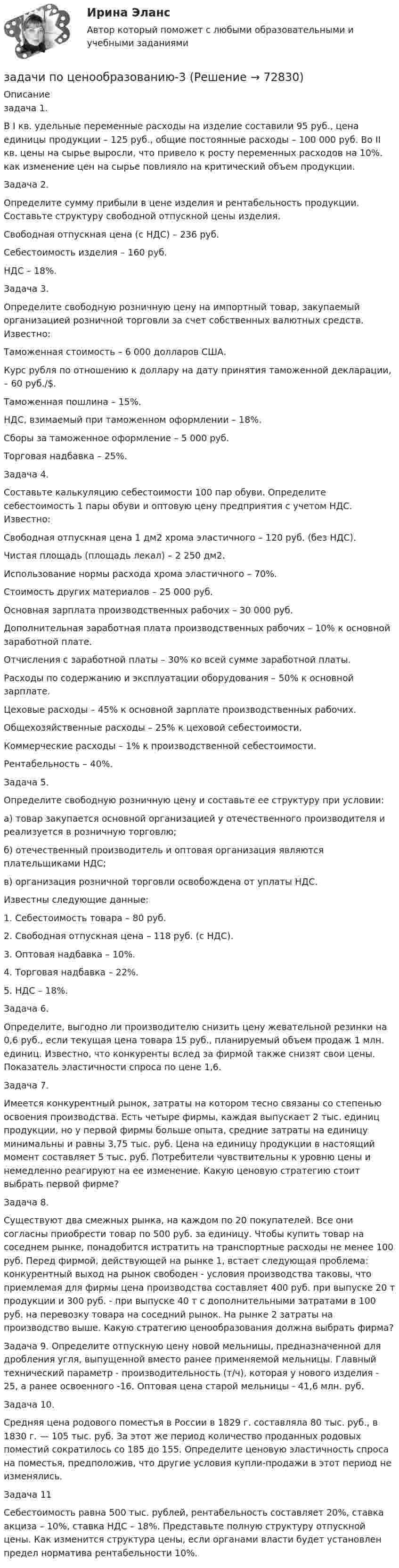     
            Описание
            задача 1. В I кв. удельные переменные расходы на изделие составили 95 руб., цена единицы продукции – 125 руб., общие постоянные расходы – 100 000 руб. Во II кв. цены на сырье выросли, что привело к росту переменных расходов на 10%.  как изменение цен на сырье повлияло на критический объем продукции.Задача 2. Определите сумму прибыли в цене изделия и рентабельность продукции. Составьте структуру свободной отпускной цены изделия. Свободная отпускная цена (с НДС) – 236 руб.Себестоимость изделия – 160 руб.НДС – 18%.Задача 3. Определите свободную розничную цену на импортный товар, закупаемый организацией розничной торговли за счет собственных валютных средств. Известно:Таможенная стоимость – 6 000 долларов США.Курс рубля по отношению к доллару на дату принятия таможенной декларации, – 60 руб./$.Таможенная пошлина – 15%.НДС, взимаемый при таможенном оформлении – 18%.Сборы за таможенное оформление – 5 000 руб.Торговая надбавка – 25%.	 Задача 4.Составьте калькуляцию себестоимости 100 пар обуви. Определите себестоимость 1 пары обуви и оптовую цену предприятия с учетом НДС. Известно:Свободная отпускная цена 1 дм2 хрома эластичного – 120 руб. (без НДС).Чистая площадь (площадь лекал) – 2 250 дм2.Использование нормы расхода хрома эластичного – 70%.Стоимость других материалов – 25 000 руб.Основная зарплата производственных рабочих – 30 000 руб.Дополнительная заработная плата производственных рабочих – 10% к основной заработной плате.Отчисления с заработной платы – 30% ко всей сумме заработной платы.Расходы по содержанию и эксплуатации оборудования – 50% к основной зарплате.Цеховые расходы – 45% к основной зарплате производственных рабочих.Общехозяйственные расходы – 25% к цеховой себестоимости.Коммерческие расходы – 1% к производственной себестоимости.Рентабельность – 40%.Задача 5. Определите свободную розничную цену и составьте ее структуру при условии:а) товар закупается основной организацией у отечественного производителя и реализуется в розничную торговлю;б) отечественный производитель и оптовая организация являются плательщиками НДС;в) организация розничной торговли освобождена от уплаты НДС.Известны следующие данные:1. Себестоимость товара – 80 руб.2. Свободная отпускная цена – 118 руб. (с НДС).3. Оптовая надбавка – 10%.4. Торговая надбавка – 22%.5. НДС – 18%.Задача 6. Определите, выгодно ли производителю снизить цену жевательной резинки на 0,6 руб., если текущая цена товара 15 руб., планируемый объем продаж 1 млн. единиц. Известно, что конкуренты вслед за фирмой также снизят свои цены. Показатель эластичности спроса по цене 1,6.Задача 7. Имеется конкурентный рынок, затраты на котором тесно связаны со степенью освоения производства. Есть четыре фирмы, каждая выпускает 2 тыс. единиц продукции, но у первой фирмы больше опыта, средние затраты на единицу минимальны и равны 3,75 тыс. руб. Цена на единицу продукции в настоящий момент составляет 5 тыс. руб. Потребители чувствительны к уровню цены и немедленно реагируют на ее изменение. Какую ценовую стратегию стоит выбрать первой фирме?Задача 8. Существуют два смежных рынка, на каждом по 20 покупателей. Все они согласны приобрести товар по 500 руб. за единицу. Чтобы купить товар на соседнем рынке, понадобится истратить на транспортные расходы не менее 100 руб. Перед фирмой, действующей на рынке 1, встает следующая проблема: конкурентный выход на рынок свободен - условия производства таковы, что приемлемая для фирмы цена производства составляет 400 руб. при выпуске 20 т продукции и 300 руб. - при выпуске 40 т с дополнительными затратами в 100 руб. на перевозку товара на соседний рынок. На рынке 2 затраты на производство выше. Какую стратегию ценообразования должна выбрать фирма?Задача 9. Определите отпускную цену новой мельницы, предназначенной для дробления угля, выпущенной вместо ранее применяемой мельницы. Главный технический параметр - производительность (т/ч), которая у нового изделия - 25, а ранее освоенного -16. Оптовая цена старой мельницы - 41,6 млн. руб.Задача 10. Средняя цена родового поместья в России в 1829 г. составляла 80 тыс. руб., в 1830 г. — 105 тыс. руб. За этот же период количество проданных родовых поместий сократилось со 185 до 155. Определите ценовую эластичность спроса на поместья, предположив, что другие условия купли-продажи в этот период не изменялись. Задача 11Себестоимость равна 500 тыс. рублей, рентабельность составляет 20%, ставка акциза – 10%, ставка НДС – 18%. Представьте полную структуру отпускной цены. Как изменится структура цены, если органами власти будет установлен предел норматива рентабельности 10%.   
            
            
            задачи по ценообразованию-2задачи по ценообразованию-3задачи по ценообразованию-4задачи по ценообразованию-5задачи по ценообразованию-6Задачи по ценообразованию ВЭДЗадачи по экологическому правузадачи по финансовому менеджменту Практическое занятие 4 (Тема 5). Структура капитала и дивидендная политиказадачи по финансовому менеджменту Управление оборотными активамизадачи по финансовому планированиюЗадачи по химииЗадачи по химии - 13 задач. 5 вараинтЗадачи по химии в количестве 10 штук - Вариант 7.Задачи по химии. Задача 58. Задача 71. Задача 83.  Задача 96.  Задача 108. Задача 121. 