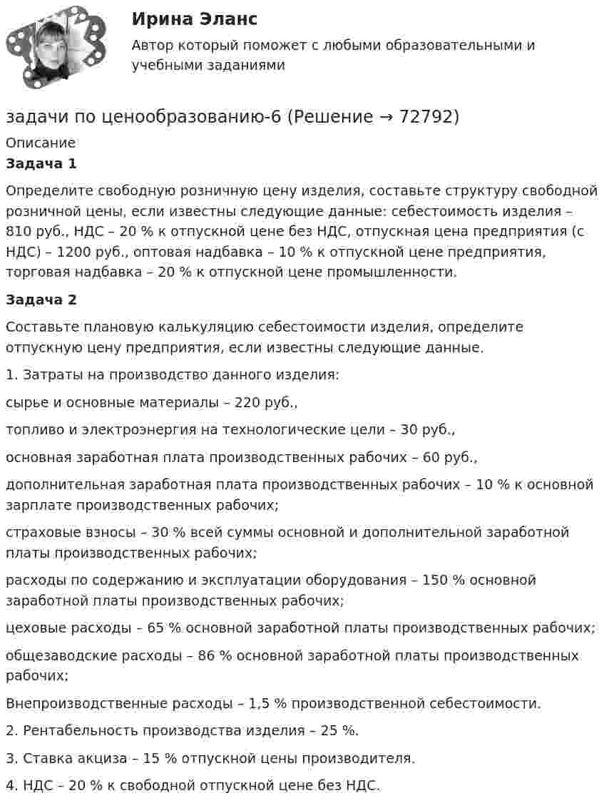      
            Описание
             Задача 1	 Определите свободную розничную цену изделия, составьте структуру свободной розничной цены, если известны следующие данные: себестоимость изделия – 810 руб., НДС – 20 % к отпускной цене без НДС, отпускная цена предприятия (с НДС) – 1200 руб., оптовая надбавка – 10 % к отпускной цене предприятия, торговая надбавка – 20 % к отпускной цене промышленности.  Задача 2  Составьте плановую калькуляцию себестоимости изделия, определите отпускную цену предприятия, если известны следующие данные.	1. Затраты на производство данного изделия:	сырье и основные материалы – 220 руб.,	топливо и электроэнергия на технологические цели – 30 руб.,	основная заработная плата производственных рабочих – 60 руб.,	дополнительная заработная плата производственных рабочих – 10 % к основной зарплате производственных рабочих;	страховые взносы – 30 % всей суммы основной и дополнительной заработной платы производственных рабочих;	расходы по содержанию и эксплуатации оборудования – 150 % основной заработной платы производственных рабочих;	цеховые расходы – 65 % основной заработной платы производственных рабочих;	общезаводские расходы – 86 % основной заработной платы производственных рабочих;	Внепроизводственные расходы – 1,5 % производственной себестоимости.	2. Рентабельность производства изделия – 25 %.	3. Ставка акциза – 15 % отпускной цены производителя.	4. НДС – 20 % к свободной отпускной цене без НДС.   
            
            
            задачи по ценообразованию-5задачи по ценообразованию-6Задачи по ценообразованию ВЭДЗадачи по экологическому правуЗадачи по экологическому правуЗадачи по экологическому праву - Вариант 1задачи по экологическому праву (вариант 2)Задачи по химииЗадачи по химии - 13 задач. 5 вараинтЗадачи по химии в количестве 10 штук - Вариант 7.Задачи по химии. Задача 58. Задача 71. Задача 83.  Задача 96.  Задача 108. Задача 121. задачи по ценообразованиюзадачи по ценообразованию-2задачи по ценообразованию-3