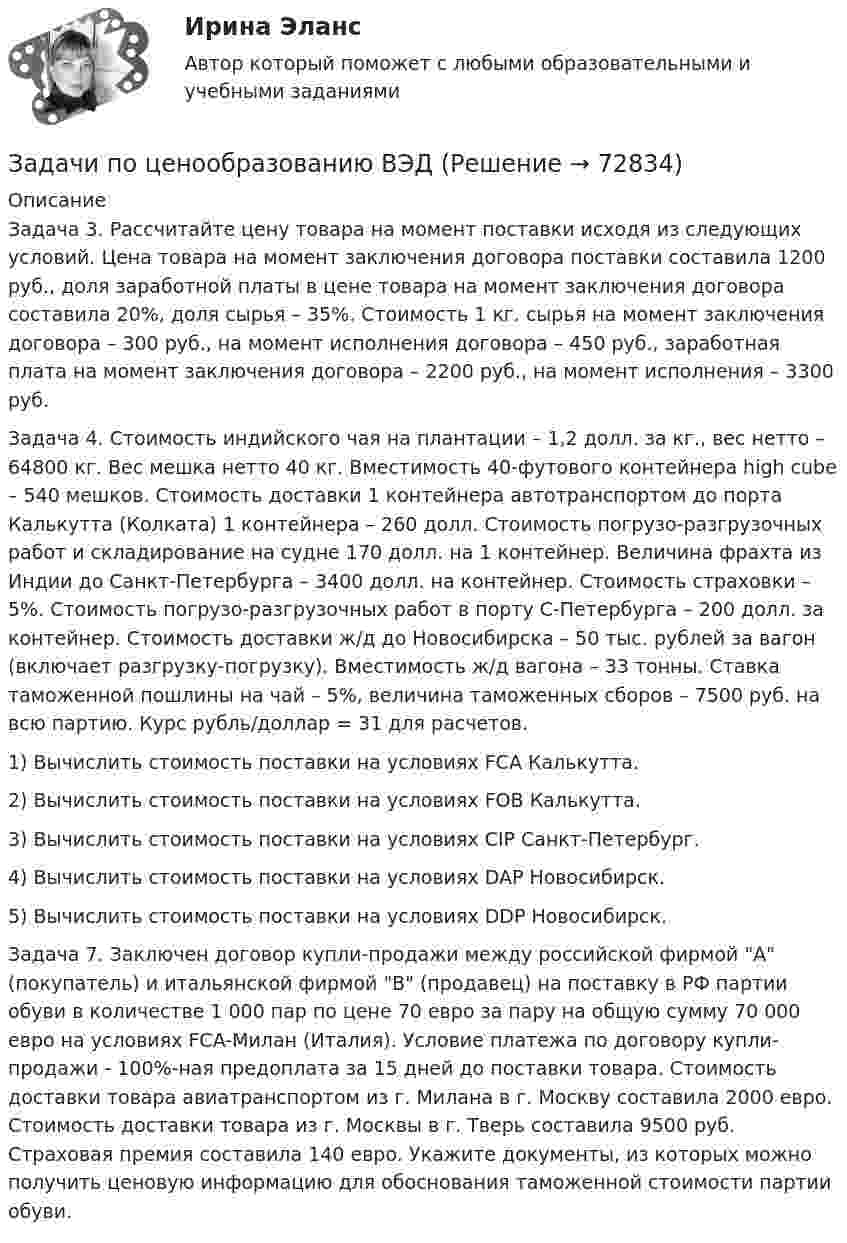      
            Описание
            	Задача 3. Рассчитайте цену товара на момент поставки исходя из следующих условий. Цена товара на момент заключения договора поставки составила 1200 руб., доля заработной платы в цене товара на момент заключения договора составила 20%, доля сырья – 35%. Стоимость 1 кг. сырья на момент заключения договора – 300 руб., на момент исполнения договора – 450 руб., заработная плата на момент заключения договора – 2200 руб., на момент исполнения – 3300 руб.	Задача 4. Стоимость индийского чая на плантации – 1,2 долл. за кг., вес нетто – 64800 кг. Вес мешка нетто 40 кг. Вместимость 40-футового контейнера high cube – 540 мешков. Стоимость доставки 1 контейнера автотранспортом до порта Калькутта (Колката) 1 контейнера – 260 долл. Стоимость погрузо-разгрузочных работ и складирование на судне 170 долл. на 1 контейнер. Величина фрахта из Индии до Санкт-Петербурга – 3400 долл. на контейнер. Стоимость страховки – 5%. Стоимость погрузо-разгрузочных работ в порту С-Петербурга – 200 долл. за контейнер. Стоимость доставки ж/д до Новосибирска – 50 тыс. рублей за вагон (включает разгрузку-погрузку). Вместимость ж/д вагона – 33 тонны. Ставка таможенной пошлины на чай – 5%, величина таможенных сборов – 7500 руб. на всю партию. Курс рубль/доллар = 31 для расчетов. 	1) Вычислить стоимость поставки на условиях FCA Калькутта. 	2) Вычислить стоимость поставки на условиях FОВ Калькутта. 	3) Вычислить стоимость поставки на условиях CIP Санкт-Петербург. 	4) Вычислить стоимость поставки на условиях DAP Новосибирск. 	5) Вычислить стоимость поставки на условиях DDP Новосибирск.	Задача 7. Заключен договор купли-продажи между российской фирмой А (покупатель) и итальянской фирмой В (продавец) на поставку в РФ партии обуви в количестве 1 000 пар по цене 70 евро за пару на общую сумму 70 000 евро на условиях FCA-Милан (Италия). Условие платежа по договору купли-продажи - 100%-ная предоплата за 15 дней до поставки товара. Стоимость доставки товара авиатранспортом из г. Милана в г. Москву составила 2000 евро. Стоимость доставки товара из г. Москвы в г. Тверь составила 9500 руб. Страховая премия составила 140 евро. Укажите документы, из которых можно получить ценовую информацию для обоснования таможенной стоимости партии обуви.   
            
            
            задачи по ценообразованию-6Задачи по ценообразованию ВЭДЗадачи по экологическому правуЗадачи по экологическому правуЗадачи по экологическому праву - Вариант 1задачи по экологическому праву (вариант 2)задачи по экономикеЗадачи по химии - 13 задач. 5 вараинтЗадачи по химии в количестве 10 штук - Вариант 7.Задачи по химии. Задача 58. Задача 71. Задача 83.  Задача 96.  Задача 108. Задача 121. задачи по ценообразованиюзадачи по ценообразованию-2задачи по ценообразованию-3задачи по ценообразованию-4