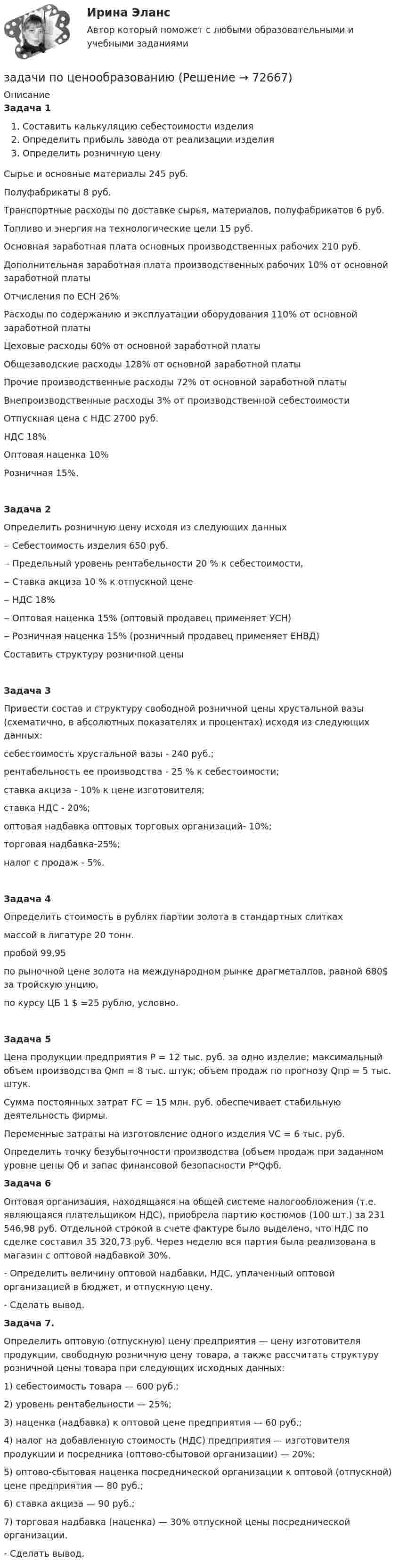      
            Описание
            Задача 1Составить калькуляцию себестоимости изделияОпределить прибыль завода от реализации изделияОпределить розничную ценуСырье и основные материалы 245 руб.Полуфабрикаты 8 руб.Транспортные расходы по доставке сырья, материалов, полуфабрикатов 6 руб.Топливо и энергия на технологические цели 15 руб.Основная заработная плата основных производственных рабочих 210 руб.Дополнительная заработная плата производственных рабочих 10% от основной заработной платыОтчисления по ЕСН 26%Расходы по содержанию и эксплуатации оборудования 110% от основной заработной платыЦеховые расходы 60% от основной заработной платыОбщезаводские расходы 128% от основной заработной платыПрочие производственные расходы 72% от основной заработной платыВнепроизводственные расходы 3% от производственной себестоимостиОтпускная цена с НДС 2700 руб.НДС 18%Оптовая наценка 10%Розничная 15%.Задача 2Определить розничную цену исходя из следующих данных‒         Себестоимость изделия 650 руб.‒         Предельный уровень рентабельности 20 % к себестоимости,‒         Ставка акциза 10 % к отпускной цене‒         НДС 18%‒         Оптовая наценка 15% (оптовый продавец применяет УСН)‒         Розничная наценка 15% (розничный продавец применяет ЕНВД)Составить структуру розничной ценыЗадача 3Привести состав и структуру свободной розничной цены хрустальной вазы (схематично, в абсолютных показателях и процентах) исходя из следующих данных:себестоимость хрустальной вазы - 240 руб.;рентабельность ее производства - 25 % к себестоимости;ставка акциза - 10% к цене изготовителя;ставка НДС - 20%;оптовая надбавка оптовых торговых организаций- 10%;торговая надбавка-25%;налог с продаж - 5%.Задача 4Определить стоимость в рублях партии золота в стандартных слитках массой в лигатуре 20 тонн.пробой 99,95по рыночной цене золота на международном рынке драгметаллов, равной 680$ за тройскую унцию,по курсу ЦБ 1 $ =25 рублю, условно. Задача 5Цена продукции предприятия Р = 12 тыс. руб. за одно изделие; максимальный объем производства Qмп = 8 тыс. штук; объем продаж по прогнозу Qпр = 5 тыс. штук.Сумма постоянных затрат FС = 15 млн. руб. обеспечивает стабильную деятельность фирмы.Переменные затраты на изготовление одного изделия VС = 6 тыс. руб. Определить точку безубыточности производства (объем продаж при заданном уровне цены Qб и запас финансовой безопасности P*Qфб.Задача 6	Оптовая организация, находящаяся на общей системе налогообложения (т.е. являющаяся плательщиком НДС), приобрела партию костюмов (100 шт.) за 231 546,98 руб. Отдельной строкой в сче­те фактуре было выделено, что НДС по сделке составил 35 320,73 руб. Через неделю вся партия была реализована в магазин с оптовой надбав­кой 30%.	- Определить величину оптовой надбавки, НДС, уплаченный оптовой организацией в бюджет, и отпускную цену.	- Сделать вывод. Задача 7. Определить оптовую (отпускную) цену пред­приятия — цену изготовителя продукции, свободную розничную цену товара, а также рассчитать структуру розничной цены то­вара при следующих исходных данных:	1) себестоимость товара — 600 руб.;	2) уровень рентабельности — 25%;	3) наценка (надбавка) к оптовой цене предприятия — 60 руб.;	4) налог на добавленную стоимость (НДС) предприятия — изготовителя продукции и посредника (оптово-сбытовой органи­зации) — 20%;	5) оптово-сбытовая наценка посреднической организации к оптовой (отпускной) цене предприятия — 80 руб.;	6) ставка акциза — 90 руб.;	7) торговая надбавка (наценка) — 30% отпускной цены по­среднической организации.	- Сделать вывод.   
            
            
            Задачи по химии. Задача 58. Задача 71. Задача 83.  Задача 96.  Задача 108. Задача 121. задачи по ценообразованиюзадачи по ценообразованию-2задачи по ценообразованию-3задачи по ценообразованию-4задачи по ценообразованию-5задачи по ценообразованию-6задачи по финансовому менеджментузадачи по финансовому менеджментузадачи по финансовому менеджменту Практическое занятие 4 (Тема 5). Структура капитала и дивидендная политиказадачи по финансовому менеджменту Управление оборотными активамизадачи по финансовому планированиюЗадачи по химииЗадачи по химии - 13 задач. 5 вараинт