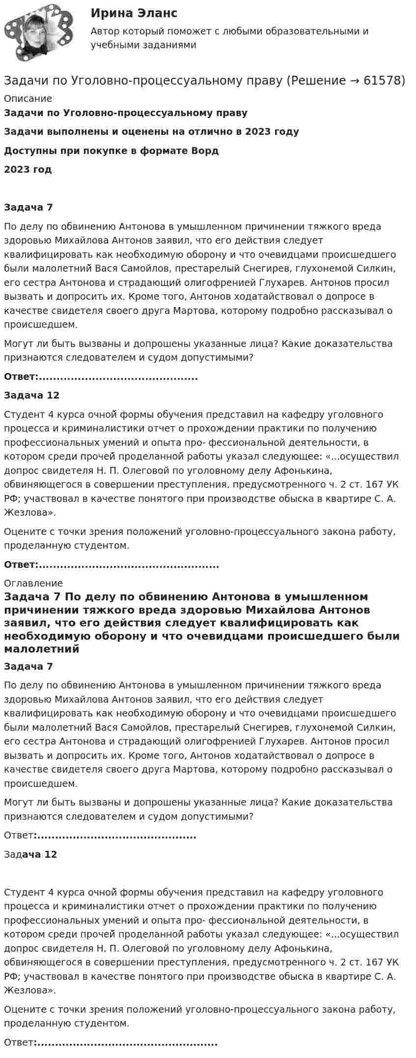      
            Описание
            Задачи по Уголовно-процессуальному правуЗадачи выполнены и оценены на отлично в 2023 годуДоступны при покупке в формате Ворд2023 год Задача 7 	По делу по обвинению Антонова в умышленном причинении тяжкого вреда здоровью Михайлова Антонов заявил, что его действия следует квалифицировать как необходимую оборону и что очевидцами происшедшего были малолетний̆ Вася Самойлов, престарелый Снегирев, глухонемой Силкин, его сестра Антонова и страдающий олигофренией Глухарев. Антонов просил вызвать и допросить их. Кроме того, Антонов ходатайствовал о допросе в качестве свидетеля своего друга Мартова, которому подробно рассказывал о происшедшем. 	Могут ли быть вызваны и допрошены указанные лица? Какие доказательства признаются следователем и судом допустимыми?  Ответ:.............................................  Задача 12 	Студент 4 курса очной̆ формы обучения представил на кафедру уголовного процесса и криминалистики отчет о прохождении практики по получению профессиональных умений и опыта про- фессиональной деятельности, в котором среди прочей̆ проделанной̆ работы указал следующее: «...осуществил допрос свидетеля Н. П. Олеговой по уголовному делу Афонькина, обвиняющегося в совершении преступления, предусмотренного ч. 2 ст. 167 УК РФ; участвовал в качестве понятого при производстве обыска в квартире С. А. Жезлова». 	Оцените с точки зрения положений уголовно-процессуального закона работу, проделанную студентом.  Ответ:................................................... 
            Оглавление
             Задача 7 	По делу по обвинению Антонова в умышленном причинении тяжкого вреда здоровью Михайлова Антонов заявил, что его действия следует квалифицировать как необходимую оборону и что очевидцами происшедшего были малолетний̆ Вася Самойлов, престарелый Снегирев, глухонемой Силкин, его сестра Антонова и страдающий олигофренией Глухарев. Антонов просил вызвать и допросить их. Кроме того, Антонов ходатайствовал о допросе в качестве свидетеля своего друга Мартова, которому подробно рассказывал о происшедшем. 	Могут ли быть вызваны и допрошены указанные лица? Какие доказательства признаются следователем и судом допустимыми?  Ответ:.............................................  Задача 12 	Студент 4 курса очной̆ формы обучения представил на кафедру уголовного процесса и криминалистики отчет о прохождении практики по получению профессиональных умений и опыта про- фессиональной деятельности, в котором среди прочей̆ проделанной̆ работы указал следующее: «...осуществил допрос свидетеля Н. П. Олеговой по уголовному делу Афонькина, обвиняющегося в совершении преступления, предусмотренного ч. 2 ст. 167 УК РФ; участвовал в качестве понятого при производстве обыска в квартире С. А. Жезлова». 	Оцените с точки зрения положений уголовно-процессуального закона работу, проделанную студентом.  Ответ:...................................................  
            
            
            ЗАДАЧИ ПО УГОЛОВНОМУ ПРОЦЕССУ - 	ВАРИАНТ 2Задачи по Уголовно-процессуальному правузадачи по УПК РФзадачи по управлению денежными потокамизадачи по управлению основными средствамизадачи по управлению проектами и сетевому планированиюзадачи по управленческому учетуЗАДАЧИ ПО УГОЛОВНОМУ ПРОЦЕССУЗАДАЧИ ПО УГОЛОВНОМУ ПРОЦЕССУЗАДАЧИ ПО УГОЛОВНОМУ ПРОЦЕССУЗАДАЧИ ПО УГОЛОВНОМУ ПРОЦЕССУ 2ЗАДАЧИ ПО УГОЛОВНОМУ ПРОЦЕССУ 3 ЗАДАЧИ ПО УГОЛОВНОМУ ПРОЦЕССУ 4ЗАДАЧИ ПО УГОЛОВНОМУ ПРОЦЕССУ 5
