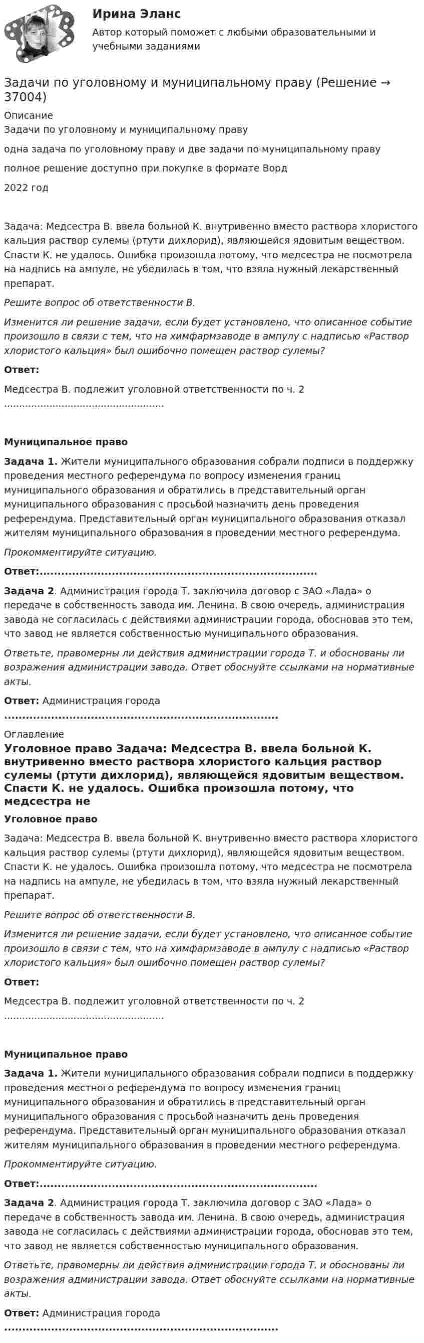      
          Описание
          Задачи по уголовному и муниципальному правуодна задача по уголовному праву и две задачи по муниципальному правуполное решение доступно при покупке в формате Ворд2022 годЗадача: Медсестра В. ввела больной К. внутривенно вместо раствора хлористого кальция раствор сулемы (ртути дихлорид), являющейся ядовитым веществом. Спасти К. не удалось. Ошибка произошла потому, что медсестра не посмотрела на надпись на ампуле, не убедилась в том, что взяла нужный лекарственный препарат. Решите вопрос об ответственности В. Изменится ли решение задачи, если будет установлено, что описанное событие произошло в связи с тем, что на химфармзаводе в ампулу с надписью «Раствор хлористого кальция» был ошибочно помещен раствор сулемы? Ответ:	Медсестра В. подлежит уголовной ответственности по ч. 2 .....................................................Муниципальное право Задача 1. Жители муниципального образования собрали подписи в поддержку проведения местного референдума по вопросу изменения границ муниципального образования и обратились в представительный орган муниципального образования с просьбой назначить день проведения референдума. Представительный орган муниципального образования отказал жителям муниципального образования в проведении местного референдума. Прокомментируйте ситуацию. Ответ:.............................................................................   Задача 2. Администрация города Т. заключила договор с ЗАО «Лада» о передаче в собственность завода им. Ленина. В свою очередь, администрация завода не согласилась с действиями администрации города, обосновав это тем, что завод не является собственностью муниципального образования. Ответьте, правомерны ли действия администрации города Т. и обоснованы ли возражения администрации завода. Ответ обоснуйте ссылками на нормативные акты. Ответ:	Администрация города ............................................................................ 
          Оглавление
          Уголовное право	Задача: Медсестра В. ввела больной К. внутривенно вместо раствора хлористого кальция раствор сулемы (ртути дихлорид), являющейся ядовитым веществом. Спасти К. не удалось. Ошибка произошла потому, что медсестра не посмотрела на надпись на ампуле, не убедилась в том, что взяла нужный лекарственный препарат. Решите вопрос об ответственности В. Изменится ли решение задачи, если будет установлено, что описанное событие произошло в связи с тем, что на химфармзаводе в ампулу с надписью «Раствор хлористого кальция» был ошибочно помещен раствор сулемы? Ответ:	Медсестра В. подлежит уголовной ответственности по ч. 2 .....................................................Муниципальное право Задача 1. Жители муниципального образования собрали подписи в поддержку проведения местного референдума по вопросу изменения границ муниципального образования и обратились в представительный орган муниципального образования с просьбой назначить день проведения референдума. Представительный орган муниципального образования отказал жителям муниципального образования в проведении местного референдума. Прокомментируйте ситуацию. Ответ:.............................................................................   Задача 2. Администрация города Т. заключила договор с ЗАО «Лада» о передаче в собственность завода им. Ленина. В свою очередь, администрация завода не согласилась с действиями администрации города, обосновав это тем, что завод не является собственностью муниципального образования. Ответьте, правомерны ли действия администрации города Т. и обоснованы ли возражения администрации завода. Ответ обоснуйте ссылками на нормативные акты. Ответ:	Администрация города ............................................................................ 
            
            
            Задачи по уголовно-доказательственному праву Задачи по уголовному и муниципальному правуЗадачи по уголовному правуЗадачи по уголовному правуЗадачи по уголовному праву Задачи по уголовному праву Задачи по Уголовному правуЗадачи по теме статистические методы оценки рискаЗадачи по теме:Статистические методы оценки рисковЗадачи по теоретической механикеЗадачи по теоретической механикеЗадачи по теории вероятностейЗадачи по теории вероятностиЗадачи по теплотехнике (Мухамадеев)