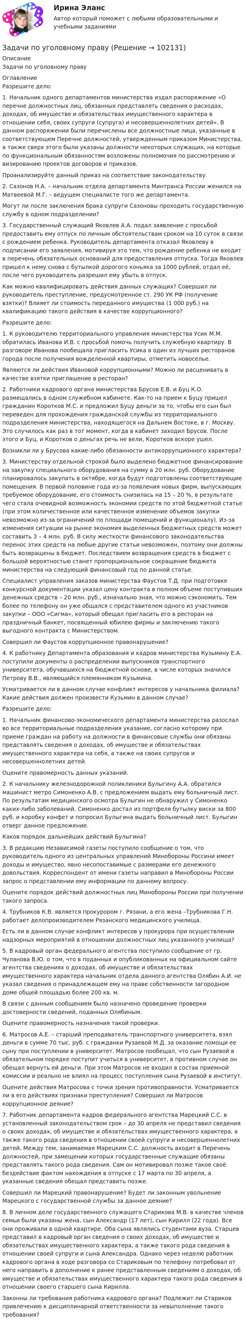       
            Описание
             Задачи по уголовному праву  
            Оглавление
             	Разрешите дело: 	1. Начальник одного департаментов министерства издал распоряжение «О перечне должностных лиц, обязанных представлять сведения о расходах, доходах, об имуществе и обязательствах имущественного характера в отношении себя, своих супруги (супруга) и несовершеннолетних детей». В данном распоряжении были перечислены все должностные лица, указанные в соответствующем Перечне должностей, утвержденным приказом Министерства, а также сверх этого были указаны должности некоторых служащих, на которые по функциональным обязанностям возложены полномочия по рассмотрению и визированию проектов договоров и приказов. 	Проанализируйте данный приказ на соответствие законодательству. 	2. Сазонов Н.А. – начальник отдела департамента Минтранса России женился на Матвеевой М.Г. – ведущем специалисте того же департамента. 	Могут ли после заключения брака супруги Сазоновы проходить государственную службу в одном подразделении? 	3. Государственный служащий Яковлев А.А. подал заявление с просьбой предоставить ему отпуск по личным обстоятельствам сроком на 10 суток в связи с рождением ребенка. Руководитель департамента отказал Яковлеву в подписании его заявления, мотивируя это тем, что рождение ребенка не входит в перечень обязательных оснований для предоставления отпуска. Тогда Яковлев пришел к нему снова с бутылкой дорогого коньяка за 1000 рублей, отдал её, после чего руководитель разрешил ему убыть в отпуск.	Как можно квалифицировать действия данных служащих? Совершил ли руководитель преступление, предусмотренное ст. 290 УК РФ (получение взятки)? Влияет ли стоимость переданного имущества (1 000 руб.) на квалификацию такого действия в качестве коррупционного?	Разрешите дело: 1. К руководителю территориального управления министерства Усик М.М. обратилась Иванова И.В. с просьбой помочь получить служебную квартиру. В разговоре Иванова пообещала пригласить Усика в один из лучших ресторанов города после получения вожделенной квартиры, отметить новоселье.Являются ли действия Ивановой коррупционными? Можно ли расценивать в качестве взятки приглашение в ресторан? 2. Работники кадрового органа министерства Брусов Е.В. и Буц К.О. размещались в одном служебном кабинете. Как-то на прием к Буцу пришел гражданин Коротков М.С. и предложил Буцу деньги за то, чтобы его сын был переведен для прохождения гражданской службы из территориального подразделения министерства, находящегося на Дальнем Востоке, в г. Москву. Это случилось как раз в тот момент, когда в кабинет заходил Брусов. После этого и Буц, и Коротков о деньгах речь не вели, Коротков вскоре ушел.Возникли ли у Брусова какие-либо обязанности антикоррупционного характера? 3. Министерству отдельной строкой было выделено бюджетное финансирование на закупку специального оборудования на сумму в 20 млн. руб. Оборудование планировалось закупать в октябре, когда будут подготовлены соответствующие помещения. В первой половине года из-за появления новых фирм, выпускающих требуемое оборудование, его стоимость снизилась на 15 – 20 %, в результате чего стала очевидной возможность экономии средств по этой бюджетной статье (при этом количественное или качественное изменение объемов закупки невозможно из-за ограничений по площади помещений и функционалу). Из-за изменения ситуации на рынке экономия выделенных бюджетных средств может составить 3 – 4 млн. руб. В силу жесткости финансового законодательства перенос этих средств на любые другие статьи невозможен, поэтому они должны быть возвращены в бюджет. Последствием возвращения средств в бюджет с большой вероятностью станет пропорциональное сокращение бюджета министерства на следующий финансовый год по данной статье. Специалист управления заказов министерства Фаустов Т.Д. при подготовке конкурсной документации указал цену контракта в полном объеме поступивших денежных средств – 20 млн. руб., изначально зная, что можно сэкономить. Тем более по телефону он уже общался с представителем одного из участников закупки – ООО «Сигма», который обещал пригласить его в ресторан на праздничный банкет, посвященный юбилею фирмы и заключению такого выгодного контракта с Министерством.Совершил ли Фаустов коррупционное правонарушение? 4. К работнику Департамента образования и кадров министерства Кузьмину Е.А. поступили документы о распределении выпускников транспортного университета, обучавшихся на бюджетной основе, в числе которых значился Петрову В.В., являющийся племянником Кузьмина. Усматривается ли в данном случае конфликт интересов у начальника филиала? Какие действия должен произвести Кузьмин в данном случае?	Разрешите дело: 1. Начальник финансово-экономического департамента министерства разослал во все территориальные подразделения указание, согласно которому при приеме граждан на работу на должности в финансовые службы они обязаны представлять сведения о доходах, об имуществе и обязательствах имущественного характера на себя, а также на своих супругов и несовершеннолетних детей.Оцените правомерность данных указаний. 2. К начальнику железнодорожной поликлиники Булыгину А.А. обратился машинист метро Симоненко А.В. с предложением выдать ему больничный лист. По результатам медицинского осмотра Булыгин не обнаружил у Симоненко каких-либо заболеваний. Симоненко достал из портфеля бутылку виски за 800 руб. и коробку конфет и попросил Булыгина выдать больничный лист. Булыгин отверг данное предложение. Каков порядок дальнейших действий Булыгина? 3. В редакцию Независимой газеты поступило сообщение о том, что руководитель одного из центральных управлений Минобороны Россини имеет доходы и имущество, явно несопоставимые с размерами его денежного довольствия. Корреспондент от имени газеты направил в Минобороны России запрос о представлении ему информации по данному вопросу.Оцените порядок действий должностных лиц Минобороны России при получении такого запроса. 4. Трубников К.В. является прокурором г. Рязани, а его жена –Трубникова Г.Н. работает делопроизводителем Рязанского медицинского училища. Есть ли в данном случае конфликт интересов у прокурора при осуществлении надзорных мероприятий в отношении должностных лиц указанного училища? 5. В кадровый орган федерального агентства поступило сообщение от гр. Чуланова В.Ю. о том, что в поданных и опубликованных на официальном сайте агентства сведениях о доходах, об имуществе и обязательствах имущественного характера начальник отдела данного агентства Олябин А.И. не указал сведения о принадлежащем ему на праве собственности загородном доме общей площадью более 200 кв. м.В связи с данным сообщением было назначено проведение проверки достоверности сведений, поданных Олябиным.Оцените правомерность назначения такой проверки.6. Матросов А.Е. – старший преподаватель транспортного университета, взял деньги в сумме 70 тыс. руб. с гражданки Рузаевой М.Д. за оказание помощи ее сыну при поступлении в университет. Матросов пообещал, что сын Рузаевой в обязательном порядке поступит учиться в университет, в противном случае он обещал вернуть ей деньги. При этом Матросов не входил в состав приемной комиссии и реально не влиял на процесс поступления сына Рузаевой в институт.	Оцените действия Матросова с точки зрения противоправности. Усматривается ли в его действиях признаки преступления? Совершил ли Матросов коррупционное деяние? 7. Работник департамента кадров федерального агентства Марецкий С.С. в установленный законодательством срок – до 30 апреля не представил сведения о своих доходах, об имуществе и обязательствах имущественного характера, а также такого рода сведения в отношении своей супруги и несовершеннолетних детей, Между тем, занимаемая Марецким С.С. должность входит в Перечень должностей, при замещении которых государственные служащие обязаны представлять такого рода сведения. Сам он мотивировал позже такое своё бездействие фактом нахождения в отпуске с 17 марта по 30 апреля, а указанные сведения обещал представить позже.	Совершил ли Марецкий правонарушение? Будет ли законным увольнение Марецкого с государственной службы за данное деяние?  8. В личном деле государственного служащего Старикова М.В. в качестве членов семьи были указаны жена, сын Александр (17 лет), сын Кирилл (22 года). Все они проживали в одной квартире. Оба сына являлись студентами вуза. Старцев представил в кадровый орган сведения о своих доходах, об имуществе и обязательствах имущественного характера, а также такого рода сведения в отношении своей супруги и сына Александра. Однако через неделю работник кадрового органа в ходе разговора со Стариковым по телефону потребовал от него направить в дополнение к ранее представленным сведениям о доходах, об имуществе и обязательствах имущественного характера такого рода сведения в отношении своего старшего сына Кирилла. 	Законны ли требования работника кадрового органа? Подлежит ли Стариков привлечению к дисциплинарной ответственности за невыполнение такого требования?       