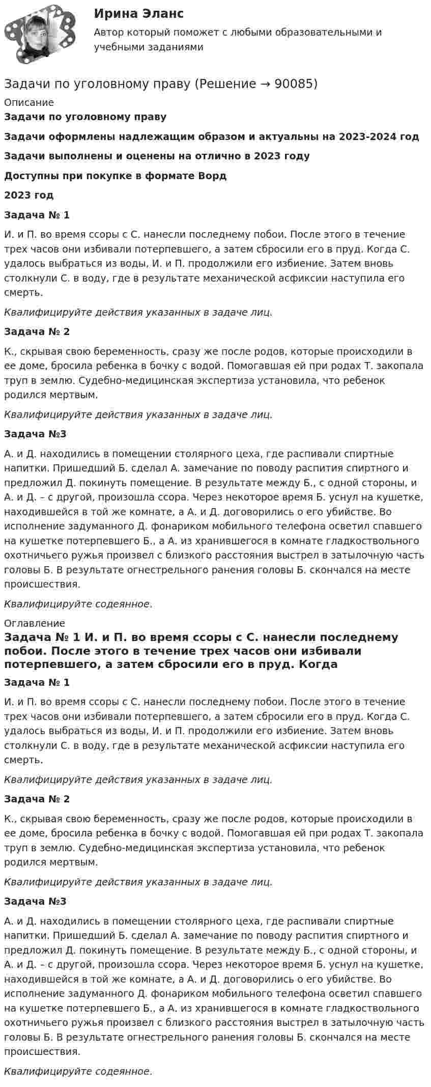      
            Описание
            Задачи по уголовному правуЗадачи оформлены надлежащим образом и актуальны на 2023-2024 годЗадачи выполнены и оценены на отлично в 2023 годуДоступны при покупке в формате Ворд2023 год Задача № 1И. и П. во время ссоры с С. нанесли последнему побои. После этого в течение трех часов они избивали потерпевшего, а затем сбросили его в пруд. Когда С. удалось выбраться из воды, И. и П. продолжили его избиение. Затем вновь столкнули С. в воду, где в результате механической асфиксии наступила его смерть.Квалифицируйте действия указанных в задаче лиц. Задача № 2К., скрывая свою беременность, сразу же после родов, которые происходили в ее доме, бросила ребенка в бочку с водой. Помогавшая ей при родах Т. закопала труп в землю. Судебно-медицинская экспертиза установила, что ребенок родился мертвым.Квалифицируйте действия указанных в задаче лиц. Задача №3А. и Д. находились в помещении столярного цеха, где распивали спиртные напитки. Пришедший Б. сделал А. замечание по поводу распития спиртного и предложил Д. покинуть помещение. В результате между Б., с одной стороны, и А. и Д. – с другой, произошла ссора. Через некоторое время Б. уснул на кушетке, находившейся в той же комнате, а А. и Д. договорились о его убийстве. Во исполнение задуманного Д. фонариком мобильного телефона осветил спавшего на кушетке потерпевшего Б., а А. из хранившегося в комнате гладкоствольного охотничьего ружья произвел с близкого расстояния выстрел в затылочную часть головы Б. В результате огнестрельного ранения головы Б. скончался на месте происшествия.Квалифицируйте содеянное. 
            Оглавление
            Задача № 1	И. и П. во время ссоры с С. нанесли последнему побои. После этого в течение трех часов они избивали потерпевшего, а затем сбросили его в пруд. Когда С. удалось выбраться из воды, И. и П. продолжили его избиение. Затем вновь столкнули С. в воду, где в результате механической асфиксии наступила его смерть. Квалифицируйте действия указанных в задаче лиц. Задача № 2	К., скрывая свою беременность, сразу же после родов, которые происходили в ее доме, бросила ребенка в бочку с водой. Помогавшая ей при родах Т. закопала труп в землю. Судебно-медицинская экспертиза установила, что ребенок родился мертвым.  Квалифицируйте действия указанных в задаче лиц. Задача №3А. и Д. находились в помещении столярного цеха, где распивали спиртные напитки. Пришедший Б. сделал А. замечание по поводу распития спиртного и предложил Д. покинуть помещение. В результате между Б., с одной стороны, и А. и Д. – с другой, произошла ссора. Через некоторое время Б. уснул на кушетке, находившейся в той же комнате, а А. и Д. договорились о его убийстве. Во исполнение задуманного Д. фонариком мобильного телефона осветил спавшего на кушетке потерпевшего Б., а А. из хранившегося в комнате гладкоствольного охотничьего ружья произвел с близкого расстояния выстрел в затылочную часть головы Б. В результате огнестрельного ранения головы Б. скончался на месте происшествия. Квалифицируйте содеянное.  
            
            
            Задачи по уголовному праву Задачи по уголовному праву Задачи по Уголовному правуЗадачи по Уголовному правуЗадачи по Уголовному праву Задачи по Уголовному праву Задачи по Уголовному ПравуЗадачи по теории вероятностейЗадачи по теории вероятностиЗадачи по теплотехнике (Мухамадеев)Задачи по трудовому правуЗадачи по уголовно-доказательственному праву Задачи по уголовному и муниципальному правуЗадачи по уголовному праву