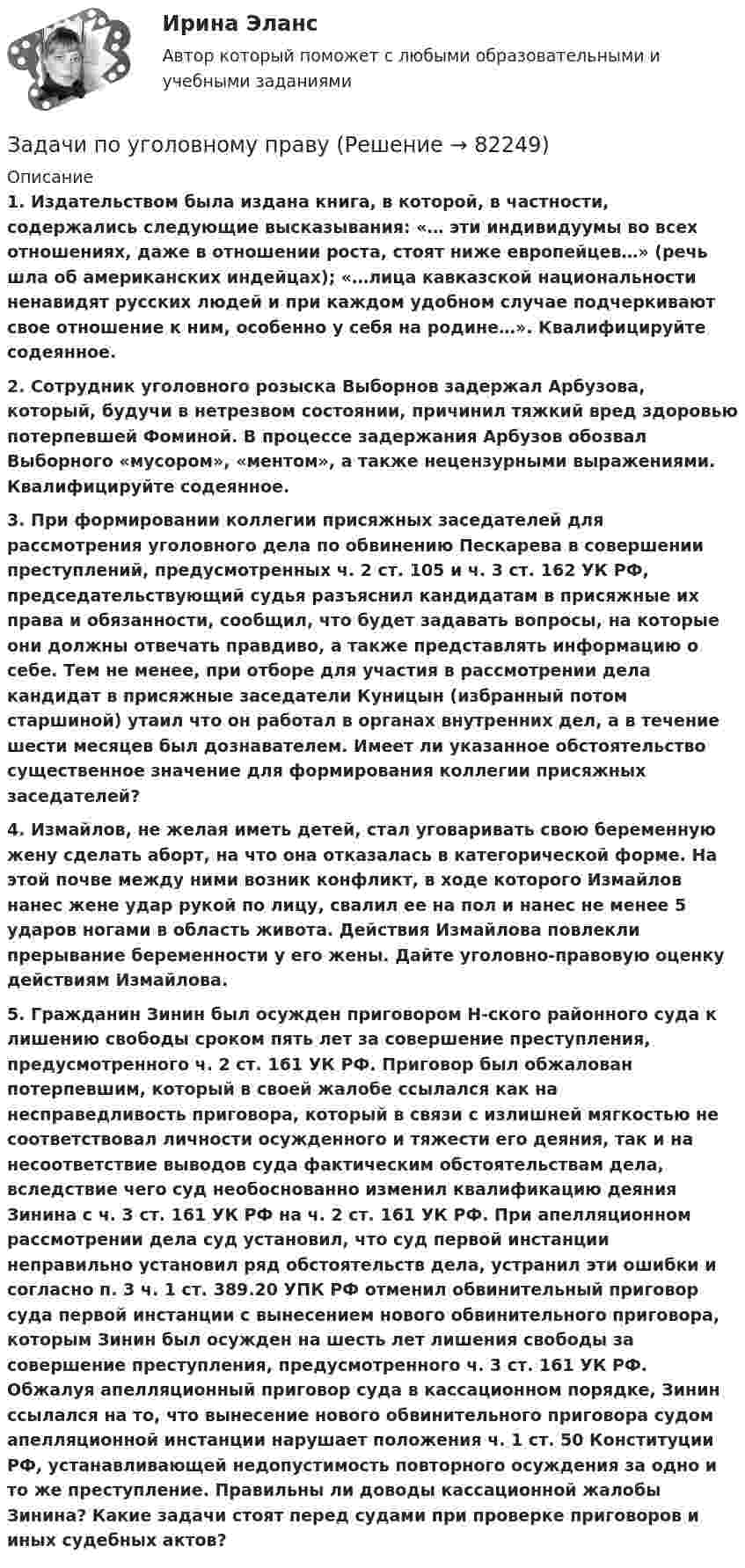      
            Описание
            1. Издательством была издана книга, в которой, в частности, содержались следующие высказывания: «… эти индивидуумы во всех отношениях, даже в отношении роста, стоят ниже европейцев…» (речь шла об американских индейцах); «…лица кавказской национальности ненавидят русских людей и при каждом удобном случае подчеркивают свое отношение к ним, особенно у себя на родине…». Квалифицируйте содеянное.2. Сотрудник уголовного розыска Выборнов задержал Арбузова, который, будучи в нетрезвом состоянии, причинил тяжкий вред здоровью потерпевшей Фоминой. В процессе задержания Арбузов обозвал Выборного «мусором», «ментом», а также нецензурными выражениями. Квалифицируйте содеянное.3. При формировании коллегии присяжных заседателей для рассмотрения уголовного дела по обвинению Пескарева в совершении преступлений, предусмотренных ч. 2 ст. 105 и ч. 3 ст. 162 УК РФ, председательствующий судья разъяснил кандидатам в присяжные их права и обязанности, сообщил, что будет задавать вопросы, на которые они должны отвечать правдиво, а также представлять информацию о себе. Тем не менее, при отборе для участия в рассмотрении дела кандидат в присяжные заседатели Куницын (избранный потом старшиной) утаил что он работал в органах внутренних дел, а в течение шести месяцев был дознавателем. Имеет ли указанное обстоятельство существенное значение для формирования коллегии присяжных заседателей?4. Измайлов, не желая иметь детей, стал уговаривать свою беременную жену сделать аборт, на что она отказалась в категорической форме. На этой почве между ними возник конфликт, в ходе которого Измайлов нанес жене удар рукой по лицу, свалил ее на пол и нанес не менее 5 ударов ногами в область живота. Действия Измайлова повлекли прерывание беременности у его жены. Дайте уголовно-правовую оценку действиям Измайлова.5. Гражданин Зинин был осужден приговором Н-ского районного суда к лишению свободы сроком пять лет за совершение преступления, предусмотренного ч. 2 ст. 161 УК РФ. Приговор был обжалован потерпевшим, который в своей жалобе ссылался как на несправедливость приговора, который в связи с излишней мягкостью не соответствовал личности осужденного и тяжести его деяния, так и на несоответствие выводов суда фактическим обстоятельствам дела, вследствие чего суд необоснованно изменил квалификацию деяния Зинина с ч. 3 ст. 161 УК РФ на ч. 2 ст. 161 УК РФ. При апелляционном рассмотрении дела суд установил, что суд первой инстанции неправильно установил ряд обстоятельств дела, устранил эти ошибки и согласно п. 3 ч. 1 ст. 389.20 УПК РФ отменил обвинительный приговор суда первой инстанции с вынесением нового обвинительного приговора, которым Зинин был осужден на шесть лет лишения свободы за совершение преступления, предусмотренного ч. 3 ст. 161 УК РФ. Обжалуя апелляционный приговор суда в кассационном порядке, Зинин ссылался на то, что вынесение нового обвинительного приговора судом апелляционной инстанции нарушает положения ч. 1 ст. 50 Конституции РФ, устанавливающей недопустимость повторного осуждения за одно и то же преступление. Правильны ли доводы кассационной жалобы Зинина? Какие задачи стоят перед судами при проверке приговоров и иных судебных актов?   
            
            
            Задачи по уголовному и муниципальному правуЗадачи по уголовному правуЗадачи по уголовному правуЗадачи по уголовному праву Задачи по уголовному праву Задачи по Уголовному правуЗадачи по Уголовному правуЗадачи по теме:Статистические методы оценки рисковЗадачи по теоретической механикеЗадачи по теоретической механикеЗадачи по теории вероятностейЗадачи по теории вероятностиЗадачи по теплотехнике (Мухамадеев)Задачи по трудовому праву