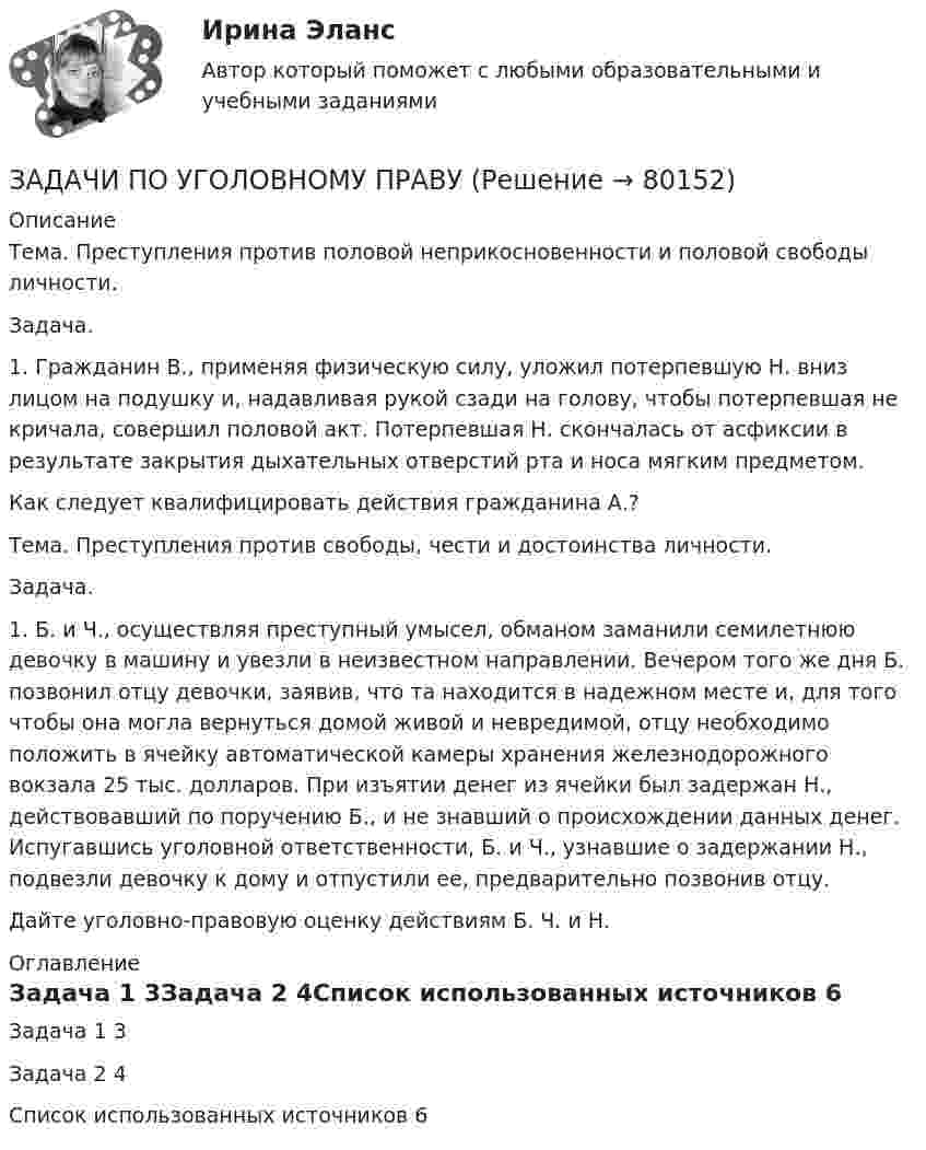      
            Описание
            Тема. Преступления против половой неприкосновенности и половой свободы личности.  Задача. 1. Гражданин В., применяя физическую силу, уложил потерпевшую Н. вниз лицом на подушку и, надавливая рукой сзади на голову, чтобы потерпевшая не кричала, совершил половой акт. Потерпевшая Н. скончалась от асфиксии в результате закрытия дыхательных отверстий рта и носа мягким предметом. Как следует квалифицировать действия гражданина А.?Тема. Преступления против свободы, чести и достоинства личности.  Задача.  1. Б. и Ч., осуществляя преступный умысел, обманом заманили семилетнюю девочку в машину и увезли в неизвестном направлении. Вечером того же дня Б. позвонил отцу девочки, заявив, что та находится в надежном месте и, для того чтобы она могла вернуться домой живой и невредимой, отцу необходимо положить в ячейку автоматической камеры хранения железнодорожного вокзала 25 тыс. долларов. При изъятии денег из ячейки был задержан Н., действовавший по поручению Б., и не знавший о происхождении данных денег. Испугавшись уголовной ответственности, Б. и Ч., узнавшие о задержании Н., подвезли девочку к дому и отпустили ее, предварительно позвонив отцу.  Дайте уголовно-правовую оценку действиям Б. Ч. и Н. 
            Оглавление
            Задача 1	3Задача 2	4Список использованных источников	6  
            
            
            ЗАДАЧИ ПО УГОЛОВНОМУ ПРАВУЗАДАЧИ ПО УГОЛОВНОМУ ПРАВУЗАДАЧИ ПО УГОЛОВНОМУ ПРАВУ - ВАРИАНТ 4Задачи по уголовному праву для Росдистанта. Основы назначения наказанияЗадачи по уголовному профилю синергияЗадачи по уголовному процессуЗадачи по Уголовному процессуЗадачи по уголовному правуЗадачи по уголовному праву Задачи по уголовному праву Задачи по Уголовному правуЗадачи по Уголовному правуЗадачи по Уголовному праву Задачи по Уголовному праву 