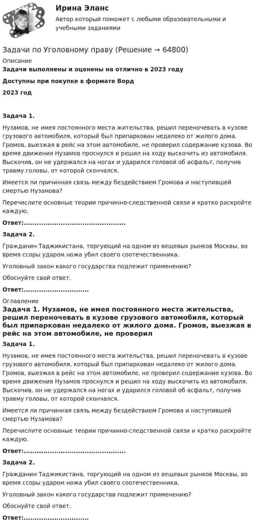      
            Описание
            Задачи выполнены и оценены на отлично в 2023 годуДоступны при покупке в формате Ворд2023 год Задача 1. 	Нузамов, не имея постоянного места жительства, решил переночевать в кузове грузового автомобиля, который был припаркован недалеко от жилого дома. Громов, выезжая в рейс на этом автомобиле, не проверил содержание кузова. Во время движения Нузамов проснулся и решил на ходу выскочить из автомобиля. Выскочив, он не удержался на ногах и ударился головой об асфальт, получив травму головы, от которой скончался. 	Имеется ли причинная связь между бездействием Громова и наступившей смертью Нузамова? 	Перечислите основные теории причинно-следственной связи и кратко раскройте каждую.  Ответ:...............................................  Задача 2. 	Гражданин Таджикистана, торгующий на одном из вещевых рынков Москвы, во время ссоры ударом ножа убил своего соотечественника. 	Уголовный закон какого государства подлежит применению? 	Обоснуйте свой ответ. Ответ:.............................. 
            Оглавление
             Задача 1. 	Нузамов, не имея постоянного места жительства, решил переночевать в кузове грузового автомобиля, который был припаркован недалеко от жилого дома. Громов, выезжая в рейс на этом автомобиле, не проверил содержание кузова. Во время движения Нузамов проснулся и решил на ходу выскочить из автомобиля. Выскочив, он не удержался на ногах и ударился головой об асфальт, получив травму головы, от которой скончался. 	Имеется ли причинная связь между бездействием Громова и наступившей смертью Нузамова? 	Перечислите основные теории причинно-следственной связи и кратко раскройте каждую.  Ответ:...............................................  Задача 2. 	Гражданин Таджикистана, торгующий на одном из вещевых рынков Москвы, во время ссоры ударом ножа убил своего соотечественника. 	Уголовный закон какого государства подлежит применению? 	Обоснуйте свой ответ. Ответ:..............................  
            
            
            Задачи по Уголовному правуЗадачи по Уголовному правуЗадачи по Уголовному праву Задачи по Уголовному праву Задачи по Уголовному ПравуЗАДАЧИ ПО УГОЛОВНОМУ ПРАВУЗАДАЧИ ПО УГОЛОВНОМУ ПРАВУЗадачи по теплотехнике (Мухамадеев)Задачи по трудовому правуЗадачи по уголовно-доказательственному праву Задачи по уголовному и муниципальному правуЗадачи по уголовному правуЗадачи по уголовному правуЗадачи по уголовному праву 