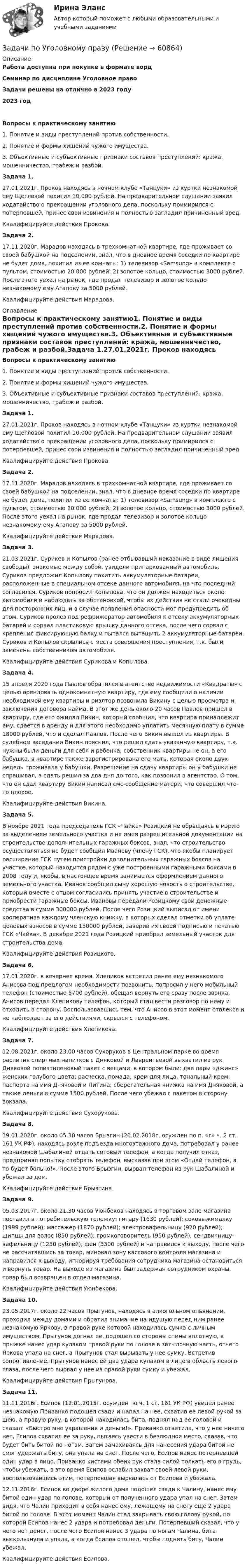      
            Описание
            Работа доступна при покупке в формате вордСеминар по дисциплине Уголовное правоЗадачи решены на отлично в 2023 году2023 годВопросы к практическому занятию1. Понятие и виды преступлений против собственности.2. Понятие и формы хищений чужого имущества.3. Объективные и субъективные признаки составов преступлений: кража, мошенничество, грабеж и разбой.Задача 1.27.01.2021г. Проков находясь в ночном клубе «Танцуки» из куртки незнакомой ему Щегловой похитил 10.000 рублей. На предварительном слушании заявил ходатайство о прекращении уголовного дела, поскольку примирился с потерпевшей, принес свои извинения и полностью загладил причиненный вред.Квалифицируйте действия Прокова.Задача 2.17.11.2020г. Марадов находясь в трехкомнатной квартире, где проживает со своей бабушкой на подселении, знал, что в дневное время соседки по квартире не будет дома, похитил из ее комнаты: 1) телевизор «Samsung» в комплекте с пультом, стоимостью 20 000 рублей; 2) золотое кольцо, стоимостью 3000 рублей. После этого уехал на рынок, где продал телевизор и золотое кольцо незнакомому ему Агапову за 5000 рублей.Квалифицируйте действия Марадова. 
            Оглавление
            Вопросы к практическому занятию1. Понятие и виды преступлений против собственности.2. Понятие и формы хищений чужого имущества.3. Объективные и субъективные признаки составов преступлений: кража, мошенничество, грабеж и разбой.Задача 1.27.01.2021г. Проков находясь в ночном клубе «Танцуки» из куртки незнакомой ему Щегловой похитил 10.000 рублей. На предварительном слушании заявил ходатайство о прекращении уголовного дела, поскольку примирился с потерпевшей, принес свои извинения и полностью загладил причиненный вред.Квалифицируйте действия Прокова.Задача 2.17.11.2020г. Марадов находясь в трехкомнатной квартире, где проживает со своей бабушкой на подселении, знал, что в дневное время соседки по квартире не будет дома, похитил из ее комнаты: 1) телевизор «Samsung» в комплекте с пультом, стоимостью 20 000 рублей; 2) золотое кольцо, стоимостью 3000 рублей. После этого уехал на рынок, где продал телевизор и золотое кольцо незнакомому ему Агапову за 5000 рублей.Квалифицируйте действия Марадова.Задача 3.21.03.2021г. Суриков и Копылов (ранее отбывавший наказание в виде лишения свободы), знакомые между собой, увидели припаркованный автомобиль. Суриков предложил Копылову похитить аккумуляторные батареи, расположенные в специальном отсеке данного автомобиля, на что последний согласился. Суриков попросил Копылова, что он должен находиться около автомобиля и наблюдать за обстановкой, чтобы их действия не стали очевидны для посторонних лиц, и в случае появления опасности мог предупредить об этом. Суриков пролез под рефрижератор автомобиля к отсеку аккумуляторных батарей и сорвал пластиковую крышку данного отсека, после чего сорвал с крепления фиксирующую балку и пытался вытащить 2 аккумуляторные батареи. Суриков и Копылов скрылись с места совершения преступления, т.к. были замечены собственником автомобиля.Квалифицируйте действия Сурикова и Копылова.Задача 4.15 апреля 2020 года Павлов обратился в агентство недвижимости «Квадраты» с целью арендовать однокомнатную квартиру, где ему сообщили о наличии необходимой ему квартиры и риэлтор позвонила Викину с целью просмотра и заключения договора найма. В этот же день около 20 часов Павлов пришел в квартиру, где его ожидал Викин, который сообщил, что квартира принадлежит ему, сдается в аренду и для этого необходимо уплатить месячную плату в сумме 18000 рублей, что и сделал Павлов. После чего Викин вышел из квартиры. В судебном заседании Викин пояснил, что решил сдать указанную квартиру, т.к. нужны были деньги для себя и ребенка, собственник квартиры не он, а его бабушка, в квартире также зарегистрирована его мать, которая около двух недель проживала у бабушки. Разрешение на сдачу квартиры он у бабушки не спрашивал, а сдать решил за два дня до того, как позвонил в агентство. О том, что он сдал квартиру Викин написал смс-сообщение матери, что совершил что-то плохое.Квалифицируйте действия Викина.Задача 5.В ноябре 2021 года председатель ГСК «Чайка» Розицкий не обращаясь в мэрию за выделением земельного участка и не имея разрешительной документации на строительство дополнительных гаражных боксов, знал, что строительство осуществляться не будет сообщил Иванову (члену ГСК), что якобы планирует расширение ГСК путем пристройки дополнительных гаражных боксов на участке, который находится рядом с уже построенными гаражными боксами в 2008 году и, якобы, в настоящее время занимается оформлением данного земельного участка. Иванов сообщил сыну хорошую новость о строительстве, который вместе с отцом согласились принять участие в строительстве и приобрести гаражные боксы. Ивановы передали Розицкому свои денежные средства в сумме 300000 рублей. После чего Розицкий выписал от имени кооператива каждому членскую книжку, в которых сделал отметки об уплате целевых взносов в сумме 150000 рублей, заверив их своей подписью и печатью ГСК «Чайка». В декабре 2021 года Розицкий приобрел земельный участок для строительства дома.Квалифицируйте действия Розицкого.Задача 6.17.01.2020г. в вечернее время, Хлепиков встретил ранее ему незнакомого Анисова под предлогом необходимости позвонить, попросил у него мобильный телефон (стоимостью 5700 рублей), обещая вернуть его сразу после звонка. Анисов передал Хлепикову телефон, который стал вести разговор по нему и отходить в сторону. Воспользовавшись тем, что Анисов в этот момент отвлекся и не наблюдает за его действиями, скрылся с телефоном.Квалифицируйте действия Хлепикова.Задача 7.12.08.2021г. около 23.00 часов Сухоруков в Центральном парке во время распития спиртных напитков с Дняковой и Лаврентьевой выхватил из рук Дняковой полиэтиленовый пакет с вещами, в котором были: две пары «джинс» женских голубого цвета; расческа, помада, крем для лица, тональный крем; паспорта на имя Дняковой и Литина; сберегательная книжка на имя Дняковой, а также деньги в сумме 1500 рублей. После чего убежал с пакетом в сторону вокзала.Квалифицируйте действия Сухорукова.Задача 8.19.01.2020г. около 05.30 часов Брызгин (20.02.2018г. осужден по п. «г» ч. 2 ст. 161 УК РФ), находясь возле подъезда многоэтажного дома, потребовал у ранее незнакомой Шабалиной отдать сотовый телефон, а когда получил отказ, предпринял попытку отобрать телефон, высказав при этом «Отдай телефон, а то будет больно!». После этого Брызгин, вырвал телефон из рук Шабалиной и убежал за дом.Квалифицируйте действия Брызгина.Задача 9.05.03.2017г. около 21.30 часов Уюнбеков находясь в торговом зале магазина поставил в потребительскую тележку: гитару (1630 рублей); соковыжималку (1999 рублей); массажер (1870 рублей); электровафельницу (920 рублей); щипцы для волос (850 рублей); громкоговоритель (950 рублей); сендвичницу-вафельницу (1230 рублей); фен (3300 рублей) и направился к выходу, после чего не рассчитавшись за товар, миновал зону кассового контроля магазина и направился к выходу, игнорируя требования сотрудника магазина остановиться и вернуть товар. На выходе из магазина был задержан сотрудником охраны, товар был возвращен в отдел магазина.Квалифицируйте действия Уюнбекова.Задача 10.23.05.2017г. около 22 часов Прыгунов, находясь в алкогольном опьянении, проходил между домами и обратил внимание на идущую перед ним ранее незнакомую Яркову, в правой руке которой находилась сумка с личным имуществом. Прыгунов догнал ее, подошел со стороны спины вплотную, в прыжке нанес удар кулаком правой руки по голове в затылочную часть, отчего Яркова упала на снег, а Прыгунов стал вырывать у нее сумку. Встретив сопротивление, Прыгунов нанес ей два удара кулаком в лицо в область левого глаза, после чего вырвал у нее из правой руки сумку и убежал.Квалифицируйте действия Прыгунова.Задача 11.11.11.2016г. Есипов (12.01.2015г. осужден по ч. 1 ст. 161 УК РФ) увидел ранее незнакомую Приванко подошел сзади и напал на нее, схватив ее левой рукой за шею, а правую руку, в которой находилась бита, поднял над ее головой и сказал: «Быстро мне украшения и деньги!». Приванко ответила, что у нее ничего нет, Есипов схватил ее за руку, пытаясь увести в безлюдное место, сказав, что будет бить битой по ногам. Затем замахиваясь для нанесения удара битой не смог удержать биту, она упала на снег. После чего, Есипов нанес потерпевшей один удар в лицо. Приванко кистями обеих рук стала силой толкать его в грудь, чтобы убежать, в это время Есипов ослабил захват своей левой руки, воспользовавшись этим, потерпевшая вырвалась от Есипова и убежала.12.11.2016г. Есипов во дворе жилого дома подошел сзади к Чалину, нанес ему битой один удар по голове, который от полученного удара упал на снег. Затем видя, что Чалин приходит в себя нанес ему, лежащему на снегу еще 2 удара битой по голове. В этот момент Чалин стал закрывать свою голову рукой, по которой Есипов нанес 2 удара и потребовал деньги. Потерпевший сказал, что у него нет денег, после чего Есипов нанес 3 удара по ногам Чалина, бита выскользнула и упала, а когда Есипов отошел, чтобы поднять биту, Чалин убежал.Квалифицируйте действия Есипова.  
            
            
            Задачи по Уголовному правуЗадачи по Уголовному праву Задачи по Уголовному праву Задачи по Уголовному ПравуЗАДАЧИ ПО УГОЛОВНОМУ ПРАВУЗАДАЧИ ПО УГОЛОВНОМУ ПРАВУЗАДАЧИ ПО УГОЛОВНОМУ ПРАВУ - ВАРИАНТ 4Задачи по трудовому правуЗадачи по уголовно-доказательственному праву Задачи по уголовному и муниципальному правуЗадачи по уголовному правуЗадачи по уголовному правуЗадачи по уголовному праву Задачи по уголовному праву 