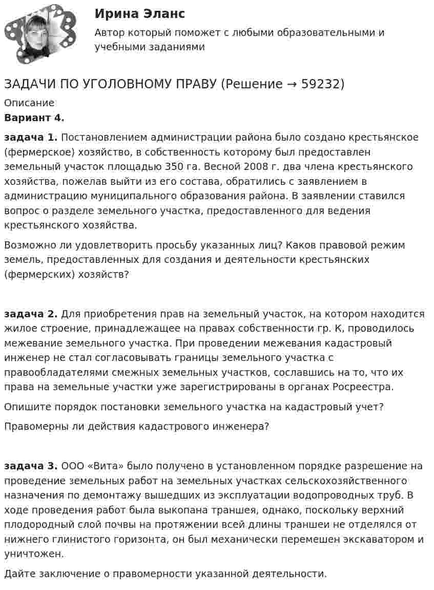      
            Описание
            Вариант 4.задача 1. Постановлением администрации района было создано крестьянское (фермерское) хозяйство, в собственность которому был предоставлен земельный участок площадью 350 га. Весной 2008 г. два члена крестьянского хозяйства, пожелав выйти из его состава, обратились с заявлением в администрацию муниципального образования района. В заявлении ставился вопрос о разделе земельного участка, предоставленного для ведения крестьянского хозяйства.Возможно ли удовлетворить просьбу указанных лиц? Каков правовой режим земель, предоставленных для создания и деятельности крестьянских (фермерских) хозяйств?задача 2. Для приобретения прав на земельный участок, на котором находится жилое строение, принадлежащее на правах собственности гр. К, проводилось межевание земельного участка. При проведении межевания кадастровый инженер не стал согласовывать границы земельного участка с правообладателями смежных земельных участков, сославшись на то, что их права на земельные участки уже зарегистрированы в органах Росреестра.Опишите порядок постановки земельного участка на кадастровый учет?Правомерны ли действия кадастрового инженера?задача 3. ООО «Вита» было получено в установленном порядке разрешение на проведение земельных работ на земельных участках сельскохозяйственного назначения по демонтажу вышедших из эксплуатации водопроводных труб. В ходе проведения работ была выкопана траншея, однако, поскольку верхний плодородный слой почвы на протяжении всей длины траншеи не отделялся от нижнего глинистого горизонта, он был механически перемешен экскаватором и уничтожен.Дайте заключение о правомерности указанной деятельности.   
            
            
            Задачи по Уголовному ПравуЗАДАЧИ ПО УГОЛОВНОМУ ПРАВУЗАДАЧИ ПО УГОЛОВНОМУ ПРАВУЗАДАЧИ ПО УГОЛОВНОМУ ПРАВУ - ВАРИАНТ 4Задачи по уголовному праву для Росдистанта. Основы назначения наказанияЗадачи по уголовному профилю синергияЗадачи по уголовному процессуЗадачи по уголовному правуЗадачи по уголовному правуЗадачи по уголовному праву Задачи по уголовному праву Задачи по Уголовному правуЗадачи по Уголовному правуЗадачи по Уголовному праву 