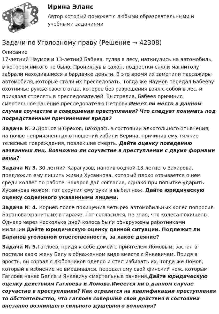      
          Описание
          17-летний Наумов и 13-летний Бабеев, гуляя в лесу, наткнулись на автомобиль, в котором никого не было. Проникнув в салон, подростки сняли магнитолу забрали находившиеся в бардачке деньги. В это время их заметили пассажиры автомобиля, которые стали их преследовать. Тогда же Наумов передал Бабееву охотничье ружье своего отца, которое без разрешения взял с собой в лес, и приказал стрелять в преследователей. Выстрелив, Бабеев причинил смертельное ранение преследователю Петрову.Имеет ли место в данном случае соучастие в совершении преступления? Что следует понимать под посредственным причинением вреда?Задача № 2.Дронов и Орехов, находясь в состоянии алкогольного опьянения, на почве неприязненных отношений избили Верина, причинив ему тяжкие телесные повреждения, повлекшие смерть. Дайте оценку поведению названных лиц. Возможно ли соучастие в преступлении с двумя формами вины?Задача № 3.	30-летний Карагузов, напоив водкой 13-летнего Захарова, предложил ему лишить жизни Хусаинова, который плохо отзывается о нем среди коллег по работе. Захаров дал согласие, однако при попытке ударить Хусаинова ножом, тот скрутил ему руки и выбил нож. Дайте юридическую оценку содеянного указанными лицами.Задача № 4. Корнев после похищения четырех автомобильных колес попросил Баранова хранить их в гараже. Тот согласился, не зная, что колеса похищены. Однако через несколько дней колеса были обнаружены работниками милиции.Дайте юридическую оценку данной ситуации. Подлежит ли Баранов уголовной ответственности, за какое деяние?Задача № 5.Гаглоев, придя к себе домой с приятелем Ломовым, застал в постели свою жену Белу в обнаженном виде вместе с Янкевичем. Придя в ярость, он сорвал с любовников одеяло и стал избивать их. Тогда же Ломов, который в избиение не вмешивался, передал ему свой финский нож, которым Гаглоев нанес Белле и Янкевичу смертельные ранения.Дайте юридическую оценку действиям Гаглоева и Ломова.Имеется ли в данном случае соучастие в преступлении? Как отразится на квалификации преступления то обстоятельство, что Гаглоев совершил свои действия в состоянии внезапно возникшего сильного душевного волнения?  
            
            
            Задачи по Уголовному праву Задачи по Уголовному праву Задачи по Уголовному ПравуЗАДАЧИ ПО УГОЛОВНОМУ ПРАВУЗАДАЧИ ПО УГОЛОВНОМУ ПРАВУЗАДАЧИ ПО УГОЛОВНОМУ ПРАВУ - ВАРИАНТ 4Задачи по уголовному праву для Росдистанта. Основы назначения наказанияЗадачи по уголовно-доказательственному праву Задачи по уголовному и муниципальному правуЗадачи по уголовному правуЗадачи по уголовному правуЗадачи по уголовному праву Задачи по уголовному праву Задачи по Уголовному праву