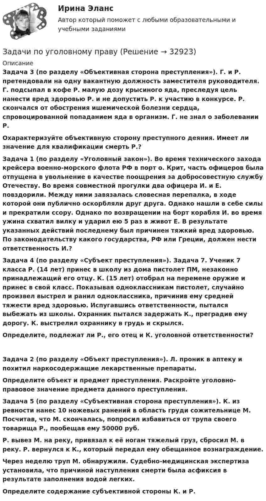      
          Описание
           Задача 3 (по разделу «Объективная сторона преступления»). Г. и Р. претендовали на одну вакантную должность заместителя руководителя. Г. подсыпал в кофе Р. малую дозу крысиного яда, преследуя цель нанести вред здоровью Р. и не допустить Р. к участию в конкурсе. Р. скончался от обострения ишемической болезни сердца, спровоцированной попаданием яда в организм. Г. не знал о заболевании Р. Охарактеризуйте объективную сторону преступного деяния. Имеет ли значение для квалификации смерть Р.? Задача 1 (по разделу «Уголовный закон»). Во время технического захода крейсера военно-морского флота РФ в порт о. Крит, часть офицеров была отпущена в увольнение в качестве поощрения за добросовестную службу Отечеству. Во время совместной прогулки два офицера И. и Е. повздорили. Между ними завязалась словесная перепалка, в ходе которой они публично оскорбляли друг друга. Однако нашли в себе силы и прекратили ссору. Однако по возвращении на борт корабля И. во время ужина схватил вилку и ударил ею 5 раз в живот Е. В результате указанных действий последнему был причинен тяжкий вред здоровью. По законодательству какого государства, РФ или Греции, должен нести ответственность И.? Задача 4 (по разделу «Субъект преступления»). Задача 7. Ученик 7 класса Р. (14 лет) принес в школу из дома пистолет ПМ, незаконно принадлежащий его отцу. К. (15 лет) отобрал на перемене оружие и принес в свой класс. Показывая одноклассникам пистолет, случайно произвел выстрел и ранил одноклассника, причинив ему средней тяжести вред здоровью. Испугавшись ответственности, пытался выбежать из школы. Охранник пытался задержать К., преградив ему дорогу. К. выстрелил охраннику в грудь и скрылся. Определите, подлежат ли Р., его отец и К. уголовной ответственности? Задача 2 (по разделу «Объект преступления»). Л. проник в аптеку и похитил наркосодержащие лекарственные препараты. Определите объект и предмет преступления. Раскройте уголовно-правовое значение предмета данного преступления.  Задача 5 (по разделу «Субъективная сторона преступления»). К. из ревности нанес 10 ножевых ранений в область груди сожительнице М. Посчитав, что М. скончалась, попросил избавиться от трупа своего товарища Р., пообещав ему 50000 руб. Р. вывез М. на реку, привязал к её ногам тяжелый груз, сбросил М. в реку. Р. вернулся к К., который передал ему обещанное вознаграждение. Через неделю труп М. обнаружили. Судебно-медицинская экспертиза установила, что причиной наступления смерти была асфиксия в результате заполнения водой легких. Определите содержание субъективной стороны К. и Р.  
            
            
            Задачи по уголовному правуЗадачи по уголовному праву Задачи по уголовному праву Задачи по Уголовному правуЗадачи по Уголовному правуЗадачи по Уголовному праву Задачи по Уголовному праву Задачи по теоретической механикеЗадачи по теории вероятностейЗадачи по теории вероятностиЗадачи по теплотехнике (Мухамадеев)Задачи по трудовому правуЗадачи по уголовно-доказательственному праву Задачи по уголовному и муниципальному праву