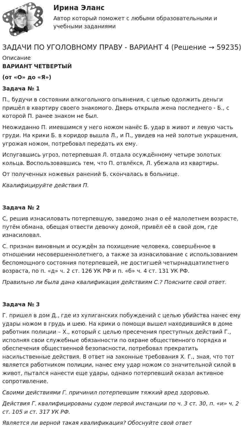      
            Описание
            ВАРИАНТ ЧЕТВЕРТЫЙ(от «О» до «Я»)Задача № 1П., будучи в состоянии алкогольного опьянения, с целью одолжить деньги пришёл в квартиру своего знакомого. Дверь открыла жена последнего - Б., с которой П. ранее знаком не был.Неожиданно П. имевшимся у него ножом нанёс Б. удар в живот и левую часть груди. На крики Б. в коридор вышла Л., и П., увидев на ней золотые украшения, угрожая ножом, потребовал передать их ему.Испугавшись угроз, потерпевшая Л. отдала осуждённому четыре золотых кольца. Воспользовавшись тем, что П. отвлёкся, Л. убежала из квартиры.От полученных ножевых ранений Б. скончалась в больнице.Квалифицируйте действия П.Задача № 2С, решив изнасиловать потерпевшую, заведомо зная о её малолетнем возрасте, путём обмана, обещая отвести девочку домой, привёл её в свой дом, где изнасиловал.С. признан виновным и осуждён за похищение человека, совершённое в отношении несовершеннолетнего, а также за изнасилование с использованием беспомощного состояния потерпевшей, не достигшей четырнадцатилетнего возраста, по п. «д» ч. 2 ст. 126 УК РФ и п. «б» ч. 4 ст. 131 УК РФ.Правильно ли была дана квалификация действиям С.? Поясните свой ответ.Задача № 3Г. пришел в дом Д., где из хулиганских побуждений с целью убийства нанес ему удары ножом в грудь и шею. На крики о помощи вышел находившийся в доме работник полиции – Х., который с целью пресечения преступных действий Г., исполняя свои служебные обязанности по охране общественного порядка и обеспечения общественной безопасности, потребовал прекратить насильственные действия. В ответ на законные требования Х. Г., зная, что тот является работником полиции, нанес ему удар ножом со значительной силой в живот, пытался нанести еще удары, однако потерпевший оказал активное сопротивление.Своими действиями Г. причинил потерпевшим тяжкий вред здоровью.Действия Г. квалифицированы судом первой инстанции по ч. 3 ст. 30, п. «и» ч. 2 ст. 105 и ст. 317 УК РФ.Является ли верной такая квалификация? Обоснуйте свой ответ    
            
            
            ЗАДАЧИ ПО УГОЛОВНОМУ ПРАВУЗАДАЧИ ПО УГОЛОВНОМУ ПРАВУ - ВАРИАНТ 4Задачи по уголовному праву для Росдистанта. Основы назначения наказанияЗадачи по уголовному профилю синергияЗадачи по уголовному процессуЗадачи по Уголовному процессуЗАДАЧИ по УГОЛОВНОМУ ПРОЦЕССУЗадачи по уголовному праву Задачи по уголовному праву Задачи по Уголовному правуЗадачи по Уголовному правуЗадачи по Уголовному праву Задачи по Уголовному праву Задачи по Уголовному Праву